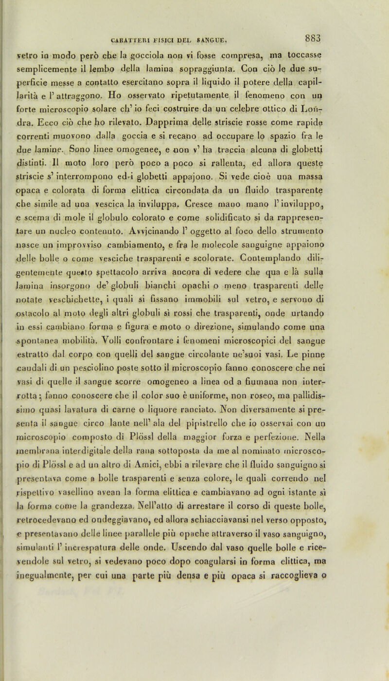 vetro io modo perö che Ia gocciola non vi fosse compresa, ma loccasse semplicemente il lembo della lamina sopraggiunla. Gon ciö le due su- perficie messe a contatto esercitano sopra il liquido il potere della capil- laritä e 1’ attraggono. Ho osseivato ripetutamente il fenomeno con un forte microscopio solare ch’ io feci costruire da un celebre ottico di Lon- dra. Ecco ciö che ho rilevato. Dapprima delle slriscie rosse corae rapide correnti muovono dalla goccia e si recano ad occupare lo spazio fra le due lamine. Sono linee omogenee, e non v1 ha traccia alcuna di globetti distinti. Il nioto loro perö poco a poco si ralleuta, ed allora queste striscie s1 interrompono edd globetti appajono. Si vede cioe una massa opaca e colorata di forma elittica circondata da un fluido trasparente che simile ad una vescica la inviluppa. Cresce mano mano Pinviluppo, e scema di mole il globulo colorato e come solidificato si da rappresen- tare un nucleo contenuto. Avvjcinando l1 oggetto al foco dello strumento nasce un improvviso cambiamento, e fra le molecole sanguigne appaiono delle bolle o come vesciche trasparenti e scolorate. Contemplando dili- gentemeute que«to spettacolo arriva ancora di vedere che qua e lä sulla lamina insorgono de’ globuli bianchi opachi o meno trasparenti delle notate veschichette, i quali si fissano immobili sul vetro, e servono di ostacolo al moto degli altri globuli si rossi che trasparenti, onde urtando in essi cambiano forma e figura e moto o direzione, simulando come una spontanea mobilitä. Volli confrontare i fenomeni microscopici del sangue estratto dal corpo con quelli del sangue circolante ne’suoi vasi. Le pinne caudali di un pesciolino poste sotto il microscopio fanno conoscere che nei vasi di quelle il sangue scorre omogeneo a linea od a fiumaua non iuter- rotta ^ fanno conoscere che il color suo e uniforme, non roseo, ma pallidis- simo quasi lavatura di carne o liquore ranciato. Non diversamente si pre- senta il sangue circo laute nell’ ala del pipistrello che io osservai con un microscopio composto di Plössl della maggior forza e perfezione. Nella menibrana interdigitale della rana sottoposta da me al nominato microsco- pio di Plössl e ad un altro di Amici, ebbi a rilevare che il fluido sanguignosi presentava come a bolle trasparenti e senza colore, le quali correndo uel rispettivo vasellino avean la forma elittica e cambiavano ad ogni istante si la forma come la grandezza. Nell’atto di arrestare il corso di queste bolle, retrocedevano ed ondeggiavano, ed allora schiacciavansi nel verso opposto, e presentavano delle linee parallele piü opache attraverso il vaso sanguigno, simulanti 1’ increspatura delle onde. Uscendo dal vaso quelle bolle e rice- vendole sul vetro, si vedevano poco dopo coagularsi in forma elittica, ma ineguulmcnte, per cui una parte piu densa e piü opaca si raccogiieva o