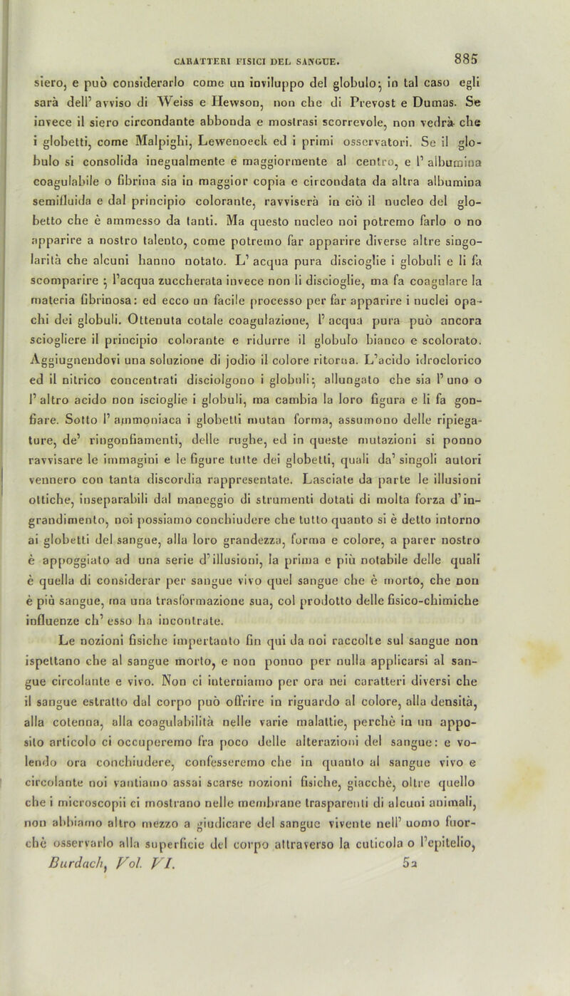 siero, e pub considerarlo come un inviluppo de! globulo^ Jn tal caso egli sarä delP avviso di \Veiss e Ilewson, non che di Prevost e Dumas. Se invece il siero circondante abbouda e mostrasi scorrevole, non vedrä- ehe i globetti, come Malpighi, Lewenoeck ed i primi osservatori. Se il glo- bulo si consolida inegualmente e maggiormente al centro, e l1 albumina coagulabile o fibrina sia in maggior copia e circondata da altra albumina semiGuida e dal principio colorante, ravvisera in ciö il nucleo del glo- betto che e ammesso da tanti. Ma questo nucleo noi potremo farlo o no apparire a nostro lalento, come potremo far apparire diverse altre singo- laritä che alcuni hanno notato. L’ acqua pura discioglie i globuli e li fa scomparire } Pacqua zuccherata invece non li discioglie, ma fa coagulare la rnateria Gbrinosa: ed ecco un faeüe processo per far apparire i uuelei opa- chi dei globuli. Ottenuta cotale coagulazione, 1’ acqua pura puo ancora sciogliere il principio colorante e ridurre il globulo bianco e scolorato. Aggiugneudovi una soluzione di jodio il colore ritoroa. L’acido idroclorico ed il nitrico concentrati disciolgono i globuli^ allungato che sia P uno o P altro acido non iscioglie i globuli, ma cambia la loro figura e li fa gon- ßare. Sotto 1’ a.mmoniaca i globetti mutan forma, assumono delle ripiega- ture, de’ riugonfiamenti, delle rughe, ed in queste mutazioni si ponno ravvisare le immagini e le figure tutte dei globetti, quali da’ singoli autori vennero con tanta discordia rappresentate. Lasciate da parte le illusioni ottiche, inseparabili dal rnaneggio di strumenti dotati di molta forza d’in- grandimento, noi possiamo conchiudere che tutlo quanto si e detto intorno ai globetti del sangue, alla loro grandezza, forma e colore, a parer nostro e appoggiato ad una Serie d'illusioni, la prima e piü notabile delle quali e quella di considerar per sangue vivo quel sangue che e morto, che non e piu sangue, ma una trasformazioue sua, col prodotto delle fisico-chimiche influenze ch’ esso ha inconlrate. Le nozioni fisiche impertauto Gn qui da noi raccolte sul sangue non ispettano che al sangue morto, e non ponno per nulla applicarsi al san- gue circoiunte e vivo. Non ci ioterniamo per ora nei caratteri diversi che il sangue estratto dal corpo pub offrire in riguardo al colore, alla densitä, alla cotenna, alla coagulabilita nelle varie malaltie, perche in un appo- silo articolo ci occuperemo fra poco delle alterazioni del sangue: e vo- lerido ora conchiudere, confesseremo che in quanto al sangue vivo e circolante noi vantiatno assai scarse nozioni Gsiche, giacche, oltre quello che i microscopii ci mostrano nelle membrane traspareuti di alcuni animali, non abbiamo altro mezzo a ::iudicare del san<rue vivente nell1 uomo luor- o o che osservarlo alla superGcie del corpo attraverso la cuticola o Pcpitelio, Burdach, Vol. VI. 5a