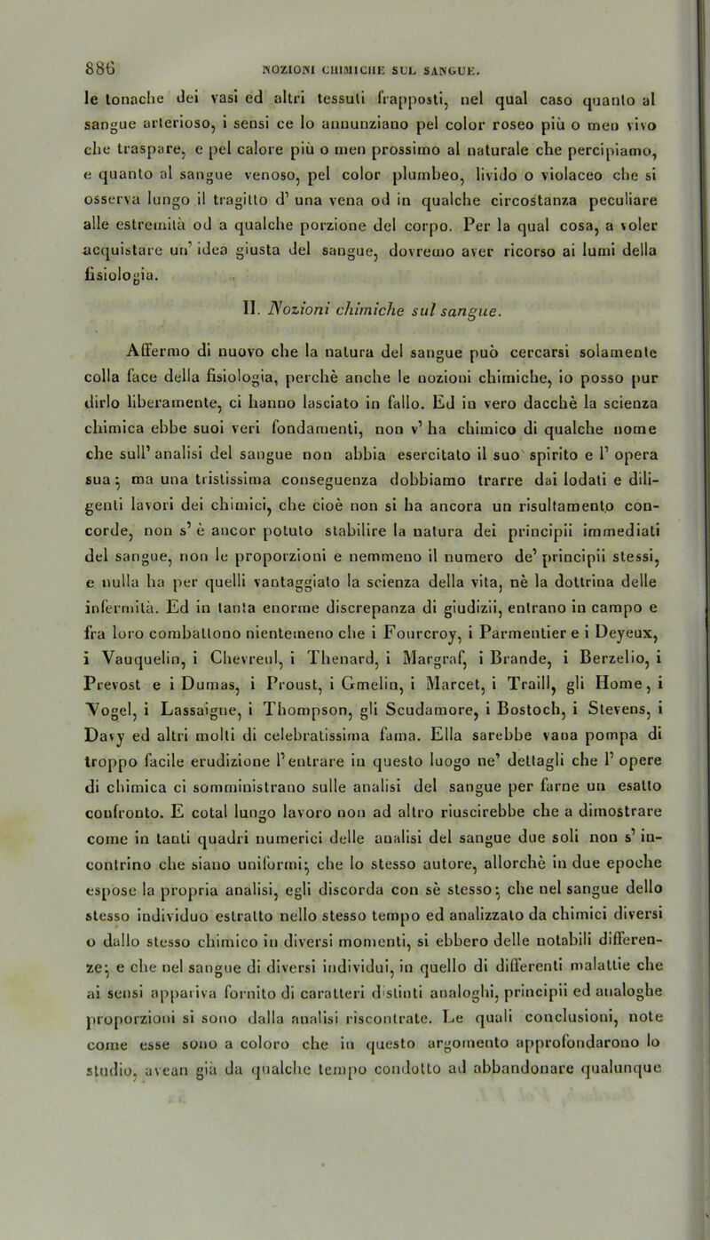 le tonache dei vasi ed altri tessuli frapposti, nel quäl caso quanto al sangue arlerioso, i seusi ce lo annunziano pel color roseo piü o meu vivo che traspure, e pel calore piü o men prossimo al naturale che percipiamo, e quanto al sangue venoso, pel color plumbeo, livido o violaceo che si osserva lungo il tragitto d’ una vena od in qualche circostanza peculiare alle estremitä od a qualche porzione del corpo. Per la quäl cosa, a voler acquistare uu’ idea giusta del sangue, dovremo aver ricorso ai luini della fisiologia. II. Nozioni chiiniche sul sangue. Affermo di nuovo che la natura del sangue puo cercarsi solamente colla face della fisiologia, perche anche le nozioni chiiniche, io posso pur dirlo liberamente, ci hanno lasciato in fallo. Ed in vero dacche la scienza chimica ebbe suoi veri fondamenti, non v1 ha chimico di qualche nome che Süll’ analisi del sangue non abbia esercitato il suo spirito e P Opera sua } tna una tristissiina conseguenza dobbiamo trarre dai lodati e dili- genli lavori dei chimici, che cioe non si ha ancora un risultamento Con- corde, non s’ e ancor potuto stabilire la natura dei principii immediati del sangue, non le proporzioni e nemmeno il numero de’ principii stessi, e nulla ha per quelli vantaggiato la scienza della vita, ne la dottrina delle infermilä. Ed in tanta enorme discrepanza di giudizii, entrano in campo e fra loro comballono nientemeno che i Fourcroy, i Parmentier e i Deyeux, i Vauquelin, i Chevreul, i Thenard, i Margraf, i Brande, i Berzelio, i Prevost e i Dumas, i Proust, i Gmelin, i Marcet, i Traill, gli Home, i Vogel, i Lassaigne, i Thompson, gli Scudamore, i Bostoch, i Stevens, i Davy ed altri molti di celebratissima farna. Ella sarebhe vana pompa di troppo facile erudizione Pentrare in questo Iuogo ne’ dettagli che P opere di chimica ci somministrano sulle analisi del sangue per farne uu esatto coufronto. E cotal lungo lavoro non ad allro riuscirebbe che a diinostrare come in tanti quadri numerici delle analisi del sangue due soli non s’ in- contrino che siano uniformi^ che lo stesso autore, allorche in due epoche espose la propria analisi, egli discorda con se stesso^ che nel sangue dello stesso iudividuo eslralto nello stesso ternpo ed analizzalo da chimici diversi o dullo stesso chimico in diversi momenti, si ebbero delle notabili differen- ze^ e che nel sangue di diversi individui, in quello di dififerenti malattie che ai sensi appariva fornito di caralteri d'stinti analoghi, principii ed analoghe proporzioni si sono dalla analisi risconlrate. Le quali conclusioni, note come esse sono a coloro che in questo argomento approfondarono lo studio, avean gia da qualche ternpo condotLo ad abbandonare qualunque