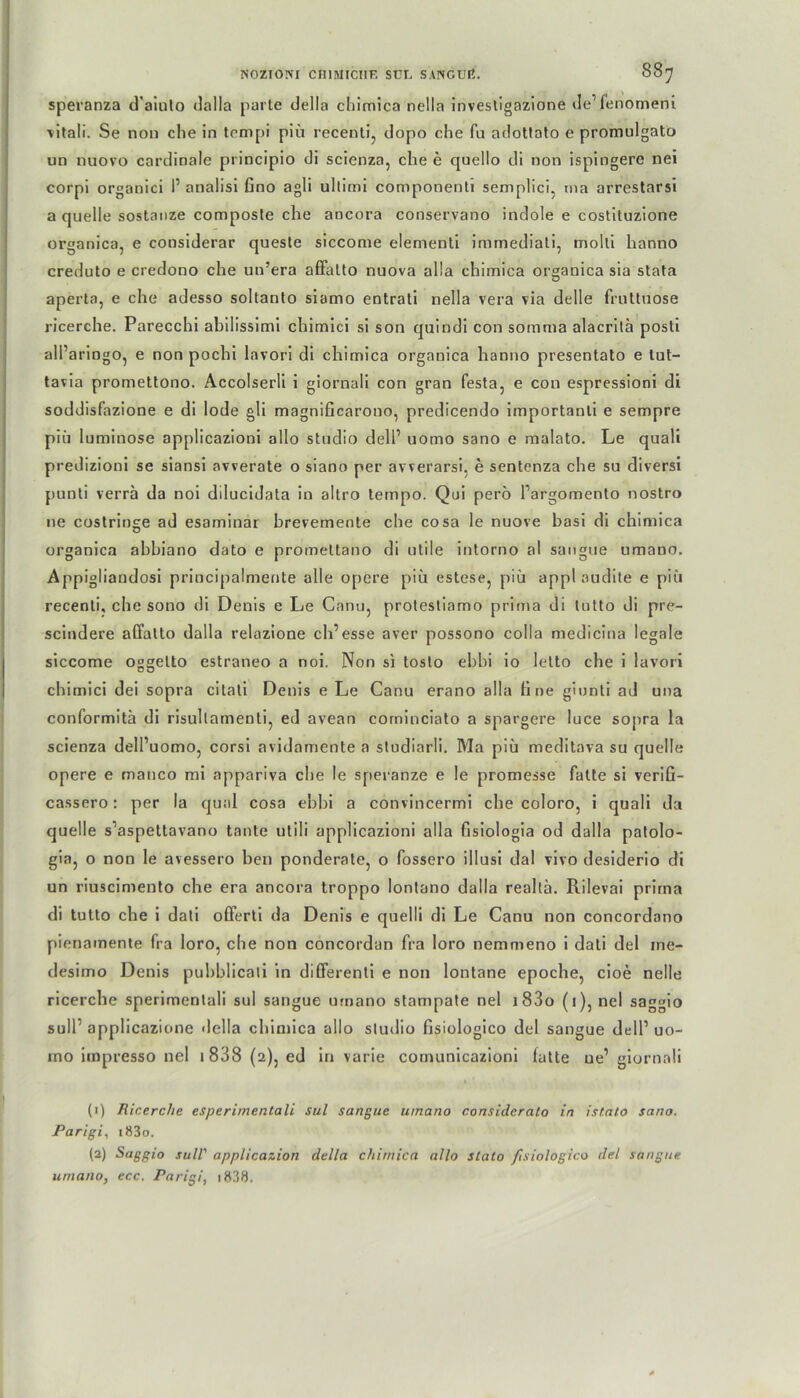 NOZIONI CHIMICIIR SUL SANGUß. 087 speranza d'aiuto dalla parle della cliimica nella invesligazione de’fenomeni vitali. Se non che in tempi piü recenti? dopo che fu adottato e promulgato un nuovo cardinale principio di scienza, che e quello di non ispingere nei corpi organici I’ analisi Gno agli ultimi componenti semplici. ma arrestarsi a quelle sostanze composte che ancora conservano indole e costituzione organica, e considerar queste siccome elementi immediali, molli lianno creduto e credono che un’era affalto nuova al!a chimica organica sia stata aperta, e che adesso soltanto siamo entrali nella vera via delle frulluose ricerche. Parecchi abilissimi chimici si son qnindi con somma alacrilä posti ali’ariogo, e non pochi lavori di chimica organica hanno presentato e tut- tavia promettono. Accolserli i giornali con gran festa, e con espressioni di soddisfazione e di lode gli magniGcarono, predicendo importanli e sempre piü luminose applicazioni allo Studio dell’ uomo sano e malato. Le quali predizioni se siansi avverate o siano per avverarsi, e sentenza che su diversi punti verra da noi dilucidata io altro tempo. Qui pero l’argomento nostro ne costrioge ad esaminar brevemente che cosa le nuove basi di chimica organica abbiano dato e promettano di utile intorno al sangue umano. Appigliandosi principalmerite alle opere piü estese, piü appl audite e piü recenti, che sono di Denis e Le Canu, protestiamo prima di tutto di pre- scindere affalto dalla relazione ch’esse aver possono colla medicina legale siccome oggetto estraneo a noi. Non si toslo ebbi io letto che i lavori chimici dei sopra citati Denis e Le Canu erano alla Gne giunti ad una conformitä di risullamenli, ed avean corninciato a spargere luce sopra la scienza dell’uomo, corsi avidamente a studiarli. Ma piü meditava su quelle opere e manco mi appariva che le speranze e le promesse fatte si veriG- cassero: per la quäl cosa ebbi a convincermi che coloro, i quali da quelle s’aspettavano taute utili applicazioni alla Gsiologia od dalla patolo- gia, o non le avessero ben ponderale, o fossero illusi dal vivo desiderio di un riuscimento che era ancora troppo lontano dalla realla. Rilevai prima di tutto che i dati offerti da Denis e quelli di Le Canu non concordano pienamente fra loro, che non concordan fra loro nemmeno i dati del ine- desimo Denis pubblicali in differenti e non lontane epoche, cioe nelle ricerche sperimenlaü sul sangue umano stampate nel i83o (i),nel saggio sull1 2 applicazione della chimica allo sludio Gsiologico del sangue dtdl1 uo- ino impresso nel x 838 (2), ed in varie comunicazioni fatte ue’ giornali (1) Ricerche esperimentali sul sangue umano consideralo in istato sano. Parigi, i83o. (2) Saggio sull' applicazion della chimica allo stato ftsiologico del sangue umano, ecc. Parigi, 1838.