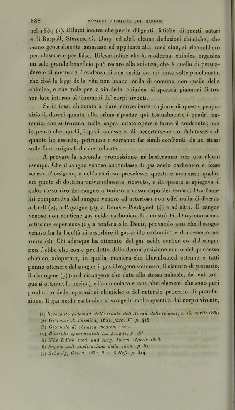 nel i 83c) (i). Rilevai inoltre che per le diligenli faliche di qucsli autori e di Raspail, Stevens, G. Davy ed altri, alcune deduzioni chimiche, che erano generalmente aminesse ed applicate alla medicina, si riconobbero per illusorie e per false. Rilevai infine che la moderna chimica organica un solo grande beneficio puö recare alla scicuza, che e quello di persua- dere e di moslrare 1’ evidenza di una veritä da noi lante volte proclamata, che cioe le leggi della vita non hanno nulla di comune con quelle della chimica, e che male per la via della chimica si spererä giammai di tro- var luce intorno ai fenomeni de1 corpi viventi. Se io fossi chiamato a dare conveniente ragione di queste propo- sizioni, dovrei quanto alla prima riportar qui testualmenle i quadri nu- merici che si trovano nelle sopra citate opere e farne il confronto^ ma 10 penso che quelli, i quali amassero di accertarsene, o dubitassero di quanto ho asserito, potranno e vorranno far simili confronti da se stessi sulle fonti originali da me indicate. A provare la seconda proposizione mi basteranno per ora alcuni esempii. Che il sangue venoso abbondasse di gas acido carbonico e fosse scarso d’ ossigeno, e nelP arterioso prevalesse questo e mancasse quello, era punto di dotlrina universalmente ricevuto, e da questo si spiegava il color rosso vivo del sangue arterioso o rosso cupo del venoso. Ora Pana- lisi comparativa del sangue venoso ed arterioso non offri nulla di diverso a Crell {2), a Payaigne (3), a Denis e Piedagnel (4) e ad altri. Il sangue ■venoso non contiene gas acido carbonico. Lo moströ G. Davy con accu- ratissime esperienze (5), e confermollo Denis, provando anzi che il sangue venoso ha la facoltä di assorbire il gas acido carbonico e di ritenerlo nel vuoto (6). Chi adunque ha ottenuto del gas acido carbonico dal sangue non l1 ebbe che eome prodolto della decomposizione sua o del processo chimico adoperato, in quella maniera che Hermhstaed ottenne e tutli ponno oltenere dal sangue il gas idrogeno solforato, il cianuro di potassio, 11 cianogene (7) (quel cianogene che dato allo stesso animale, dal cui sau- gue si ottenne, lo uccide), e Pamnioniaca e tanti altri elementi che sono puri prodotti o delle operazioni chimiche o del naturale processo di putrefa- zioue. 11 gas acido carbonico si svolge in molta quantitä dal corpo vivente, (1) Resoconto eldomad. delh sedute dell'Accad. delle scienze, n. 13, aprile 1839. (2) Giornale di chimica, 1801, fase. V, p. 4*5. (3) Giornale di chimica medica, i8a5. (4) llicerche sperimentali sul sangue, p. 253. (5) The Edirtb. med. and surg. Journ. Aprile 1828. (G) Saggio sull' applicazione della chim.. p. 5z. (j) Schweig, Gio/n. i832, 5 «. G lieft, p. 314•
