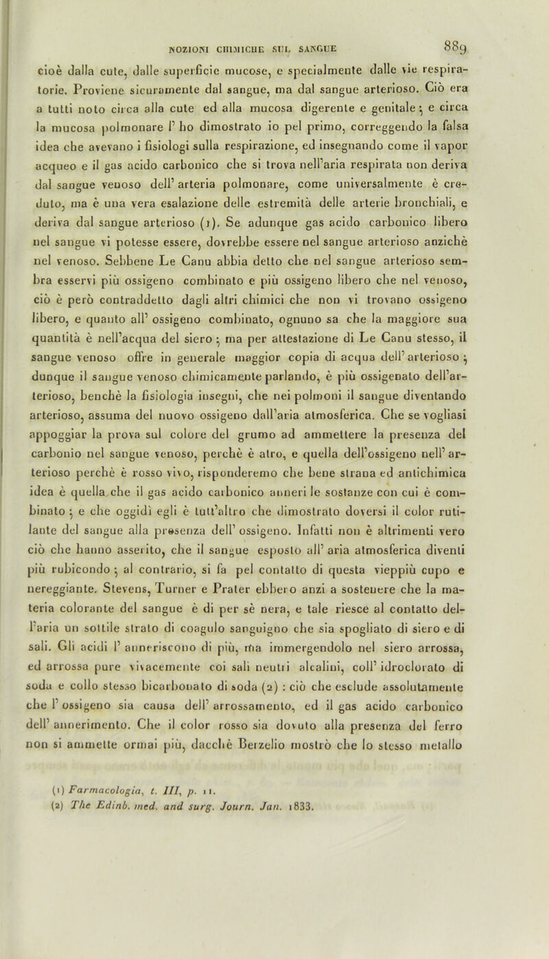 cioe dalla cute, (Jalle superficic mucose, e specialmente dalle vie respira- torie. Proviene sicuramente dal sangue, ma dal sangue arterioso. Ciö era a tuLti noto circa alla cute ed alla mucosa digereute e genitale1 2, e circa la mucosa polmonare 1’ ho dimoslrato io pel primo, correggendo la falsa idea che avevano i fisiologi sulla respirazione, ed insegnando come il vapor acqueo e il gas acido carbonico che si trova nell’aria respirata non deriva dal sangue veuoso dell’ arteria polmonare, come universalmente e cre- duto, ma e uua vera esalazione delle estremilä delle arterie hronchiali, e deriva dal sangue arterioso (r). Se adunque gas acido carbonico libero uel sangue vi potesse essere, dovrebbe essere nel sangue arterioso anziche nel venoso. Sebbene Le Canu abbia delto che nel sangue arterioso sem- bra esservi piü ossigeno combinato e piü ossigeno libero che nel venoso, ciö e perö contraddetto dagli altri chimici che non vi trovano ossigeno libero, e quauto all’ ossigeno combinato, ognuno sa che la maggiore sua quantitä e nell’acqua del siero • ma per atlestazione di Le Canu stesso, il sangue venoso offre in generale maggior copia di acqua dell1 arterioso ^ dunque il sangue venoso chimicameute parlando, e piü ossigenalo dell’ar- terioso, henche la fisiologia insegni, che nei polmoni il sangue diventando arterioso, assuma del nuovo ossigeno dall’aria atmosferica. Che se vogliasi appoggiar la prova sul colore del grumo ad ammettere la preseuza del carbonio nel sangue venoso, perche e alro, e quella dell’ossigeno nell1 ar- terioso perche e rosso vivo, risponderemo che bene strana ed anlichimica idea e quella che il gas acido carbonico anneri le sostanze con cui e com- binato ^ e che oggidi egli e tult’altro che dimostrato doversi il color ruti- lante del sangue alla preseuza dell1 ossigeno. Infatti non e altrimeuti vero ciö che hauuo asserito, che il sangue esposlo all1 aria atmosferica divenli piü rubicondo •, al contrario, si fa pel contatto di questa vieppiö cupo e nereggiante. Stevens, Turner e Prater ebbero anzi a sosteuere che la ma- teria colorante del sangue e di per se nera, e tale riesce al contatto del- l aria un sottile strato di coagulo sanguigno che sia spogliato di siero e di sali. Gli acidi l1 anneriscono di piü, rtia immergendolo nel siero arrossa, ed arrossa pure vivacemente coi sali neutii alcaliui, coli1 idroclorato di soda e collo stesso bicarbonato di soda (2) : ciö che estlude assolutamenle che 1' ossigeno sia causa dell arrossainento, ed il gas acido carbonico dell1 annerimento. Che il color rosso sia dovut.o alla presenza del ferro non si ammette ormai piü, dacche Berzelio moströ che Io stesso metallo (1) Farmacologia, t. ///, p. ,1. (2) The Edinb. med. and surg. Journ. Jan. i833.