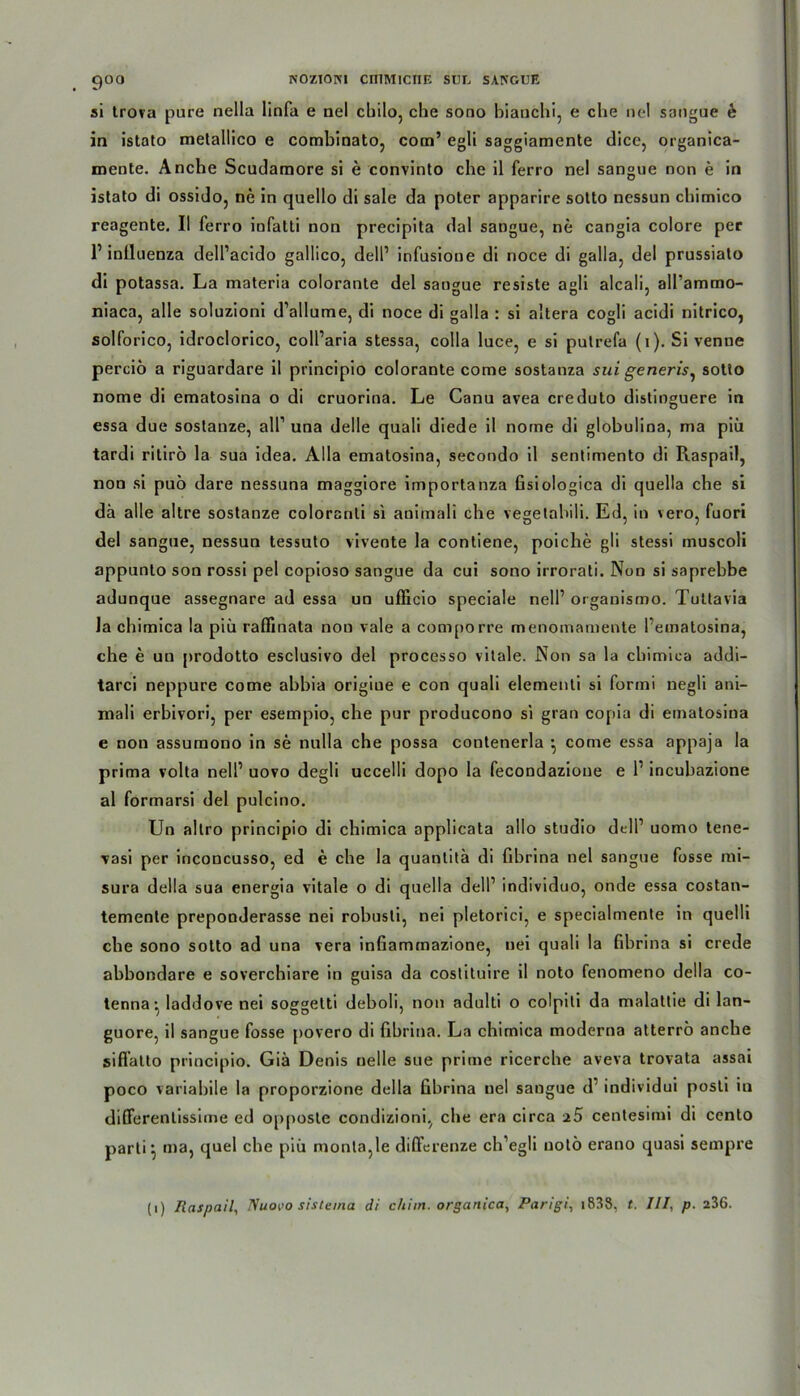 si trova pure nella linfa e nel cbilo, che sono hianchi, e che ne! sangue e in istato metallico e combinato, com’ egli saggiamente dice, organica- mente. Ancbe Scudamore si e convinto che il ferro nel sangue non e in istato di ossido, ne in quello di sale da poter apparire sotto nessun chimico reagente. II ferro iofalti non precipita dal sangue, ne cangia colore per P inlluenza dell’acido gallico, dell1 infusione di noce di galla, del prussiato di potassa. La materia colorante del sangue resiste agli alcali, all’ammo- niaca, alle soluzioni d’allume, di noce di galla : si altera cogli acidi nitrico, solforico, idroclorico, coll’aria stessa, colla luce, e si pulrefa (i). Si venne perciö a riguardare il principio colorante come sostanza sui generis, sotto nome di ematosina o di cruorina. Le Canu avea creduto distinguere in essa due sostanze, all1 una delle quali diede il norne di globulina, ma piü tardi ritirö la sua idea. Alla ematosina, secondo il sentimento di Raspail, non si puö dare nessuna maggiore importanza Gsiologica di quella che si da alle altre sostanze coloranti si animali che vegetahili. Ed, in vero, fuori del sangue, nessun tessuto viveote la contiene, poiche gli stessi muscoli appunlo son rossi pel copioso sangue da cui sono irrorati. Non si saprebbe adunque assegnare ad essa un ufiicio speciale nell’ organismo. Tuttavia la chimica la piü raflinata non vale a comporre menomamente Pematosina, che e un prodotto esclusivo del processo vitale. Non sa la chimica addi- tarci neppure come ahhia origiue e con quali elementi si forini negli ani- mali erbivori, per esempio, che pur producono si grau copia di ematosina e non assumono in se nulla che possa contenerla •, come essa appaja la prima volta nelP uovo degli uccelli dopo la fecondazione e P incuhazione al formarsi del pulcino. Un altro principio di chimica applicata allo Studio delP uomo tene- vasi per inconcusso, ed e che la quantitä di fihrina nel sangue fosse mi- sura della sua energia vitale o di quella dell1 individuo, onde essa costan- temente preponderasse nei rohusti, nei pletorici, e specialmente in quelli che sono sotto ad una vera inGammazione, nei quali la fihrina si crede abbondare e soverchiare in guisa da costituire il noto fenomeno della co- tenna • laddove nei soggelti deholi, non adulti o colpiti da malattie di lan- guore, il sangue fosse povero di Ghrina. La chimica moderna atterrö anche siflatto principio. Giä Denis nelle sue prime ricerche aveva trovata assai poco variahile la proporzione della fihrina nel sangue d individui posti iu differenlissime ed opposte condizioni, che era circa a5 centesimi di cento parti ^ ma, quel che piü monta,le diffcrenze ch’egli notö erano quasi sempre (i) Raspail, ISuovo sistema di chiin. organica, Parigi, i838, t. UI, p. 236.