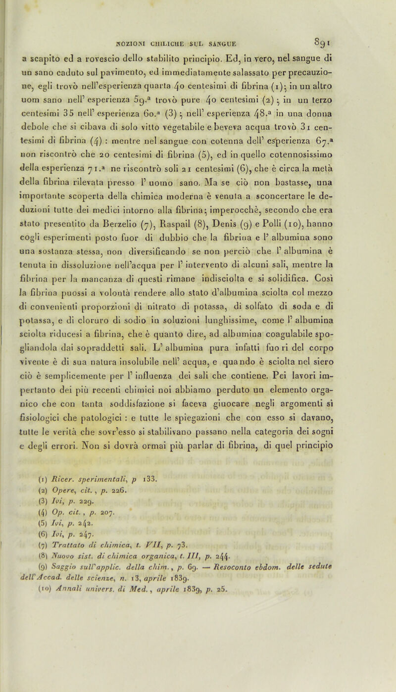 a scapito ed a rovescio dello stabilito principio. Ed, in vero, nel sangue di un sano caduto sul pavimento, ed immediataineute salassato per precauzio- ne, egli trovö nell’esperienza quarta /fo centesimi di fibrina (1)^ in un aitro uom sano nelP esperieuza 59.a trovö pure 4° centesimi (2) in un terzo centesimi 35 nelP esperieriza 60. (3) •, nell1 2 3 4 5 6 7 * 9 10 esperienza 4§-a in una donna debole che si cibava di solo vilto vegetabile e beveva acqua trovö 3i cen- tesimi di fibrina (4) : mentre nel sangue con cotenna dell1 esperienza 67.® non riscontrö che 20 centesimi di fibrina (5), ed in quello cotennosissiino della esperienza 7 i.a ne riscontrö soli 2 1 centesimi (6), che e circa la melä della fibrina rilevata presso 1’ uomo sano. Ma se ciö non bastasse, una importante scoperta della chimica moderna e venuta a sconcertare le de- duzioni tulte dei medici intorno alla fibrina} imperocche, secondo che era stato preseulito da Berzelio (7), Piaspail (8), Denis (g) e Polli (10), hanno cogli esperimenti posto fuor di dubbio che la fibrina e 1’ albumina sono una sostanza stessa, non diversificando se non perciö che P albumina e tenuta in dissoluzione nelPacqua per P iutervento di alcuni sali, mentre la fibrina per la mancanza di questi rimane indisciolta e si solidifica. Cosi la fibrina puossi a volontä rendere allo stato d’albumina sciolta col rnezzo di convenienli proporzioni di nitrato di potassa, di solfato di soda e di potassa, e di cloruro di sodio in soluzioni lungbissime, come P albumina sciolta riducesi a fibrina, che e quauto dire, ad albumina coagulabile spo- gliandola dai sopraddetti sali. LP albumiua pura infatti fuo ri del corpo vivenle e di sua natura insolubile nelP acqua, e quando e sciolta nel siero ciö e semplicemente per P influenza dei sali che contiene. Pei lavori im- pertanto dei piü recenti chirnici noi abbiamo perduto un elemento orga- nico che con tanta soddisfazioue si faceva giuocare negli argomenli si fisiologici che patologici : e tutte le spiegazioni che con esso si davano, tutte le verilä che sovr’esso si stabilivano passano nella categoria dei sogni e degli errori. Non si dovrä ormai piü parlar di fibrina, di quel principio (1) Eicer. sperimentali, p i33. (2) Opere, cit. , p. 226. (3) Ivi, p. 229. (4) Op. cit., p. 207. (5) /«', p. 242. (6) Ivi, p. 247. (7) Trattato di chimica, t. Vll, p. 73. (8\ Nuovo sist. di chimica organica, t. III, p. 244- (9) S°ggi° sull'applic. della cliim., p. G9. — Eesoconto ebdom. delle sedute dell' Accad. delle scienze, n. 13, aprile 183g. (10) Annali univers. di Med., aprile 18.39, p. 25.