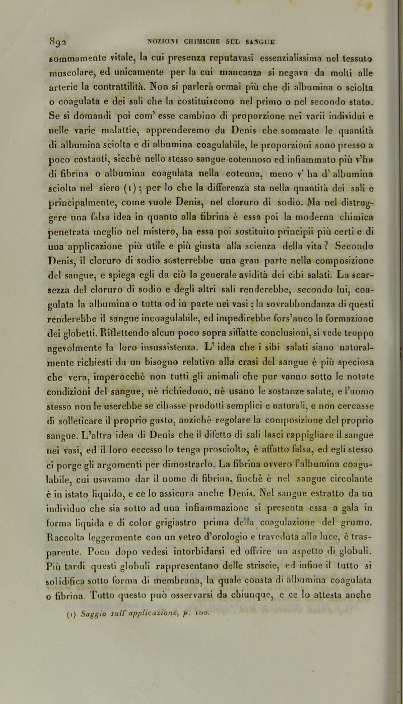 sommamente vitale, la cui presenza reputavasi essenzialissima nel tessuto muscolare, ed unicamente per la cui maucanza si negava da moki alle arterie la contrattilitä. Non si parlerä ormai piü che di albumina o sciolta o coagulata e dei sali che la costituiscono nel primo o nel secondo stato. Se si domandi poi com1 esse cambino di proporzione nei varii individui e nelle varie mnlattie, apprenderemo da Denis che somrnate le quantitü di albumina sciolta e di albumina coagulabile, le proporzioni sono presso a poco costanti, sieche nello stesso sangue cotennoso ed infiammato piü v’ha di fibrina o albumina coagulata nella cotenna, meno v’ ha d1 albumina sciolta nel siero (1) •, per Io che la differenza sta nella quanlita dei sali e principalmente, come vuole Denis, nel cloruro di sodio. Ma nel distrug- gere una falsa idea in quanto alla fibrina e essa poi la moderna cbimica penetrata meglio nel mistero, ha essa poi sostituito principii piü certi e di una applicazione piü utile e piü giusta alla scienza della vita ? Secondo Denis, il cloruro di sodio sosterrebbe una gran parte nella composizione dei sangue, e spiega egli da ciö la generale aviditü dei cibi salati. La scar- sezza dei cloruro di sodio e degli altri sali renderebbe, secondo lui, coa- gulata la albumina o tutta od in parte nei vasi 5 la sovrabbondanza di questi renderebbe il sangue incoagulabile, ed impedirebbe fors’aoco la formazione dei globetti. Riflettendo aleun poco sopra siffatte conclusioni, si vede troppo agevolmente la loro insussistenza. L1 idea che i sibi salati siano natural- mente riebiesti da un bisogno relativo alla crasi dei sangue e piü speciosa che vera, imperocche non tutti gli animali che pur vanno sotto le notate condizioni dei sangue, ne riebiedono, ne usano le sostanze salate, e l’uomo stesso non le userebbe se cibasse prodotti semplici e naturali, e non cercasse di sollelicare il proprio gusto, anziche regolare la composizione dei proprio sangue. L’altra idea di Denis che il difetto di sali lasci rappigliare il sangue nei vasi, ed il loro eccesso lo tenga prosciolto, e affatto falsa, ed egli stesso ci porge gli argomenti per dimostrarlo. La fibrina ovvero Palbumina coagu- labile, cui usavamo dar il nome di fibrina, fluche e nel sangue circolante e in istato liquido, e ce lo assicura anche Denis. Nel sangue estratto da uu individuo che sia sotto ad una infiainmazione si presenta essa a gala in forma liquida e di color grigiastro prima della coagulazione dei grumo. Raccolta leggermente con un vetro d’orologio e traveduta alla luce, e tras- parente. Poco dopo vedesi intorbidarsi ed offrire un aspelto di globuli. Piü tardi questi globuli rappresentano delle striscie, ed infine il tutto si solidifica sotto forma di membrana, la quäle consta di albumina coagulata o fibrina. Tutto questo puo osservarsi da ebiunque, e ce Io atlesta anche