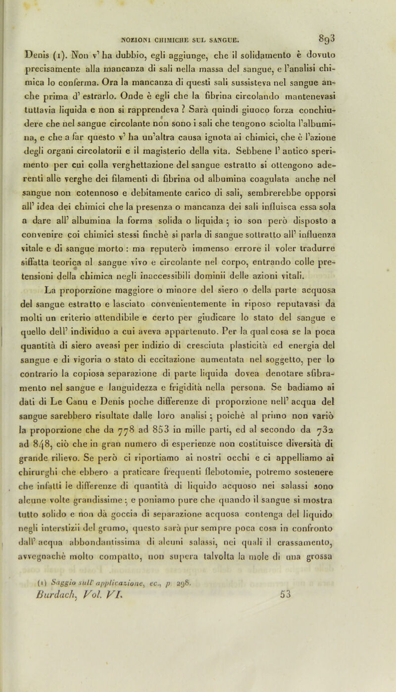 Denis (x). Non v1 Iia dubbio, egli aggiunge, che il solidatnenlo e dovuto precisamente alla mancanza di sali nella inassa del sangue, e l’analisi chi- mica lo conferma. Ora la mancanza di questi sali sussisteva nel sangue an- che prima d1 estrarlo. Onde e egli che la fibrina circolando mantenevasi tuttavia liquida e non si rapprendeva ? Sara quindi giuoco forza conchiu- dere che nel sangue circolante non sono i sali che tengono sciolta l’albumi- na, e che a far questo v1 ha uu’altra causa ignota ai chimici, che e l’azione degli organi circolatorii e il magisterio della vita. Sebbene 1’ aotico speri- mento per cui colla verghettazione del sangue estratto si ottengono ade- renti alle verghe dei filamenti di fibrina od albumina coagulata anche nel sangue non cotennoso e debitamente carico di sali, sembrerebbe opporsi all’ idea dei chimici che la presenza o mancanza dei sali influisca essa sola a dare all1 albumina la forma solida o liquida •, io son perö disposto a convenire coi chimici stessi finche si parla di sangue sottralto all1 influenza vitale e di sangue morto : ma reputerö immenso errore il voler tradurre siffatta teorica al sangue vivo e circolante nel corpo, entrando colle pre- tensioni della chimica negli inaccessibili dominii delle azioni vitali. La proporzione maggiore o minore del siero o della parte acquosa del sangue estratto e lasciato convenientemente in riposo reputavasi da molti un criterio attendibile e certo per giudicare lo stato del sangue e quello dell1 individuo a cui aveva appartenuto. Per la quäl cosa se la poca quantita di siero aveasi per indizio di cresciuta plasticita ed energia del sangue e di vigoria o stato di eccitazione aumentata nel soggetto, per lo contrario la copiosa separazione di parte liquida dovea denotare sfibra- mento nel sangue e languidezza e frigiditä nella persona. Se badiamo ai dati di Le Canu e Denis poche difi’erenze di proporzione nell1 acqua del sangue sarebbero risultate dalle loro analisi ^ poiche al primo non variö la proporzione che da 778 ad 853 in mille parti, ed al secondo da ^32 ad 848, ciö che in gran numero di esperienze non costituisce diversitä di grande rilievo. Se perö ci riportiamo ai nostri occhi e ci appelliamo ai chirurghi che ebhero a praticare frequenti flebotomie, potremo sostenere che infatli ie differenze di quantita di liquido acquoso nei salassi sono alcune volte grandissime •, e poniamo pure che quando il sangue si mostra tutto solido e non da goccia di separazione acquosa contenga del liquido negli interstizii del grumo, questo sarä pur sempre poca cosa in confronto dall’ acqua abbondantissima di alcuni salassi, nei quali il crassamenlo, avvegoaehe molto compatto, non supcra talvolla la mole di una grossa (1) Saggio Süll' applicazione, ec., p 2<j8. Burdach: Vol. VL 53