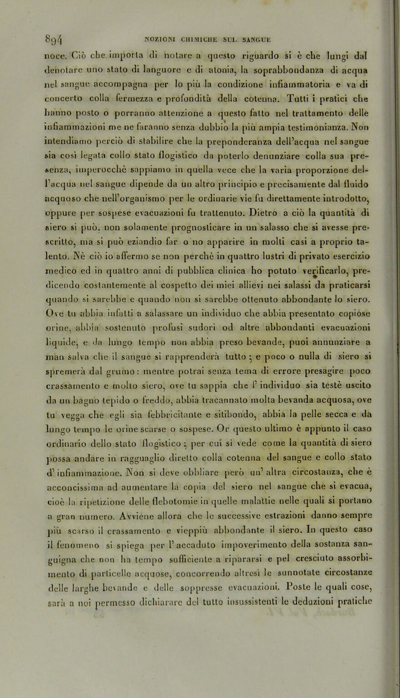 8q/| HOZIOHI CHI MI CHE SllL SANGUE noce. Ciö che imporla di notare a questo riguardo si e che Iungi dal ileholare urio stato di languore e di alonia, la soprabbondauza di acqua nel sangue accornpagna per Io piü la condizione infiammatoria e va di concerto colla ferrnezza e profondita della cotenna. Tutti i pratici che hanno posto o porranno altenzione a questo fatto nel trattamento delle infiammazioni me ne faranno senza dubbio la piü ampia testimonianza. Non intendiamo perciö di stabilire che la preponderanza dell’acqua nel sangue sia cosi legata collo stato flogistico da poterlo denunziare colla sua pre- senza, imperocche sappiamo in quella vece che la varia proporzione del- l’acqua nel sangue dipende da un altro principio e precisamente dal Iluido acquoso che nell’organismo per le ordinarie vie fu direttamente introdolto, oppure per sospese evacuazioui fu trattenuto. Dietro a ciö la quantitä di siero si puö. non solamente prognoslicare in un salasso che si avesse pre- scritto, Dia si puö eziandio für o no apparire in molli casi a proprio ta- lento. Ne ciö io afierrno se non perche in quattro lustri di privato esercizio medico ed in quattro anni di pubblica clinica ho potuto verificarlo, pre- dicendo costantemente al cospetto dei miei allievi nei salassi da praticarsi quando si sarebbe e quando non si sarebbe ottenuto abbondante Io siero. Ove tu abbia infatti a salassare un indmduo che abbia presentato copiose orine, abbia sostenulo profusi sudori od altre abboudanti evacuazioni liquide, e da lungo tempo non abbia preso bevande, puoi annunziare a man salva che il sangue si rapprendera tutto • e poco o nulla di siero si spremerä dal grumo: mentre potrai senza teina di errore presagire poco crassarnento e molto siero, ove tu sappia che P individuo sia teste uscito da un bagno tepido o freddo, abbia tracannato molla bevanda acquosa, ove tu vegga che egli sia febbricitante e sitibondo, abbia la pelle secca e da lungo tempo le orine scarse o sospese. Or questo ultimo e appunto il caso ordinario dello stato flogistico ^ per cui si vede come la quantitä di siero possa andare in ragguaglio diretto colla cotenna del saugue e collo stato d1 inüaminazione. Non si deve obbliare perö un’ altra circostauza, che e acconcissima ad aumentare la copia del siero nel sangue che si evacua, eioe la ripelizione delle flebotomie in quelle malattie nelle quali si portano a gran numero. Avviene allora che le successive estrazioni danno sempre piü scarso il crassarnento e vieppiü abbondante il siero. In questo caso il fenomeno si spiega per P accaduto im|)Overimento della sostanza san- guigna che non ha tempo sufheiente a ripararsi e pel cresciuto assorbi- mento di parlicelle acquose, concorrendo altresi le sunnotate circostanze delle larghe bevande e delle soppresse evacuazioni. Poste le quali cose, sarä a noi permesso dichiararc del tutto insussistenti le deduzioni pratiche