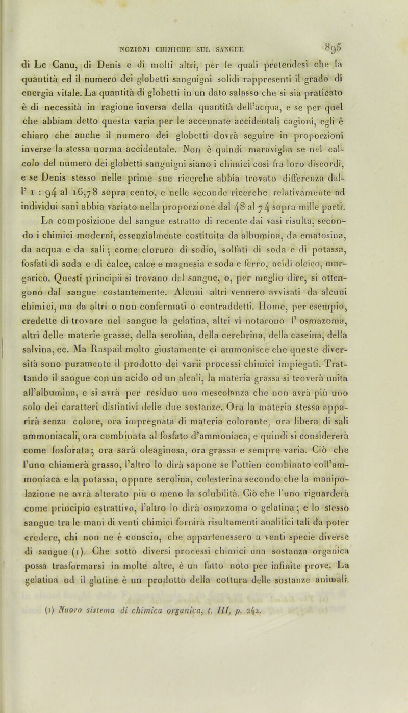 H0ZI0R1 CniHlCnE STIL SAKr.TJE «öS di Le Canu, di Denis e di molli altri, per le quali pretendesi che la quantitä ed il numero dei globetti sangnigni solidi rappresenti il grado di energia vitale. La quantitä di globetti in un dato salasso ehe si sia praticato e di necessitä in ragione inversa della quantitä dell’acqua, c se per quel ehe abbiam detto questa varia per le accennale accidenlali cagioni, egli e chiaro che anche il numero dei globetti dovrä seguire in proporzioni inverse la stessa norma accidentale. Non e quindi maravigba se nel cal- colo dei numero dei globetti sanguigni siano i cbimici cosi fra loro discordi, e se Denis stesso nelle prime sue ricercbe abbia trovato diflerenza dal- 1’ 1 : al 16,78 sopra cento, e nelle seeonde ricercbe relativarnente ad individui sani abbia variato nella proporzione dal 48 a! 74 sopra mille parti. La composizione dei sangue estratto di recente dai vasi risulta, secon- do i chimici moderni, essenzialmente costituita da albumina, da ematosina, da acqua e da sali • corae cloruro di sodio, solfati di soda e di potassa, losfati di soda e di calce, calce e rnagnesia e soda e ferro, acidi oleico, mar- garico. Questi principii si trovano dei sangue, o, per meglio dire, si otten- gono dal sangue costantemente. Alcuni altri vennero avvisati da alcuni chimici, ma da altri o non confermati o contraddetti. Home, per esempio, credette di trovare nel sangue la gelatina, altri vi notarono l1 osmazoma, altri delle materie grasse, della serolina, della cerebrina, della caseina, della salvina, ec. Ma Raspail molto giustamente ci ammonisce che queste diver- sitä sono puramente il prodotto dei varii processi cbimici impiegati. Trat- tando il sangue con un acido od un alcali, la materia grassa si troverä unita all’albumina, e si avrä per residuo una mescolanza che non avrä piü uno solo dei caralteri distinlivi delle due soslanze. Ora la materia stessa appa- rirä senza colore, ora impregnata di materia colorante, ora libera di sali ammoniacali, ora combinata al fosfato d’ammoniaca, e quindi si considererä come fosforala-, ora sarä oleaginosa, ora grassa e sempre varia. Ciö che l’uno chiamerä grasso, Paltro lo dirä sapone se l’ottien combinato coll’am- moniaca e la potassa, oppure serolina, colesterina secondo che la manipo- lazione ne avrä allerato piü o meno la solubililä. Ciö che l'uno riguarderä come principio estrattivo, l’altro Io dirä osmazoma o gelatina - e lo stesso sangue tra le mani di venti chimici fornirä risultamenti analitici tali da poter credere, chi non ne e conscio, che appartenessero a venti specie diverse di sangue (1). Che sotto diversi processi cbimici una sostanza organica possa trasformarsi in molte altre, e un lullo nolo per infinite prove. La gelatina od il gluline e un prodotto delia coltura delle soslanze aniiualr.