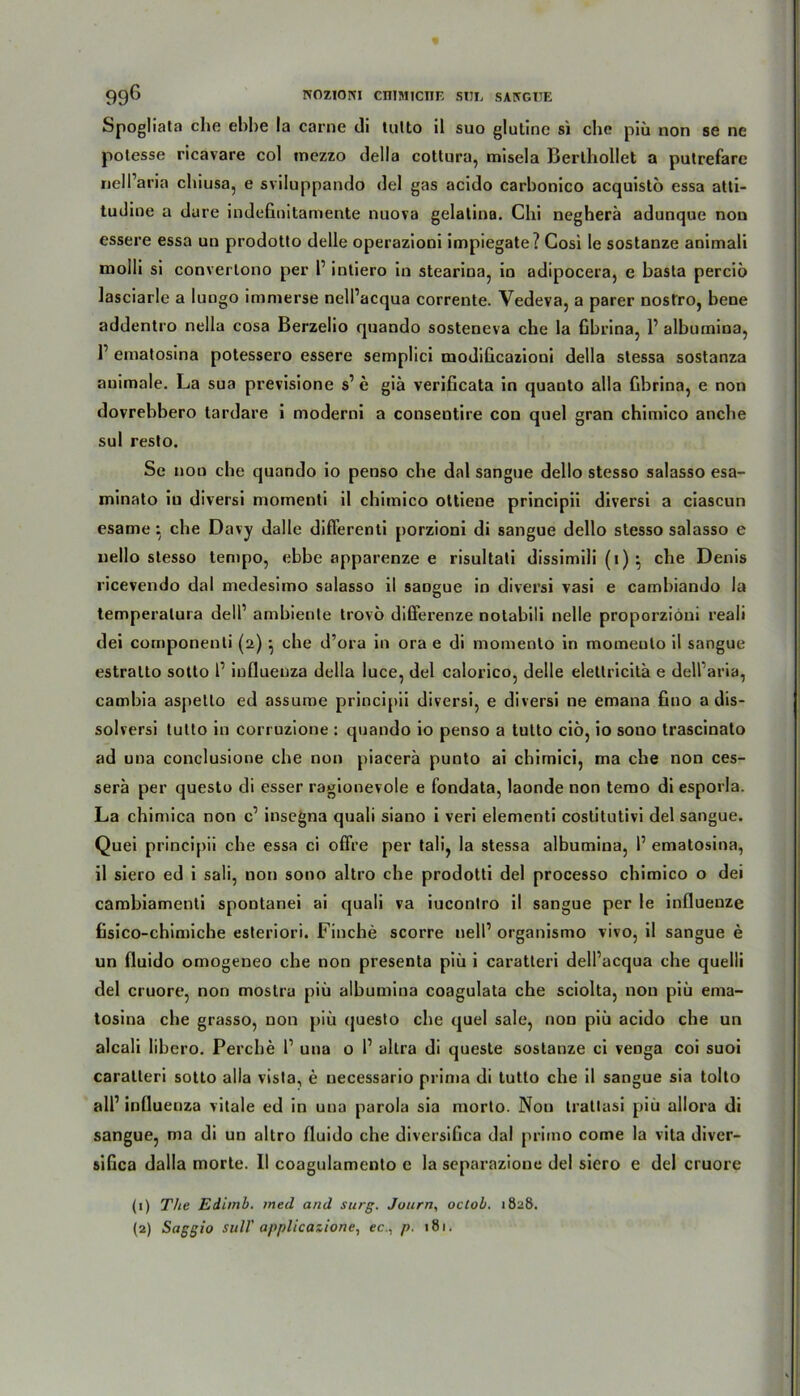 NOzicmi cimncnr. sm, saivgiie 996 Spogliata che ebbe la carne di tulto il suo glulinc si ehe piü non se ne polesse ricavare col mezzo della cotlura, misela Berlbollet a putrefare nell’aria chiusa, e sviluppando del gas acido carbonico acquislo essa atti- tudine a dure indeGnitamente nuova gelalina. Chi negherä adunque non essere essa un prodotlo delle operazioni impiegate? Cosi le sostanze animali molli si convertono per l1 intiero in stearina, io adipocera, e basta perciö lasciarle a lungo imnierse nell’acqua corrente. Vedeva, a parer nostro, bene addentro nella cosa Berzelio quando sosteneva che la Gbrina, 1’ albumina, F ematosina potessero essere semplici modiGcazioni della slessa sostanza animale. La sua previsione s’ e giä veriGcata in quanto alla Gbrina, e non dovrebbero tardare i moderni a consentire con quel gran chimico anebe sul resto. Se non che quando io penso che dal sangue dello stesso salasso esa- minato in diversi momenti il chimico oltiene principii diversi a ciascun esame: che Davy dalle diflerenti porzioni di sangue dello stesso salasso e nello stesso tempo, ebbe apparenze e risultati dissimili (i) ; che Denis ricevendo dal medesimo salasso il sangue in diversi vasi e cambiando la temperalura delP ambiente trovö differenze notabili nelle proporziöni reali dei componenti (2) } che d’ora in ora e di momento in momeuto il sangue estralto sotto l1 influenza della luce, del calorico, delle eletlricitä e dell’aria, cambia aspetlo ed assume principii diversi, e diversi ne emana Gno a dis- solversi tutto in corruzione : quando io penso a tulto ciö, io souo trascinato ad una conclusione ehe non piacerä punto ai chimici, ma che non ces- serä per questo di esser ragionevole e fondata, laonde non terao di esporla. La chimica non c1 insegna quali siano i veri elementi coslitutivi del sangue. Quei principii che essa ci offre per tali, la stessa albumina, 1’ ematosina, il siero ed i sali, non sono altro che prodotti del processo chimico o dei cambiamenti spontanei ai quali va iucontro il sangue per le influenze Gsico-chimiche esteriori. Finche scorre nelP organismo vivo, il sangue e un fluido omogeneo che non presenta piü i caratteri dell’acqua che quelli del cruore, non mostra piü albumina coagulata che sciolta, non piü ema- tosina che grasso, non piü questo che quel sale, non piü acido che un alcali libero. Perche l1 una o l1 altra di queste sostanze ci venga coi suoi caratteri sotto alla visla, e uecessario prima di tutto che il sangue sia tolto all’ influenza vitale ed in una parola sia morto. Non trattasi piü allora di sangue, ma di un altro fluido che diversiGca dal primo come la vita diver- siGca dalla morte. II coagulamento e la separazione del siero e del cruore (1) The Ediinb. med and surg. Journ, octob. 1828.