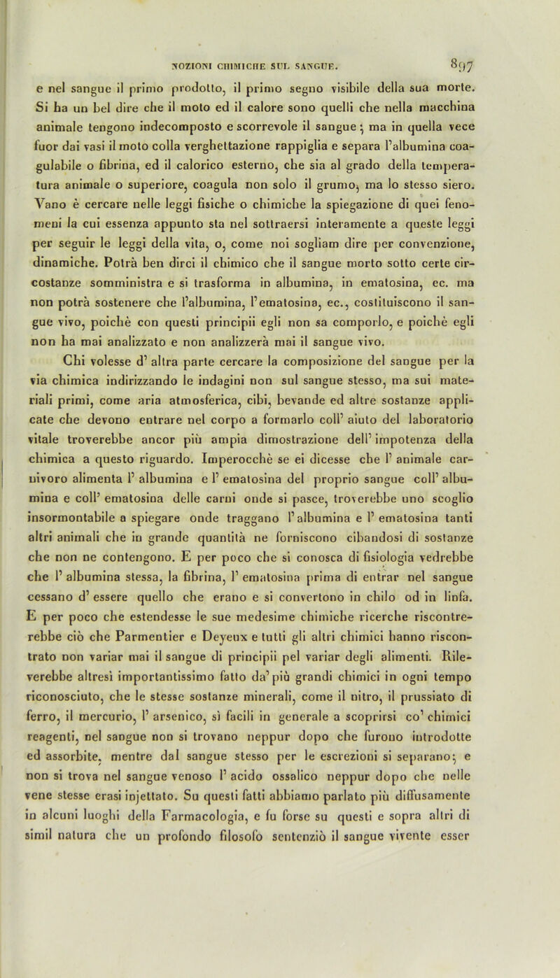 xozioni cimncnE sun sangüe. 8f)7 e nel sangue il primo prodotto, il primo segno visibile della sua morte. Si ha un bei dire che il moto ed il calore sono quelli che nella macchioa animale tengono indecomposto e scorrevole il sangue} ma in quella vece fuor dai vasi il moto colla vergheltazione rappiglia e separa l’albumina coa- gulabile o fibrina, ed il calorico esterno, che sia al grado della tempera- tura animale o superiore, coagula non solo il grumo, ma lo stesso siero. Vano e cercare uelle leggi fisiche o chimiche la spiegazione di quei feno- meui la cui essenza appunto sta nel sottraersi interamente a queste leggi per seguir Je leggi della vita, o, come noi sogliam dire per convenzione, dinamiche. Poträ ben dirci il chimico che il sangue morto sotto certe cir- costanze somministra e si trasforma in albumina, in ematosina, ec. ma non poträ sostenere che l’albumina, 1’ematosina, ec., costituiscono il san- gue vivo, poiche con questi principii egli non sa comporlo, e poiche egli non ha mai analizzato e non analizzerä mai il sangue vivo. Chi volesse d’ allra parte cercare la composizione del sangue per la via chimica indirizzando le indagini non sul sangue stesso, ma sui mate- riali primi, come aria atmosferica, cibi, bevande ed altre sostanze appli- cate che devono entrare nel corpo a formarlo coli’ aiuto del laboratorio vitale troverebbe ancor piu ampia dimostrazione del 1’ impotenza della chimica a questo riguardo. Imperocche se ei dicesse che I’ animale car- nivoro alimenta 1’ albumina e 1’ ematosina del proprio sangue coli’ albu- mina e coli5 ematosina delle carui onde si pasce, troverebbe uno scoglio insormontabile a spiegare onde traggano 1’albumina e 1’ematosina tanti altri aniinali che in grande quantitä ne forniscono cibandosi di sostanze che non ne contengono. E per poco che si conosca di fisiologia vedrebbe che 1’ albumina stessa, la fibrina, 1’ ematosina prima di entrar nel sangue cessano d’ essere quello che erano e si convertono in chilo od in linfa. E per poco che estendesse le sue medesime chimiche ricerche riscontre- rebbe ciö che Parmentier e Deyeux e tutti gli altri chimici hanno riscon- trato non variar mai il sangue di principii pel variar degli alimenti. Rile- verebbe altresi importantissimo fatto da’piu grandi chimici in ogni tempo riconosciuto, che le stesse sostanze minerali, come il nitro, il prussiato di ferro, il mercurio, 1’ arsenico, si facili in generale a scoprirsi co’ chimici reagenti, nel sangue non si trovano neppur dopo che furouo introdotte ed assorbite, mentre dal sangue stesso per le escrezioni si separano^ e non si trova nel sangue venoso 1’ acido ossalico neppur dopo cbe nelle vene stesse erasi injeltato. Su questi fatti abbiamo parlato piu diffusamente in alcuni luoghi della Farmacologia, e fu forsc su questi e sopra altri di simil natura che un profondo filosofo sentenziö il sangue vivente esser