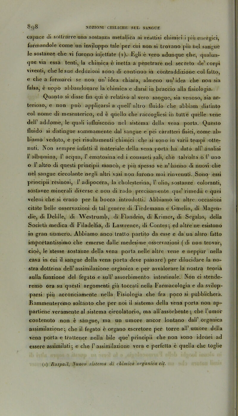 NOZIOISI CITIUCIIE SUL SAIVOUE 898 capace di soltrarre una sostanza metallica ai realtivi chimiei i piü energici, formandole come un inviluppo tale per cui non si trovano piü nel sangue Je sostanze che vi furono injettate (1). Egli e vero aduncjue che, qualun- que via essa tenti, la chimica e inetta a penetrare nel secreto de’corpi viventi, die le sue deduzioui sono di continuo in contraddizioue col fatto, e che a formarci se non un1 idea chiara, alrneno uu’ idea che non sia falsa, e uopo abbandonare la chimica e darsi in braccio alla fisiologia. Quanto si disse fin qui e relativo al vero sangue, sia venoso, sia ar- terioso, e non puo applicarsi a quell1 allro fluido che abbiam distinto col nome di mesenlerico, ed e quello che raccogliesi in tulte quelle vene dell1 addome, le qnali iufluiscono nel sistema della vena porta. Queslo fluido si distingue sommamente dal sangue e pei caratteri Gsici, come ab- biamo veduto, e pei risuhamenti chimici che si sono in varii tempi otte- nuli. Non sempre infalti il materiale della vena porta ha dato all1 analisi l1 albumina, P acqua, P ematosina ed i consueli sali, che lalvolta o P uno o P altro di questi principii mancö, e piü spesso ve n’hanno di nuovi che nel sangue circolante negli al tri vasi non furono mai rinvenuti. Sono essi principii resinosi, P adipocera, la cholesterina, P olio, sostanze coloranti, sostanze minerali diverse e non di rado precisamenle que1 rimedii e quei veleni che si erano per la hocca inlrodotli. Abbiamo in altre occasioni citate belle osservazioni di tal genere di Tiedemann e Gmelin, di Magen- die, di Delille, di Westrumb, di Flandrio, di Rrimer, di Segalas, della Societä medica di Filadelfia, di Lawrence, di Contes^, ed altre ne esistono in gran numero. Abbiamo anco tratto partito da esse e da un allro fatto importantissimo che emerse dal le medesime osservazioni ( di non trovar, cioe, le stesse sostanze della vena porta nelle altre vene e neppur nella cava in cui il sangue della vena porta deve passare) per dilucidare la no- stra dottrina delP assimilazione organica e per avvalorare la nostra teoria sulla funzione del fegato e sulP assorbimento intestinale. Non ci stende- remo ora su questi argomenti giä toccali nella Farmacologia e da svilup- parsi piü acconciamente nella Fisiologia che fra poco si pubblicherä. Ramrnenteremo soltanto che per noi il sistema della vena porta non ap- partiene veramente al sistema circolatorio, ma all’assorbente • che Pumor contenuto non e sangue, ma un umore ancor lontano dalP organica assimilazione-, che il fegato e organo escretore per torre all1 umore della vena porta e trattener nella bile que1 principii che non sono idonei ad essere assimilati^ e che P assimilazione vera e perfelta e quella che toglie