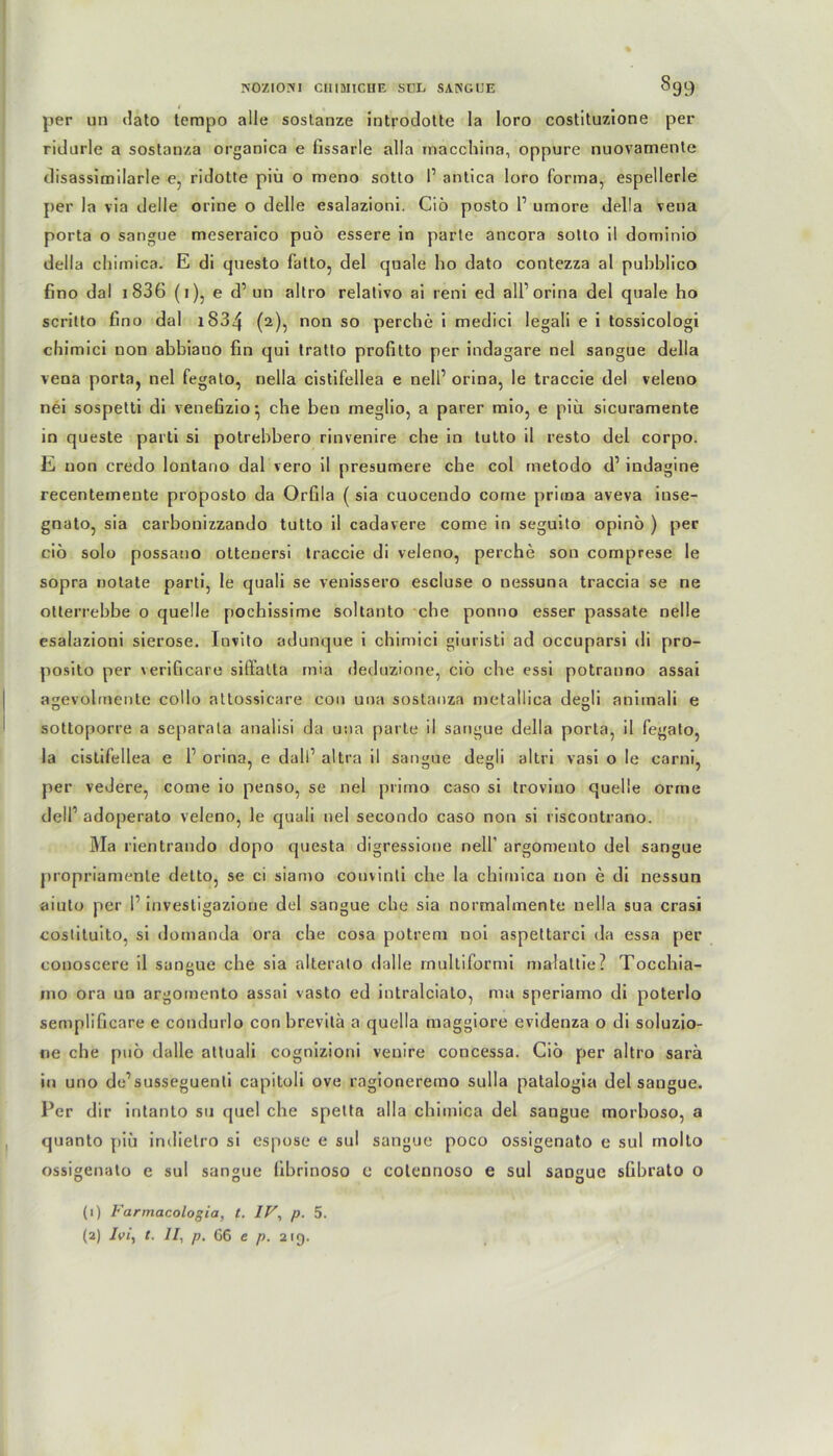nozioiyi cmancHE sul sangue Sgc) per un »lato tempo alle sostanze introdotte la Ioro costituzione per ridurle a sostanza organica e fissarle alla macchina, oppure nuovamente disassimilarle e, ridotte piü o meno sotto 1’ antica loro forma, espellerle per la via delle orine o delle esalazioni. Ciö posto l1 umore della vena porta o sangue meseraico puö essere in parte ancora sotto il dominio della chimica. E di questo fatto, del quäle ho dato contezza al pubblico fino dal i 836 (i), e d’ un altro relativo ai reni ed all1 orina del quäle ho scritto fino dal 1S34 (2), non so perche i medici legali e i tossicologi chimici non abbiauo fin qui tratto profitto per indagare nel sangue della vena porta, nel fegato, nella cistifellea e nell1 orina, le traccie del veleno nei sospetti di venefizio* che ben meglio, a parer mio, e piü sicuramente in queste parti si potrebbero rinvenire che in tutto il resto del corpo. E non credo lontano dal vero il presumere ehe col metodo d1 indagine recentemente proposto da Orfila ( sia cuocendo corne prima aveva iuse- gnato, sia carbonizzando tutto il cadavere come in seguito opino ) per ciö solo possano ottenersi traccie di veleno, perche son comprese le sopra notate parti, le quali se venissero escluse o nessuna traccia se ne otterrebbe o quelle pochissime soltanto che ponno esser passate nelle esalazioni sierose. Invito adunque i chimici giuristi ad occuparsi di pro- posito per verificare siffatla mia deduzione, ciö che essi potranno assai agevolmente collo attossicare con una sostanza metallica degli animali e sottoporre a separala analisi da una parte il sangue della porta, il fegato, la cistifellea e P orina, e dalP altra il sangue degli al tri vasi o le carni, per veJere, come io penso, se nel primo caso si troviuo quelle orrne dell1 adoperato veleno, le quali nel secondo caso non si riscontrano. Ma rientrando dopo questa digressione nell’ argomento del sangue propriamenle detto, se ci siamo couvinti che la chimica non e di nessun aiuto per P investigazione del sangue che sia normalmente nella sua crasi coslituito, si domanda ora che cosa potrem noi aspettarci da essa per conoscere il sangue che sia alterato »lalle rnultiformi malaltie? Tocchia- ino ora un argomento assai vasto ed intralciato, ma speriamo di poterlo semplificare e condurlo con brevitä a quella maggiore evidenza o di soluzio- ne che puö dalle attuali cognizioni venire concessa. Ciö per altro sarä in uno de’susseguenli capitoli ove ragioneremo sulla patalogia del sangue. Per dir intanto su quel che spetta alla chimica del sangue morboso, a quanto piü in»Iielro si espose e sul sangue poco ossigenato e sul molto ossigenato e sul sangue llbrinoso e cotennoso e sul sangue sfibrato o (1) Farmacologia, t. IV, P- 5.