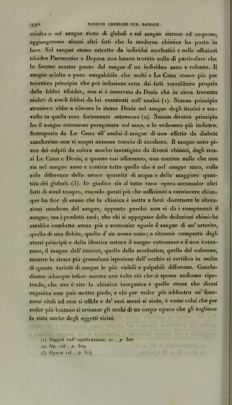 JiOZIOJM CH1MICHE SUL SANGUE 99° sciolto e sul sangue ricco di glohuli e sul sangue sieroso ed acquoso, aggiungcremö alcuni altri fatti che la moderna chimica ha posto in luce. Nel sangue stesso estralto da individui scorbutici e nelle affezioni tifoidee Parmentier e Deyeux non hanno trovato nulla di particolare che lo facesse scostar punto dal sangue d1 2 3 un individuo sano e robusto. 11 sangue sciolto e poco coagulabile che molti e Le Canu stesso piü pei' teoretico principio che per induzione retta dai fatti vorrebbero proprio delle febbri tifoidee, non si e osservato da Denis che in circa trecento malati di simili febbri da lui esaminati colP analisi (i). Nessun principio straniero ebbe a rilevare Io stesso Denis nel sangue degli itterici e tro- vollo in quella vece fortemente cotennoso (2). Nessun diverso principio ha il sangue cotennoso paragonato col sano, e lo vedemmo piü indietro. Sottoposto da Le Canu all’ analisi il sangue di uno affetto da diabete zuccherino non vi scopri nessuna traccia di zucchero. 11 sangue nero pi- ceo dei colpiti da colera morbo investigato da diversi chimici, dagli stes- si Le Canu e Denis, a quanto essi affermano, non contien nulla che non sia nel sangue sano e contien tutto quello che e nel sangue sano, colla sola differenza della rninor quantitä di acqua e della maggiore quan- titä dei globuli. (3). Io giudico sia al tutto vana opera accumular altri fatti di simil tempra, essendo questi piü che sufficienti a convincere chiun- que ha fior di senno che la chimica e inetta a farci discernere le altera- zioni morbose dei sangue, appunto perche non ci da i componenli il sangue, ma i prodotti suoi} che chi si appagasse delle deduzioni chimiche sarebbe condolto senza piü a sentenziar eguale il sangue di un’ arterite, quello di una flebite, quello d’ un uomo sano \ a ritenere composto degli stessi principii e della identica natura il sangue cotennoso e il non coten- noso, il sangue delf itterico, quello dello scorbutico, quello dei coleroso, mentre la stessa piü grossolana ispezione delP occhio ci certifica in molte di queste varietä di sangue le piü visibili e palpabili differenze. Gonclu- diaino adunque inQue ancora una volta cio che si spesso andiamo ripe- tendo, che ove e vita la chimica inorganica e quella stessa che dicesi organica non puo metter piede, e chi per veder piü addentro ne1 feno- meni vitali ad essa si afftda e de’ suoi mezzi si aiuta, e come colui che per veder piü lontano si armasse gli occhi di un corpo opaco che gli logliesse la vista anche degli oggelti vicini. (1) Saggio sull' applicazione, ec. , p. 300 (2) Op. cit., p. 3o«j.