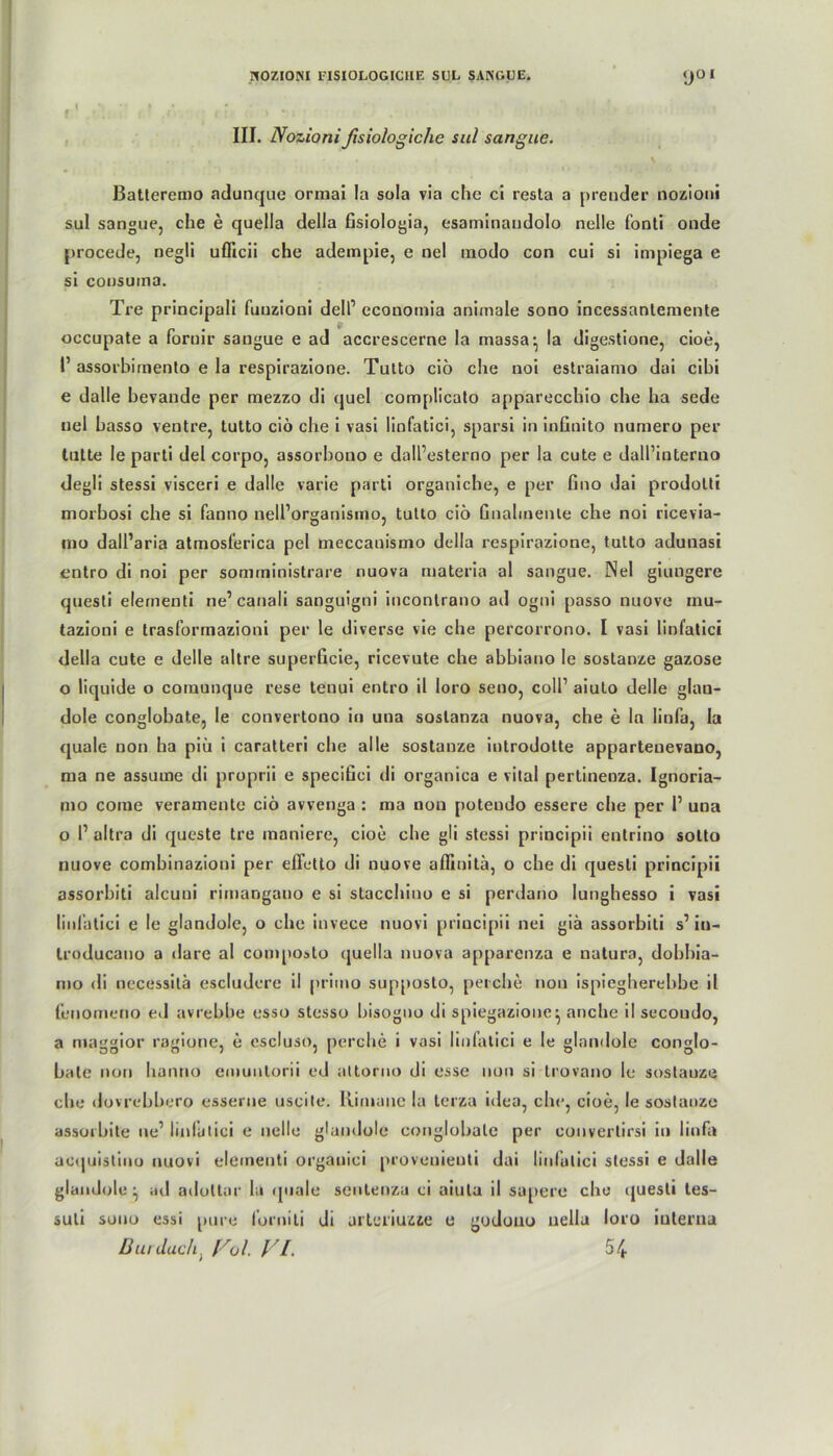 III. Nozionifisiologiche sul sangue. Batteremo ndunque ormai la soIa via che ci resta a prender nozioni sul sangue, che e quella della fisiologia, esaminandolo nelle fonti onde procede, negli uflicii che adempie, e ne! modo con cui si impiega e si consuma. Tre principali fuuzioni dell’ cconomia animale sono incessantemente if occupate a foruir sangue e ad accrescerne la massa:, la digestione, cioe, 1’ assorbimenlo e la respirazione. Tutto cio che noi estraiamo dai cihi e dalle bevande per mezzo di quel complicato apparecchio che ha sede uel basso ventre, tutto cio che i vasi linfatici, sparsi in infinito numero per tutte le parti del corpo, assorbono e dall’esterno per la cute e dall’interno degli stessi visceri e dalle varie parti organiche, e per fino dai prodolti morbosi che si fanno nell’organismo, tutto cio Gnahnente che noi ricevia- mo dall’aria atmosferica pel meccanismo della respirazione, tutto adunasi entro di noi per somrninistrare nuova materia al sangue. Nel giungere questi elernenti ne’ canali sanguigni incontrano ad ogni passo nuove inu- tazioni e trasformazioni per le diverse vie che percorrono. I vasi linfatici della cute e delle altre superGcie, ricevute che abbiano le soslanze gazose o liquide o comunque rese tenui entro il loro seno, coli’ aiulo delle glan- dole conglobate, le convertono in una soslanza nuova, che e ln linfa, la quäle non ha piü i caratteri che alle sostanze introdotte appartenevano, ma ne assume di proprii e speciGci di organica e vital pertinenza. Ignoria- mo corae veramente cio avvenga : ma non potendo essere che per 1’ una o 1’ altra di qucste tre moniere, cioe che gli stessi principii entrino sotto nuove combinazioui per effetto di nuove aflinita, o che di questi principii assorbiti alcuui rimangano e si stacchino e si perdano lunghesso i vasi linfatici e le glandole, o che invece nuovi principii nei giä assorbiti s’in- troducano a dare al composto quella nuova apparenza e natura, dobbia- mio di necessitä escludere il primo supposto, peiche non ispiegherebbe il fenomeno ed avrebbe esso stesso bisogno di spiegazione^ anche il secondo, a maggior ragione, e cscluso, perche i vasi linfatici e le glandole conglo- bate non hanno emuntorii ed attorno di esse non si trovano le sostauze che dovrebbero esserne uscite. Himanc la terza idea, che, cioe, le sostanze assorbite ne’ linfatici e nelle glandole conglobate per convertirsi in linfa ac<iuistino nuovi elernenti organici provenienti dai linfatici stessi e dalle glan Jol e ^ ad adottar la quäle sentenzu ci aiula il sapere che questi tes- suli sono essi pure fornili di arteriuzze e goduno uella loro interna
