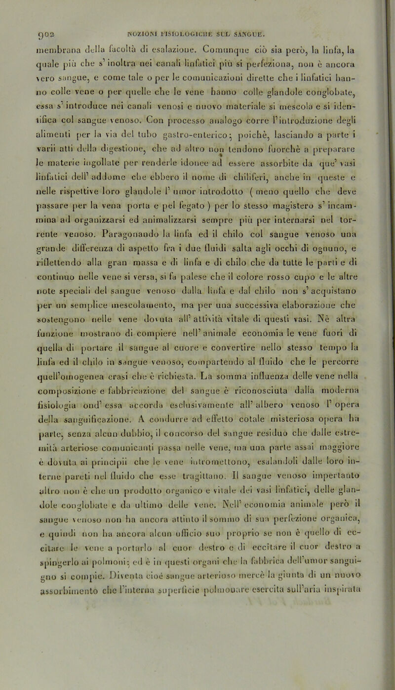 C)02 inembrana della fucollä di esalazioue. Comunque cio sia perö, la linfa, la quäle piü che s’ inoltra nei canali linfatici piü si perfeziona, non e ancora vero sangue, e come tale o per le cotnuuicazioni dirette che i linfatici han- 110 colle veoe o per quelle che le vene hanno colle glandole conglohate, essa s' inlroduce nei canali venosi e nuovo materiale si rnescola e si iden- tifica col sangue venoso. Con processo aualogo corre finlroduzione degli alimenti per la via del tuho gastro-enterico \ poiche, lasciando a parte i varii atli della digestione, che ad allro non tendono fuorche a preparare le materie ingollate per renderle idonee ad essere assorbite da que’ vasi linfatici dell1 addome che ebbero il nome di chiliferi, anche in queste e nelle rispettive loro glandole l1 umor introdotlo ( meno quello che deve passare per la vena porta e pel fegato ) per lo slesso inagistero s1 incam- mina ad organizzarsi ed animalizzarsi sempre piü per internarsi uel tor- rente venoso. Para^onaudo la lirifa ed il chilo col saugue venoso una grande dilTereuza di aspetlo fra i due üuidi salta agli occhi di oguuno, e riflettendo alla grau massa e di linfa e di chilo che da tutte le parti e di continuo nelle vene si versa, si fa palese che il colore rosso cupo e le altre note speciali del sangue venoso dalla linfa e dal chilo non s’ acquistano per an semplice inescolarnento, ma per una successiva elaborazione che sostenguno nelle vene dovuta alf attivitä vitale di questi vasi. Ne altra funzioue moslrano di compiere nell’ animale economia le vene fuori di quella di portare il sangue al cuore e convertire nello stesso tempo la linfa ed il chilo in sangue venoso, coinpartendo al fluido che le percorre quell’oinogenea crasi che e richiesta. La somma iulluenza delle vene nella composizione e fabbricazione del sangue e riconosciuta dalla moderna fisiologia ond1 essa accorda esclusivamenle all’ alhero venoso l1 opera della sauguificazione. A coudurre ad eflfelto cotale tnisteriosa 0[>era ha parle, senza alcun dubbio, il coucorso del sangue residuo che dalle estre- inila arteriöse comunicanti passa nelle vene, ma una parle assai inaggiore e dovuta ai principii che le vene iutromeltono, esalaudoli dalle loro in- terne pareti nei fluido che esse tragitlano. 11 sangue venoso iinperlauto allro non e che un prodolto organico e vitale dei vasi linfatici, delle glan- dole conglohate e da ultimo delle vene. Nell’ economia animale perö il sangue venoso non ha ancora altinlo il sommo di sua perfezione organica, e quindi non ha ancora alcun uflicio suo proprio se non e quello di ee- citare le vene a porlarlo al cuor destro e di eccitare il cuor destro a spingerlo ai polmoni* ed e in (juesti organi che Im fabbrica delfumor sangm- gno si compie. JDiventa cioe sangue arlerioso merce la giunta di un nuovo yssorbimento die hinterna superücie polmouare esercita sull’ariu inspirala