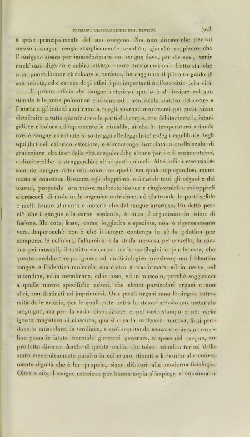 wozroNi fisioi.ogictte snr, saivcve 9°3 n spese principalmente del suo ossigeno. Noi non diremo che per tal mezzo il sangue venga semplicemente ossidnto, giacclie sappiamo che l1 ossigeno stesso per immedesimarsi col sangue devc, per dir cosi, venir anch’ esso digerito e subire affatto nuove trasformazioni. Falto sla che a tal ponto l’umor circolante e perfetto, ha raggiunto il piu alto grado di sua nobillä, ed e capace degli nfficii i piü importanti nell’esercizio della vita. Il primo ufficio del sangue arterioso quello e di invitar col suo stimolo e le vene polmonari e il seno ed il ventricolo sinistro del cuore e r aorla e gl1 infiniti suoi rann a cjuegli alternati movimcnti pei quali viene distrihuito a tutte quante sono le parti del corpo, ove debitamente le intur- gidisce e colora ed equamente le risealda, si che la temperatura animale ove c sangue circolante si soltragga alle leggi fisiche degli equilibri e degli squilibri del calorico esteriore. e si mantenga invariata a quella scala di gradazione che fuor della vita coagulerehhe alcune parti e il sangue stesso, e disciorrebbe e struggerebbe altre parti animali. Altri ufficii es9enzialis- simi del sangue arterioso sono poi quelli nei quali impiegandosi mano niano si consuma. Ristaura egli dapprima le lorze di tutti gli organi e dei tessuli, porgendo loro nuove molecole idonee a ringiovanirli e svilupparli e crescerli di mole nella organica nutrizione, ne d’altroade le parti solide e molli hanno alimento e materia che dal sangue arterioso. Fu detto per- ciö che il sangue e la carne scolante, e tulto P organismo in istato di fusione. Ma cotal fräse, come leggiadra e speciosa, non e rigorosamente vera. Imperocche non e che il sangue contenga in se !a gelatina per comporre le cellulari, Palbumina o la sloflPa nervosa pel cervello, la car- nea pei muscoli, il fosfato calcareo per le cartilngini e per le ossa, che questo sarebbe troppo grosso ed antifisiologico pensiero; ma l1 identico sangue e l1 identica molecola sua e atta a trasformarsi ed in nervo, ed in tendine, ed in membrana, ed in osso, ed in rnuscolo, pnrche soggiaccia a quelle nuove specifiche azioni, che alcuni particolari organi e non altri, son destinati ad imprimervi. Ora questi organi sono le singole estre- mitä del le arterie, per le quali tutte entra lo stesso stessissimo materiale sanguigno, ma per la varia disposizione e pel vario stampo e pel vario ignoto rnagistero di ciascuna, qua si erea la molecola mucosa, lä si pro- «luce la muscnlare, la lendinea, e cosi seguitando senza che nessun vasel*- lino possa in istato normale giammai generare, a spese del sangue, u» prodotto diverso. Ancbe di questa verita, ehe lolse i canali arteriosi dallo stato meccanicamente passivo in cui erano stimati c li reslitui alla conve- niente dignitä che e lor propria, siam debitori alla moderna fisiologia. Ollre a ciö, il sangue arterioso per buona copia s1 impiega e consuma a
