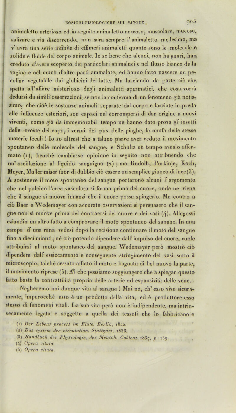 ISOZIOISI FISIOT.O G TCTTF. SI7T. SAPCGTTF. nn5 nnimaletlo artcrioso ed in seguito animnletto norvoso, muscolare, mucoso, salivare e via discorrendo, non sarä sempre P animaletto medesimo, ma v1 avrä una Serie irißnila di clfimeri animaletli quante sono le molecole e solide e fluide del corpo animale. Io so bene ehe alcuni, non ha guari, han creduto d’avere scoperto dei particolari animaluci e nel flusso bianco della vagina e nel muco d’altre parli ammalate, ed banno fatto nascere un pe- culiar vegetabile dai globicini del latte. Ma lasciando da parle ciö che spetla all’affare misterioso degli animaletli spermatici, che cosa vorrä dedursi da simili osservazioni, se non la conferma di un fenomeno giä nolis-? simo, che cioe le sostanze animali separate dal corpo e lasciate in preda alle influenze esteriori, son capaci nel corrompersi di dar origine a nuovi viventi, come giä da immemorabil tempo ne hanno dato prova gP insetti delle croste del capo, i vermi del pus delle piaglie, Ia muffa delle stesse materie fecali ? Io so altresi che a taluno parve aver veduto il movimento spontaneo delle molecole del sangue, e Scbullz un tempo avealo afler- mato (i), beuche cambiasse opinione in seguito non attribuendo che un’ oscillazione al liquido sanguigno (2) * ma Rudolfi, Purkinje. Roch, Mej er, Müller miser fuor di dubbio ciö essere un semplice giuoco di luce(3). A sostenere il moto spontaneo del sangue portarono alcuni Pargomento che nel pulcino Parea vascolosa si forma prima del cuore, onde ne viene che il sangue si muova innanzi che il cuore possa spingerlo. Ma contro a ciö Baer e Wedemayer con accurate osservazioni si persnasero che il san- gue non si muove prima del contraersi del cuore e dei vasi (4). Allegossi eziandio un altro fatto a comprovare il moto spontaneo del sangue. In una zampa d1 una rana vedesi dopo la recisione continuare il moto del sangue fino a dieci minuti- ne ciö potendo dipendere dalPimpulso del cuore, vuole attribuirsi al moto spontaneo del sangue. Wedemayer perö moströ ciö dipendere dalP essiccamenlo e conseguente stringimento dei vasi sotto il microscopio, talclie cessato aflalto il moto e bagnata di bei nuovo la parle, il movimento riprese (5). Al che possiamo soggiungere che a spiegar questo fatto basta la contiallililä propria delle arterie ed espansivitä delle vene. Negheremo noi dunque vita al sangue ? Mai no, clP esso vive sicura- mente, imperocche esso e un yirodotto della vita, ed e produltore esso stesso di fenomerii vitali. La sua vita perö non e indipendente, ma inlrin- secamente legata e soggetta a quella dei tessuli che lo fabbricano e (1) Der Lebens process im Blute, Berlin, 1822. (2) Das System der circulation. Stuttgart, i836. (3) Handbuch der Physiologie, des Mensch. Coblenz 18.37, p. i3t). (4) Opera citata.