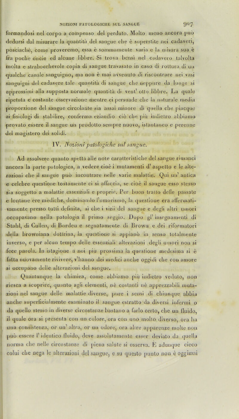 formandosi nel corpo a compenso del perduto. Mollo meuo ancora puö dedursi dal misurare la quantitä del sangue die e superstite nei cadaveri, posciache, come proveremo, essa e sommameute varia e la misura sua e lra poche oncie ed alcuue libbre. Si trova bensi nel cadavero talvolta niolla e strabocclievole copia di sangue travasato in caso di roltura di uu oualche canale sanguigno, tna uon e mai avvenuto di riscontrare nei vasi sanguigni del cadavere tale quantitä di sangue che ueppure da hinge si approssimi alla supposta normale quantitä di vent’ otto libbre. La quäle ripetuta e costante osservazione mentre ci persuade che la naturale media proporzione del sangue circolanle sia assai minore di quella che piacque ai fisiologi di stabilire, conferma eziandio ciö che piü indielro abbiamo provato essere il sangue un prodotto sempre nuovo, istantaneo e perenne i del magistero dei solidi. IV. Nozioni palologiche sul sangue. Ad assolvere quauto spetta alle note caratteristicbe del sangue rimanci ancora la parte putologica, a vedere cioei mulamenti d1 aspetto e le alte- razioui che il sangue puö incontrare nelle varie malattie. Qui un1 antica e celebre questione tostamente ci si aflaccia, se cioe il sangue esso stesso sia soggelto a malattie essenziali e proprie. Per buon tratto delle passale e lontaue ere mediche, dominarnlo Pumorismo, la questione era affermati- vamente presso tutli deßnita, si che i vizii del sangue e degli altri umori occupavano nella patologia il primo seggio. Dopo gl’ insegnamenti di Stahl, di Cullen, di ßordeu e seguatarnente di Brown e dei riformatori della browuiana dottrina, la queslioue si appianö in senso totalnienle inverso, e per alcun tempo delle essenziali alterazioni degli umori non si fece parola. In istagione a noi piu prossima la questione inedesima si e fatta nuovamente riuvere, v’hanno dei medici anche oggidi che cou amore si occupauo delle alterazioni del sangue. Quantunque la chimiea, come abbiamo piu indielro veduto, uon riesca a scoprire, quunto agli elernenti, ne costanli ne apprezzabili muta- zioni nel sangue delle malattie diverse, pure i sensi di chiunque abbia anche superficialmente esaminato il sangue eslratto da diversi inlermi o <la quello stesso in diverse circostanze bastano a Carlo certo, che un lluido, il quäle ora si presenta con un colore, ora con uno inollo diverso, ora ha uua consislenza, or un' altra, or un odore, ora ahre a|)parenze molle npa puö essere I’ identico lluido, deve assolutameule esser devialo da quella nornin che nelle circostanze di piena salute si osserva. E adunque cieco colui che uega le alterazioni del sangue, e su qucsto puuto non e oggimai