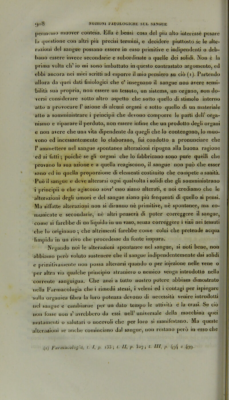pertnesso rnuover contesa. lilla e beosi cosa del piü alto Interesse posare la questione con altri piü precisi termini, e decidere piuttosto se le alte- razioui del sangue possano essere in esso primitive e iudipendenti o deb- baoo essere invece secondarie e subordinate a quelle dei solidi. Non e la prima volta cb1 io mi sono imbattoto in questo contrastato argomento, cd ebbi ancora nei miei scritti ad esporre il mio pensiero su ciö (i). Partendo allora da quei dati hsiologici ehe c’ insegnano il sangue nou avere sensi- bilitä sua propria, non essere un tessuto, un sistema, un organo, non do- versi considerare sotto altro aspetto ehe sotto quello di stimolo interno atto a provocare l1 azione di alcuni organi e sotto quello di un materiale alto a somministrare i principii che devono comporre le parti dell’ orga- nismo e riparare il perduto, non essere infine che uu prodotto degli organi e non avere che una vita dipendenle da quegli che lo contengono, lo muo- vono ed incessantemeute lo elaborauo, fui condotto a pronunciare che V ammeltere nel sangue spontanee alterazioni ripugna alla buona ragione ed ai fatti •, poiche se gli organi die lo fabbricauo sono pure quelli che provano la sua azione e a quella reagiscono, il sangue non puö che esser sano ed in quella proporzione di elementi costituito che compete asauita. Puö il sangue e deve alterarsi ogni qualvolta i solidi che gli somininistrano i principii o che agiscouo sovr’ esso siauo alterati, e uoi crediamo che le alterazioni degli umori e del sangue siano piü frequenti di quello si peusi. Ma siUatte alterazioni non si diranuo ne primitive, ne spontanee, ma co- municate e secondarie, ne altri peuserä di poter correggere il sangue, coine si l’arebbe di un liquido in un vaso, senza correggere i vizii nei tessuli che lo originano ^ che altrimenti farehbe come colui che preteude acqua lirnpida in un rivo che procedesse da fonte impura. Ncgaudo noi le alterazioni spontanee nel sangue, si uoti bene, non abbiamo perö voluto sostenere cbe il sangue iudipendenlemente dai solidi e prirnitivacnente non possa alterarsi quando o per injezione nelle vene o per altra via qualche principio strauiero o nemico venga introdotto nella correute san»uigua. Che anzi a tullo uostro potere abbiam dimostrato nella Furmaeologia cbe i rimedii stessi, i veleni ed i coutagi per ispiegare ■sulla organica übra la loro potenza devono di uecessitä venire introdolli nel sangue e canibiarue per un dato tempo le atlivitü e la crasi. Se ciö nou losse non s1 avrebbero da essi neir universale della maccbma quei inutumeuti o salutari o nocevoli che per loro si manifestano. Ma queste alterazioni se anebe cominciano dal sangue, non restano perö in esso cbe