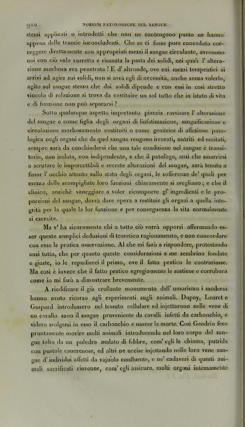 i) I ü slessi applicati o introdolli che non ne contengouo punto ne hanno appena delle traccie inconcludenti. Che se ci fosse pure conccduto cor- reggere direttainente con appropriati mezzi il sangue circolante, avremmo noi con ciö solo corretta e risanata la pasta del solidi, nei quaii 1’ altera- zione morbosa era penetrata ? E d’ allronde, ove col mezzi terapeutici si arrivi ad agire sui solidi, non si avrä egli di necessitä, anche senza volerlo, agito sul sangue stesso che dai solidi dipende e con essi in cosi stretto vincolo di relazione si trova da costituire un sol tutto che in istato di vita e di funzione non puö separarsi ? Sotto qualunque aspetto impertanto piaccia ravvisare l1 alterazione del sangue e come figlia degli organi di linfatizzazione, sanguificazione e circolazione morbosamente costituiti o come genilrice di affezione palo- logica negli organi che da quel sangue veugono irrorati, uutriti ed eccitati, sempre sarä da conchiudersi che una tale condizione nel sangue e transi- toria, non isolata, non indipendente, e che il patologo, auzi che smarrirsi a scrutare le imperceltibili e secrete alterazioni del sangue, sarä tenuto a fissar 1’ occhio attento sullo stato degli organi, le sofferenze de’ quaii per mezzo delle scompigliate loro funzioni chiaramente si svegliauo ^ e che il clinico, anziche vaneggiare a voler ricomporre gl’ ingredienti e le pro- porzioni del sangue, dovra dare opera a restituir gli organi a quella inte- gritä per la quäle la lor funzione e per cousegueuza la vita normalmeule si esercita. Ma v’ha sicuramente chi a tutto ciö vorrä opporsi affermando es- ser queste semplici deduzioni di teoretico ragionamento, e non concordare cou esse la pratica osservazione. Al che mi farö a rispondere, protestando anzi tutto, che per quanto queste considerazioni a me sembrino fondate e giuste, io le repudierei il primo, ove il fatto pratico le coutrariasse. Ma cosi e invece che il fatto pratico egregiamente le sostiene e corrobora come io mi farö a dimostrare brevemeute. A riediücare il gia crollante mouumento dell’ umorismo i moderni hanno avuto ricorso agli esperimenti sugli auimali. Dupuy, Leuret e Gaspard introdussero nel tessuto cellulare ed injettarono nelle vene di un cavallo sano il sangue proveniente da cavalli infetti da carbonchio, e videro svol^ersi in esso il carbonchio e nascer la morte. Cosi Gendrin fece o prontamente morire molti animali introJucendo nel loro corpo del san- gue tolto da un puledro malato di febbre, com’ egli la chiama, putrida con puslole cancrenose, ed altri ne uccise injettando nelle loro vene san- gue d’ iudividui affetli da vajuolo coulluenlc, e ne1 cadaveri di quesli aui- mali sacrificati riuvenne, com1 egli assicura, molti organi inleusamcule