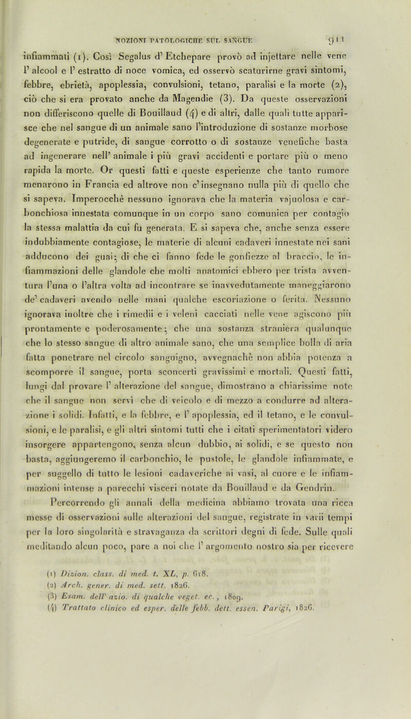 NOZtOIVT rATOI,Or.ICHF. SÜL SANr.ÜF 9' ' inGammali (i). Cos; Segalus d’Etchepare provö ad injeltare nelle veno 1’ alcool e r estratto di noce vomica, ed osservö scaturime gravi sintomi, febbre, ebrietä, apoplessia, convulsioni, tetano, paralisi e la morte (2), ciö che si era provato anche da Magendie (3). Da queste osservazioni non differiscono quelle di Bouillaud (4) e di altri, dalle quali tutte appari- sce che nel sangue di un animale sano l’introduzione di sostanze morbose degenerate e putride, di sangue corrotto o di sostanze veneGehe basta ad ingenerare nell’ animale i piü gravi accidenti e portare piü o meno rapida la morte. Or questi fatti e queste esperienze che tanto rumore menarono in Francia ed altrove non c’insegnano nulla piii di quello che si sapeva. Imperocche nessuno ignorava che la materia vajuolosa e car- bonchiosa innestata comunque in un corpo sano comunica per contagio la stessa malattia da cui fu generala. E si sapeva che, anche senza essere indubbiamente contagiose, le materie di alcuni cadaveri innestate nei sani adducono dei guai* di che ci fanno fede le gonGezze al braccio, le in- Gammazioni delle glandole che molti anatomici ebbero per trisfa avven- tura l’una o l’altra volta ad incontrare se inavvedutamente rnaneggiarono de’cadaveri avendo nelle mani qualche escoriazione o ferita. Nessuno ignorava inoltre che i rimedii e i veleni cacciati nelle Vene agiscono piü prontamente e poderosamenteche una sostanza straniera qualunque che lo stcsso sangue di altro animale sano, che una semplice holla di aria fatta ponetrare nel circolo sanguigno, avvegnache non abbia potenza a scomporre il sangue, porta sconcerti gravissimi e mortali. Questi fatti, lungi dal provare 1’ alterazione del sangue, dimostrano a chiarissime note che il sangue non servi che di veicolo e di mezzo a condurre ad altera- zione i solidi. Infatti, e la febbre, e 1 apoplessia, ed il tetano, e le convul- sioni, e le paralisi, e gli altri sintomi tutli che i citati sperimentatori videro insorgere appartengono, senza alcun dubbio, ai solidi, e se questo non basta, aggiungeremo il carbonchio, le pustole, le glandole inGammate, e per suggello di tutto le lesioni cadaveriche ai vasi, al cuore e le inGam- mazioni intense a parecchi visceri notate da Bouillaud e da Gendrin. Percorrendo gli annali della medicina abbiamo trovata una ricca messe di osservazioni solle alterazioni del sangue, registrate in vai ii tempi per la loro singolaritä e stravaganza da scrittori degni di fede. Sülle quali meditando alcun poco, pare a noi che I1 2 3 4 argomento nostro sia per ricevere (1) Dizion. dass, di ined. t. XL, p. (5i8. (2) Arcli. gener. di med. seit. 1826. (3) Esam. dell' azio. di qualche veget. ec., i8or).
