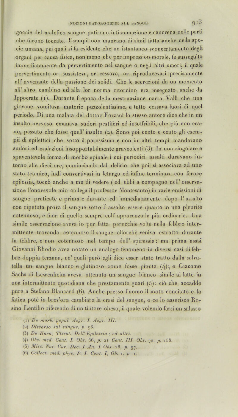 goccie tlel mnlcfico sangue patirono infiammazione e cancrena nclle parti che furono toccale. Eseinpii non mancano di simil falla anche nella spe- cie umana, pei quali si fa evidente che un istantaneo sconcertamento degli organi per causa lisica, non meno che per impression morale, fu susseguito immediatamente da perverlimenlo nel sangue o negli allri umori, il quäle pervertimento or sussisteva, or cessava, or riproducevasi precisamente all’ avvenante della passione dei solidi. Che le secrezioni da un momento all’ allro cambino ed alla lor norma ritornino era insegnato anche da Ippocrate (i). Durante P epoca della mestruazione narra Yalli che una giovane voinitava materie puzzolentissime, e tutto cessava fuori di quel periodo. Di una rnalala del dottor Forzani Io stesso autore dice che in un insulto nervoso emanava sudori pestiferi ed insoffribili, che piü non era- 110, passalo che fosse quell’ insulto (2). S0110 poi cento e cento gli esem- pii di epilettici che sotto il parossismo e non in altri tempi mandavano sudori ed esalazioni insopportabilmente graveolenli (3). In una singolare e spaventevole forma di morbo spinale i cui periodici assalti duravano in- torno alle dieci ore, cominciando dal delirio che poi si associava ad uno stato tetanico, iudi converlivasi in letargo ed infine terminava con feroce epilessia, tocco anche a me di vedere ( ed ebbi a compagno nell1 osserva- zione l’onorevole mio collega il professor Montesanto) in varie emissioni di sangue pralicate e prima e durante ed immediatamente dopo 1’ assalto con ripetuta prova il sangue sotto P assalto essere quanto in una pleurite cotennoso, e fuor di quello sempre coli1 apparenza la piü ordinaria. Una simile osservazione aveva io pur falta parecchie volte nella febbre inter- mittente trovando cotennoso il sangue aliorche veuiva estratto durante la febbre, e non cotennoso nel tempo delP apiressia • ma prima assai Giovanni Rhodio avea notato un analogo fenomeno in diversi casi di feb- bre doppia terzana, ne’ quali perö egli dice esser stato tratto dalla salva- tella un sangue hianco e glutinoso coine fosse pituita (4):,e Giacomo Sachs di Levvenheim aveva oltenuto un sangue hianco simile al lalle in una intermillenle quotidiana che prestamente guari (5): ciö che accadde pure a Stefano Blancard (6). Anche presso l’uomo il moto concitato e la falica pole in brev’ora cambiare la crasi del sangue, e ce lo asseriscc Ro- sino Lentilio riferendo di un tintore obeso, il quäle volendo farsi un salasso {1) De morb. popul. Aegr. I. Aegr. III. (2) Discorso sul sangue, p. g3. (3) De Iluen, Tissot, Dell' Epilessia ; ed allri. (4) Obs. med. Cent. I. Obs. 3(!, p. 21 Cent. III. Obs. 72. p. 158. (5) Mise. Nat. Cur. Dec. I An. I Obs. 28, p. 97. (C) Collect, med. phys. P. I. Cent. /, Ob. 1, p 1.