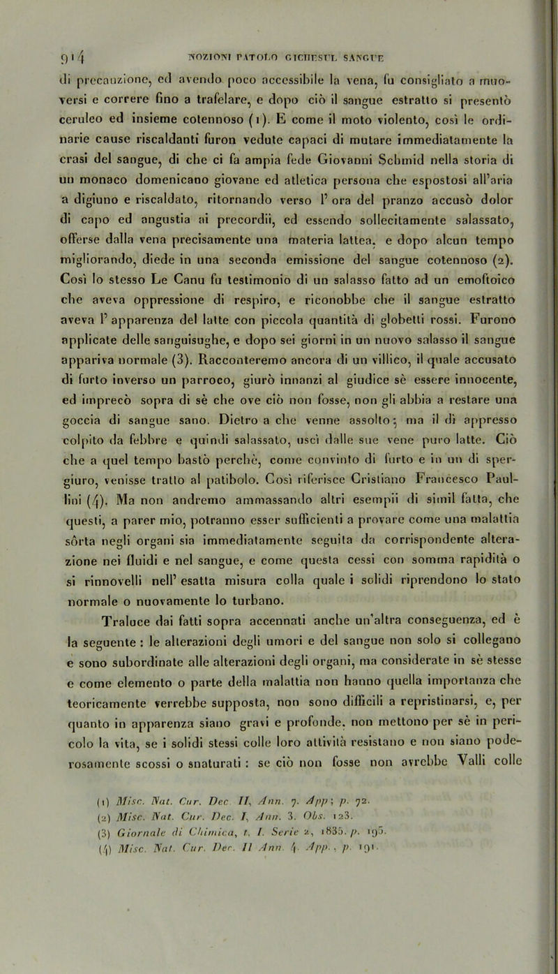 di precauzione, cd avendo poco ncccssibile Ia vena, Tu consigliato a rnuo- versi e correre fino a trafelare, e dopo ciö il sangue estratto si presentö ceruleo ed insieme cotennoso (i). E come il moto violento, cosi le ordi- narie cause riscaldanti furon vedutc capaci di mutare immediatamente la crasi del sangue, di che ci fa ampia fede Giovanni Scbmid nella storia di uu monaco domenicano giovane ed atletica persona che espostosi all’aria a digiuno e riscaldato, ritornando verso P ora del pranzo accusö dolor di capo ed angustia ai precordii, ed essendo sollecitamente salassato, offerse dalla vena precisamente una materia lattea. e dopo alcun tempo migliorando, diede in una seconda emissione del sangue cotennoso (2). Cosi Io stesso Le Canu fu lestimonio di un salasso fatto ad un emoftoico che aveva oppressione di respiro, e riconobbe che il sangue estratto aveva P apparenza del latte con piccola quantita di globetti rossi. Furono applicate delle sanguisughe, e dopo sei giorni in un nuovo salasso il sangue appariva normale (3). Racconteremo ancora di un villico, il quäle accusato di furto inverso un parroco, giurö innanzi al giudice se essere innocente, ed imprecö sopra di se che ove ciö non fosse, non gli abbia a restare una goccia di sangue sano. Dietro a che venne assollo*, ma il di appresso colpito da febbre e quindi salassato, usci »lalle sue vene puro latte. Ciö che a quel tempo bastö perche, come convinto di furto e in un di sper- giuro, venisse tratto al patibolo. Cosi riferisce Cristiano Francesco Paul- lini (/|). Ma non andremo ammassando altri esempii di simil fatta, che questi, a parer mio, potranno esser sufficienti a provare come una malattia sörta negli organi sia immediatamente seguita da corrispondente altera- zione nei fluidi e nel sangue, e come questa cessi con somma rapiditä o si rinnovelli nelP esatta misura colla quäle i solidi riprendono lo stato normale o nuovamente lo turbano. Traluce dai fatti sopra accennati anche un’altra conseguenza, ed e la seguente : le alterazioni degli umori e del sangue non solo si collegano e sono subordinate alle alterazioni degli organi, ma considerate in se stesse e come elemento o parte della malattia non hanno quella importanza che teoricamente verrebbe supposta, non sono difficili a repristinarsi, e, per quanto in apparenza siano gravi e profunde, non mettono per se in peri- colo la vita, se i solidi stessi colle loro attivitä resistano e non siauo pode- rosamente scossi o snaturati : se ciö non fosse non avrcbbe Valli colle (1) Mise. Nat. Cur. Dec II, Ann. 7. App; p. 72. (2) Mise. Nut. Cur. Dec. /, Ann. 3. Obs. 123. (3) Giornale di Chimica, t. I. Serie 2, 1835. p. iyj. (/|) Mise. Nut. Cur Der. Il Ann \ App., p. 191