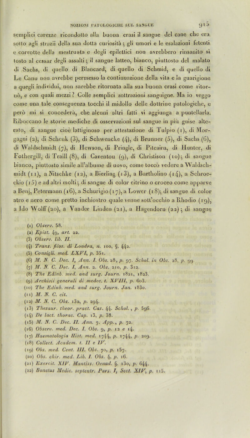 semplici carezze ricondotto alla buoua crasi il sangue del cane che era sotto agli strazii della sua dotla curiositä } gli umori e Ie esalazioni feteuti e corrotte della mcstruata e degli epilettici non avrebbero rinsanito si tosto al cessar degli assalli ^ il sangue latteo, bianco, piuttosto del malato di Sachs, di quello di Blancard, di quello di Schmid, e di quello di Le Canu non avrebbe permesso la coutinuazioue della vita e la guarigione a quegli individui, non sarebbe ritornata alla sua buona crasi come ritor- nö, e con quali mezzi ? CoIIe semplici sottrazioni sanguigne. Ma io veggo come una tale conseguenza tocchi il midollo delle dottriue patologiche, e peiö mi si coucederä, che alcuni altri fatti vi aggiunga a puutellarla. Riboccauo le storie mediche di osservazioni sul sangue in piü guise alte- rato, di saugue cioe lattiginoso per attestazioue di Tulpio (i), di Mor- gagni (2), di Schenk (3), di Schweucke (4), di Brunner (5), di Sachs (6), di Waldschmidt (7), di Hewson, di Pringle, di Pitcairu, di Hunter, di Fothergill, di Traill (8), di Caventou (g), di Christison (10)^ di sangue bianco, piuttosto simile all’albume di uovo, come toccö vedere a Waldsch- midt (1 1), a Nitschke (12), a Bierling (»3), a Bartholiuo (14)5 a Schroe- ckio (i5) e ad altri molti^ di sangue di color citrino o croceo come apparve a Benj, Petermaun (16), a Schurig’10 (17), a Lower (1 8)^ di sangue di color atro e uero come pretto inchiostro quäle venne sotl’occhio a Rhodio (19), a Ido Wolff (20), a Vander Linden (21), a Hagendorn (22)- di sangue (1) Observ. 58. (2) Epist. 4g, art. 22. (3) Observ. lib. II. (4) Trans, filos. di Londra, n. 100, §, 442- (5) Consigli. med. LXVI, p. 351. (6) M. N- C. Dec. 1, Ann. I. Obs. 28, p. 97. Sc/iol. in Obs. 28, p. <j>j (7) M. N. C. Dec. /, Ann. 2. Obs. 210, p. 312. (8) The Edinb. med. and surg. Journ. 1821, 1823. (9) Archivii generali di medec. t. XVIII, p. Go3. (10) The Edinb. med. and surg. Journ. Jan. i83o. (11) M. N. C. cit. (12) M. N. C. Obs. i32, p. 294. (13) Thesaur. theor. pract. Cas. 44- Schol. , p. 5gG. 04) De lact. thorac. Cap. 13, p. 38. (15) M. N. C. Dec. II. Ann. 7. App., p. 72. (16) Observ. med. Dec. I. Obs. 9, p. 12 e i4- (17) Ilaematologia Hist. med. p. >744» P• 209. (18) Collect. Acadcm. t. II e IV. (19) Obs. med. Cent. III. Obs. 70, p. 157. (20) Obs. chir. med. Lib. I. Obs. f\, p. 16. (21) Excrcit. XIV. Mantiss. Oenad. §. i3o, /;. 644- (22) Bonelus Media, sepleutr. Pars. I, Seat. XIV, p. n5.
