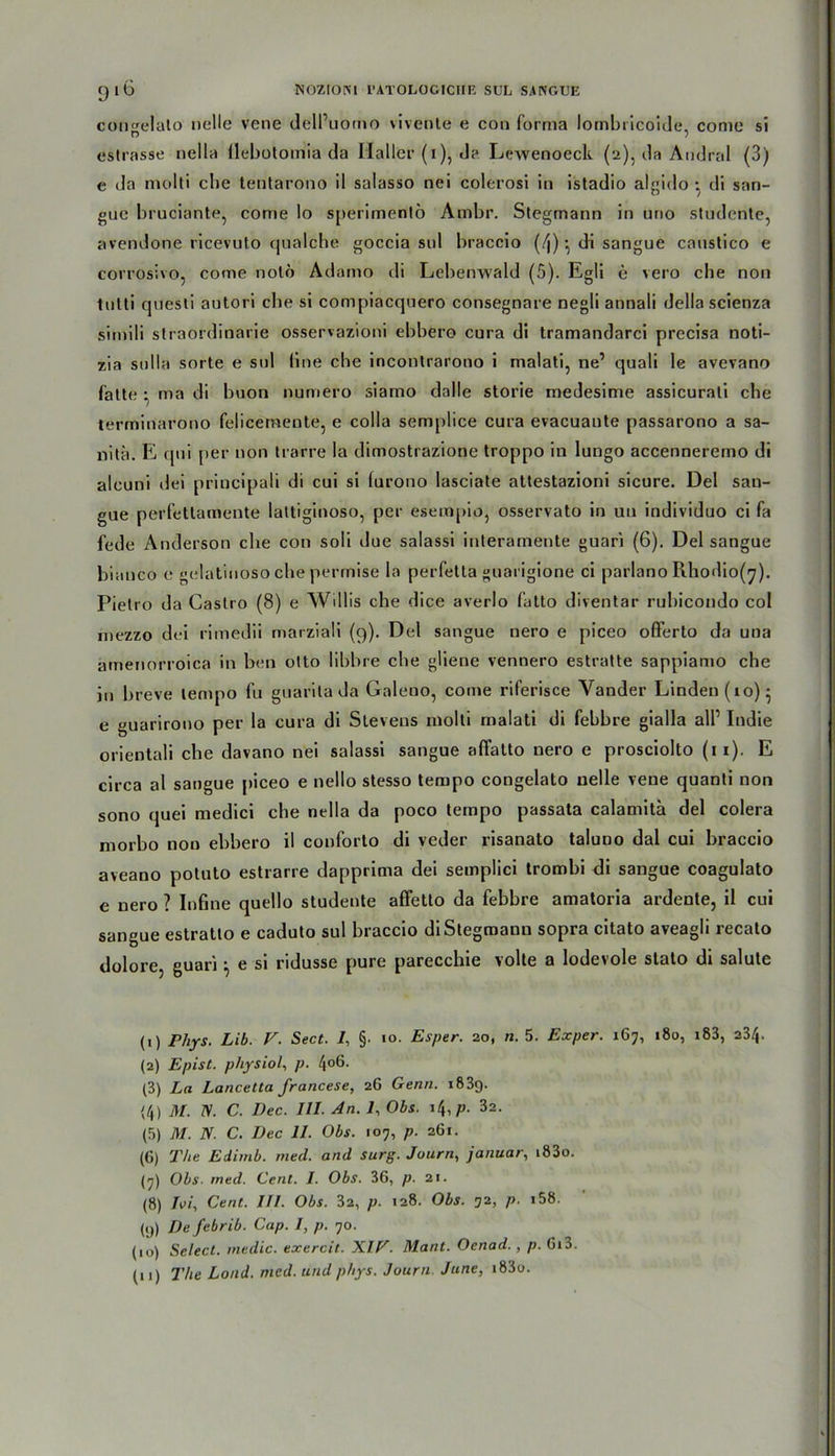 congelalo nelle vene dell’uomo vivente e con forma lombricoide, conie si estrasse nella flebotomia da Haller (i), da Lewenoeck (2), da Andral (3) e da niolti cbe tentarono il salasso nei colcrosi in istadio algido : di san- gue bruciante, corne Io sperimenlö Ambr. Stegmann in uno studente, avendone ricevuto qualche goccia sul braccio (4) ^ di sangue canstico e corrosivo, come notö Adamo di Lebenwald (5). Egli e vero cbe non tnlti questi autori cbe si coni[)iacqnero consegnare negli annali tJella scienza simili straordinarie osservazioni ebbero cura di tramandarci precisa noti- zia sulla Sorte e sid fine cbe inconlrarono i malati, ne’ quali le avevano falte • ma di buon numero siamo dolle storie medesime assicurali cbe terminarono felicemente, e colla semplice cura evacuante passarono a sa- nitä. E qui per non trarre la dimostrazione troppo in lungo accenneremo di aleuni dei principali di cui si lurono lasciate attestazioni sicure. Del san- gue perfetlamente lattiginoso, per esempio, osservato in an individuo ci fa fede Anderson cbe con soli due salassi interamente guari (6). Del sangue bianco e gelatinoso cbe perrnise la perfetta guarigione ci parlano Rhodio(y). Pietro da Castro (8) e Willis cbe dice averlo fatto diventar rubicondo col mezzo dei rimedii marziali (9). Del sangue nero e piceo oflferto da una amenorroica in ben olto libbre cbe gliene vennero estratte sappiamo che in breve lempo fu guarita da Galeno, come riferisce Vander Linden(io)- e guarirono per la cura di Stevens molti rnalati di febbre gialla all1 2 3 4 5 6 7 8 9 10 11 Indie orientali cbe davano nei salassi sangue aftatto nero e prosciolto (11). E circa al sangue piceo e nello stesso tempo congelato nelle vene quanti non sono quei medici cbe nella da poco tempo passata calamitä dei colera morbo non ebbero il conforto di veder risanato taluno dal cui braccio aveano potuto estrarre dapprima dei semplici trombi di sangue coagulato e nero ? Infine quello studente affetto da febbre amatoria ardente, il cui sangue estratto e caduto sul braccio di Stegmann sopra citato aveagli recato dolore, guari} e si ridusse pure parecchie volte a lodevole stato di salute (1) Phys. Lib. V. Sect. /, §. io. Esper. 20, n. 5. Exper. 167, 180, i83, 234. (2) Epist. physiol, p. 4°6- (3) La Lancetta francese, 26 Genn. 1839. (4) M. TS. C. I)ec. III. An. 7, Obs. 14,p. 32. (5) M. N. C. Dec II. Obs. 107, p. 261. (6) The Edimb. med. and surg. Journ, Januar, i83o. (7) Obs■ med. Cent. I. Obs. 36, p. 21. (8) TW, Cent. IH. Obs. 32, p. 128. Obs. 32, p- >58. (9) De febrib. Cap. I, p. 70. (10) Select. me die. exercit. XIE. Mant. Oenad., p. Gi3.