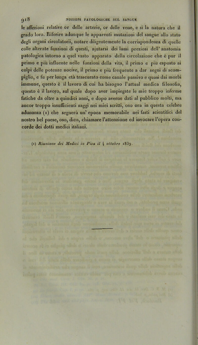 le affezioni relative or delle arterie, or delle vene, e si la natura che ii grado Ioro. Riferire adunque le apparenti mutazioni del saogue allo stato degli organi circolatorii, notare diligentemente Ia corrispondeuza di quelle colle alterate funzioni di questi, ajutarsi dei lumi preziosi dell’ anatomia patologica intorno a quel vasto apparato della circolazione che e pur il primo e piii influente nelle funzioni della vita, il primo e piü esposto ai colpi delle potenze nocive, il primo e piü frequente a dar segni di scom- piglio, e fu per lunga eta trascurato come canale passivo e quasi dai morbi immune, questo e il lavoro di cui ha bisogoo V attual medica filosoGa, questo e il lavoro, sul quäle dopo aver impiegate le mie troppo inferme fatiche da oltre a quindici anni, e dopo averne dati al pubblico molti, ma ancor troppo insufficienti saggi nei miei scritti, oso ora in questa celebre adunanza (i) che segnera un’ epoca memorabile nei fasti scientiüci del nostro bei paese, oso, dico, chiamare l’attenzione ed iovocare l’opera Con- corde dei dotti mcdici italiani. (i) Riunione dei Medici in Pisa il \ ottobre i83g.