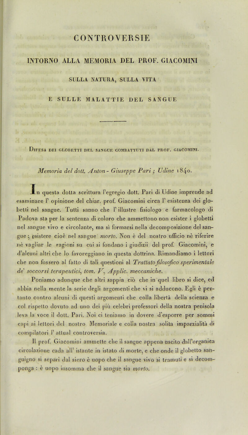 CONTROVERSIE INTORNO ALLA MEMORIA DEL PROF. GIACOMINI SULLA NATURA, SULLA YITA E SÜLLE MALATTIE DEL SANGUE DlFESA DEI GLOBETTI DEL SANGUE COMBATTUTI DAL PROF. GIACOMINI. Memoria del doll. Anion - Giuseppe Pari $ Udirie 1840. In quesla dolla scrittura Pegregio dott. Pari di Udine imprende ad esaminare 1’ opinione del chiar. prof. Giacomini circa l1 esistenza dei glo- betti nel sangue. Tutti sanno che 1’ illustre fisiologo e farmacologo di Padova sta per la sentenza di coloro che ammettono non esister i globetti nel sangue vivo e circolante, roa si formarsi nella decomposizione del san- gue ^ psistere cioe nel sangue morto. Non e del noslro uflicio ne riferire ne vagliar le ragioni su cui si fondano i giudizii del prof. Giacomini, e d’alcuni altri che lo favoreggiano in questa dottrina. Rimandiamo i lettori che non fossero al falto di tali questioni al Tratlatofilosofico sperimenlale de soccorsi terapeutici, iom. T7, Applic. meccaniche. Poniamo adunque che altri sappia ciö che in quel libro si dice, ed nbbia nella mente la serie degli argomenti che vi si adducono. Egli e peF- tanto contro alcuni di questi argomenti che colla libertä della scienza e col rispelto dovuto ad uno dei piü celebri professori della nostra penisola leva la voce il dott. Pari. Noi ci teniamo in dovere d’esporre per sommi capi ai lettori del noslro Memoriale e colla nostra solita imparzialitä di compilatori I1 attual conlroversia. II prof Giacomini ammette che il sangue appena uscito d'all’organica circolazione cada all' islante in istalo di morte, e che onde il globetto san- guigno si separi dal siero e uopo che il sangue vivo si tramuti e si decom- ponga : e uopo insornma che il sangue sia morlo.