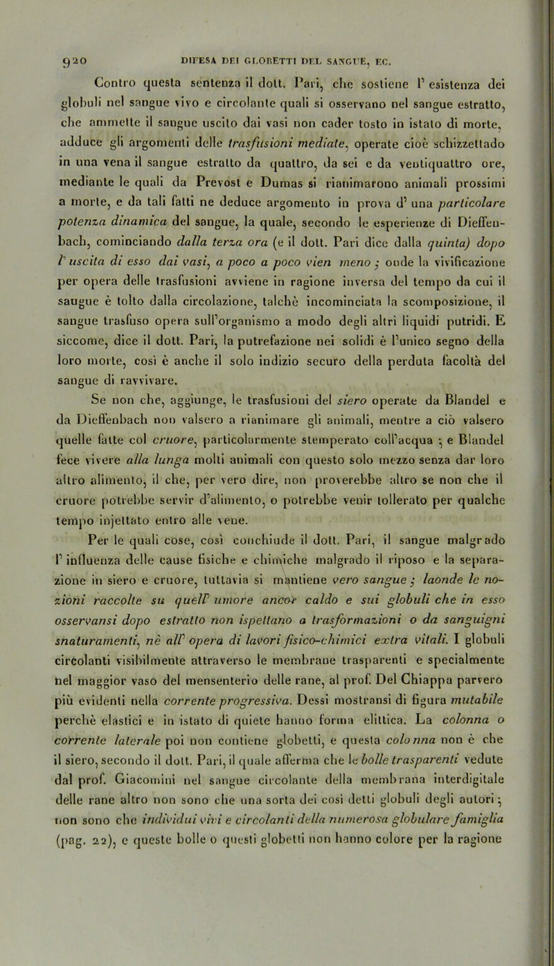 Gontro questa sentenza il dolt. Pari, ehe sostiene l1 esistenza dei globuli nel sangue vivo e circolanle quali si osservano nel sangue estratto, che ammelle il sangue uscilo dai vasi non cader tosto in istalo di morte, adduce gli argomenti delle trasfusioni mediale, operate cioe schizzettado in una vena il sangue estralto da qualtro, da sei e da veuliqualtro ore, medianle le quali da Prevost e Dumas si rianimarono animali prossimi a morte, e da tali falti ne deduce argomento iu prova d’ una particolare potenza dinanuca del sangue, la quäle, secondo le esperienze di Dieffeu- bach, cominciando dalla terza ora (e il dolt. Pari dice dalla quinla) dopo I uscita di esso dai vasi, a poco a poco vien meno $ oude la vivificazione per opera delle trasfusioni avviene in ragione inversa del tempo da cui il sangue e tolto dalla circolazione, talche incominciata la scomposizione, il sangue trasfuso opera sull’organismo a modo degli altri liquidi putridi. E siccome, dice il dott. Pari, la putrefazione nei solidi e l’unico segno della loro morte, cosi e anche il solo indizio securo della perdula facolta del sangue di ravvivare. Se non che, aggiunge, le trasfusioni del siero operate da Blandei e da Dießenbach non valsero a rianimare gli animali, mentre a ciö valsero quelle falte col cruore, particolarmenle stemperato coll’acqua •, e Blandel fece vivere alla lunga molti animali con questo solo mezzo senza dar loro altro alimenlo, il che, per vero dire, non proverebbe altro se non che il cruore potrebbe servir d’alimenlo, o potrebbe veuir tollerato per qualche tempo injeltato entro alle vene. Per le quali cose, cosi conchiude il dott. Pari, il sangue malgrado II influenza delle cause üsiche e chin>iche malgrado il riposo e la separa- zione in siero e cruore, luttavia si mantiene vero sangue $ laonde le no- zioni raccolle su c/uelP umore ancor caldo e sui globuli che in esso osservansi dopo estratlo non ispeltano a trasjormazioni o da sanguigni snaturamenli, ne alP opera di lavori fisico-chimici extra vilali. I globuli circolanti visibilmente attraverso le membrane trasparenti e specialmente nel maggior vaso del mensenterio delle rane, al prof. Del Chiappa parvero piü evidenti nella corrente progressiva. Dessi mostransi di figura mutabile perche elastici e in istato di quiete hanno forma elittica. La colonna o correnle laterale poi non contiene globetli, e questa colonna non e che il siero, secondo il dolt. Pari, il quäle afferma che le bolle trasparenti vedute dal prof. Giacomini nel sangue circolante della membrana interdigitale delle rane altro non sono che una sorta dei cosi detli globuli degli autori non sono che individui vivi e circolanti della numerosa globulare Jamiglia