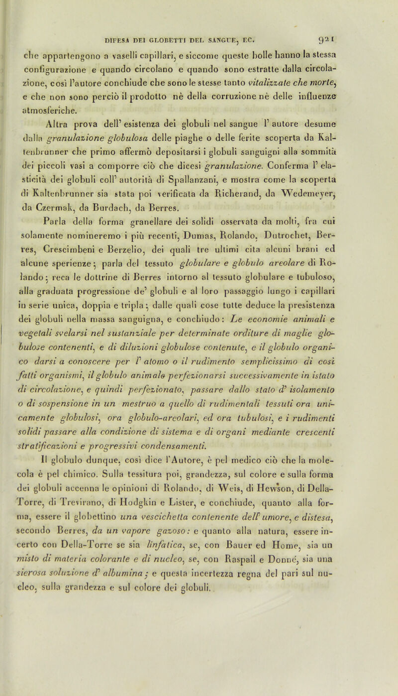 die appartengono a vaselli capillari, e siccome queste holle hanno la stessa conhgurazione e quando circolano e quando sono estratte dalla circola- zione, cosi Pautore conchiude che sono le stesse tanto vitalizzate che morle, e che non sono perciö il prodotto ne della corruzione ne delle influenze atmosferiche. Altra prova dell’ esislenza dei globuli nel sangue 1’ autore desume dalla granulazione globulosa delle piaghe o delle ferite scoperta da Ral- lenhrunner che primo affermö deposilarsl 1 globuli sanguigni alla sommitä dei piccoli vasi a comporre ciö che dicesi granulazione. Couferma P ela- stieitä dei globuli colP autoritä di Spallanzani, e moslra come la scoperta di Raltenhrunner sia stata poi verificata da Richerand, da Wedemeyer, da Czermak, da Burdach, da Berres. Paria della forma granellare dei solidi osservata da molti, fra cui solamente nomineremo i piü recenti, Dumas, Rolando. Dutrochet, Ber- res, Crescirnbeni e Berzelio, dei quali tre ultimi cita alcuni brani ed alcune sperienze^ parla dei tessuto globulare e globulo areolare di Ro- lando: reca le dottrine di Berres inlorno al tessuto globulare e lubuloso, alla graduata progressione de’ globuli e al loro passaggio lungo i capillari in serie unica, doppia e tripla* dalle quali cose tutte deduce la presistenza dei globuli nella massa sanguigna, e concbiudo: Le economie animali e vegelali svelarsi nel suslanziale per determinate ordilure di maglie glo- bulose contenenti, e di diluzioni globulose conlenute, e il globulo organi- co darsi a conoscere per V alomo o il rudimenlo semplicissimo di cosi fatti organismi, il globulo animal» perfezionarsi successivamente in istalo di circolazione, e quindi perfezionalo, passare dallo stalo d’ isolamenlo o di sospensione in un mestruo a c/uel/o di rudimenlali tessuti ora uni- camente globulosi, ora globulo-arcolari. ed ora tubulosi\ e i rudimenli solidi passare alla condizione di sistema e di organi mediante crescenli stratißcazioni e progressivi condensamenti. II globulo dunque, cosi dice l'Autore, e pel medico cio che la mole- cola e pel chimico. Sulla tessitura poi, grandezza, sul colore e sulla forma dei globuli accenna le opinioni di Rolando, di Weis, di Hewson, di Della- Torre, di Trevirano, di Hodgkin e Lister, e conchiude, quanto alla for- ma, essere il globettino una vescichetta conlenente delP uniore^ e distesa, secondo Berres, da un vapore gazoso: e quanto alla natura, essere in- certo con Della-Torre se sia linjatica: se, con Bauer ed Home, sia un misto di maleria colorante e di nucleo, se, con Raspail e Donue’, sia una sierosa soluzione dd albumina j e quesla incertezza regna dei pari sul cleo, sulla grandezza e sul colore dei globuli. nu-