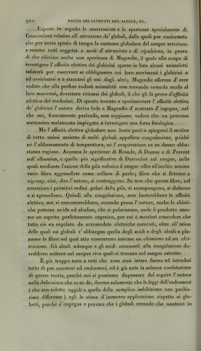 Espone in seguito le osservazioni e le sperienze spccialmente di Crescimbeni relative all’ allrazione de’ globuli, dalle quali par confermato die per certo spazio di lempo la sostanza globulare del sangue arterioso e venoso resti soggetta a moti d’ atlrazione e di ripulsione, in prova di che riferisce anche una sperienza di Magendie, il quäle allo scopo di iuvestigare 1’ aflinitä elettiva dei globicini sparse in loro alcuni animaletti infusorii per osservare se obbligassero coi loro movimenli i globicini o ad avvicinarsi o a staccarsi gli uni dagli altri^ Magendie afferma d’aver veduto che alla perfine codesti animaletti non trovando comodo modo al loro muoversi, dovettero ritirarsi dai globuli, il che gli fa prova cPaffinitä elettiva dei medesimi. Di questo trovato a sperimentare l1 aflinitä elettiva de’ globicini I’ autore deriva lode a Magendie d1 acutezza d’ ingegno, nel che noi, francamente parlando, non sappiamo vedere che un processo meccanico malamente impiegato a investigare una forza fisiologica. Ma P aflinitä elettiva globulare non basta perö a spiegarci il motivo di certo unirsi assieme di molti globuli appellato coagulazione, poiche ne P abbassamento di temperatura, ne P evaporazione ce ne danno abba- stanza ragione. Accenna le sperienze di Brande, di Dumas e di Prevost sulP albumina, e quelle piü signiücative di Dutrochet sul sangue, nelle quali mediante Pazione della pila voltaica il sangue offre alPocchio armato varie fibre aggranellate come collane di perle} fibre che si flettono a zig-zag^ cioe, dice P autore, si contraggono. Se non che queste-fibre, col rovesciare i primitivi ordini polari della pila, si scompongono, si disfanno e si sgranellano. Quindi alla coagulazione. non basterebbero le aflinitä elettive, ma vi concorrerebbero, secondo pensa P autore, anche le chimi- che potenze acide ed alcaline, che si polarizzano, onde il prodotto assu- me un aspetto perfettamenle organico, per cui e mestieri concedere che tutto cid sia regolato da accomodate elettriche correnti^ oltre alP azion delle quali sui globuli v’ abbisogna quella degli acidi e degli alcali a pla- smare le fibre nel quäl atto concorrono insieme un chimismo ed un elet- tricismo. Gli alcali adunque e gli acidi necessarii alla coagulazione do- vrebbero esistere nel sangue vivo quali si trovano nel sangue estratto. E giä troppo noto a tutti che cosa siasi inteso finora ed intendasi tutto di per esosmosi ed endosrnosi. ed e giä nota la solenne confutazione di questa teoria, percbe noi ci possiamo dispensare dal seguire P autore nella definizione che cenedä* diremo solamente che le leggi delPendosinosi ( che son ridotte oggidi a quelle della semplice iinbibizione con pocbis- sime diflerenze ) egli le stima d’ immensa applicazione rispetto ai glo- betti, poiche s’ impegna a provare che i globuli secondo che nuotano in