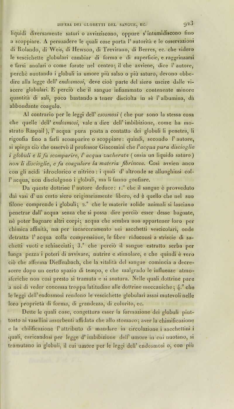 liquidi diversamente saturi o avvizziscono, oppure s1 intumidiscono lino a scoppiare. A persuadere le quali cose porta 1’ autorilä e le osservazioni di Rolando, di Weis, di Hewson, di Trevirauo, di Berres, ec. che videro le vescichette globulari cambiar di forma e di superficie, e raggrinzarsi e farsi anulari o come forate nel centro* il che avviene, dice 1’ autore, percbe nuotando i globuli io umore piii salso o piii saturo, devono obbe- dire alla legge delP endosmosi, deve cioe parte del siero uscire dalle vi- scere globulari. E percio che il sangue infiammato contenente minore quantitä di sali, poco bastaudo a tener disciolta in se l1 albumina, da abbondante coagulo. AI contrario per le leggi delP esosmosi ( che pur sono la stessa cosa che quelle dell’ endosmosi, vale a dire delP imbibizione, come ha mo- strato Raspail), 1’ acqua pura posta a contatto dei globuli li penetra, li rigoufia fino a farli scomparire o scoppiare: quindi, secoudo P autore, si spiega ciö che osservö il professor Giacomini che Vacqua pura discioglie i globuli e li Ja scomparire, V acqua zucherata ( ossia un liquido saturo ) non li discioglie, e fa coagulare la materia ßbrinosa. Gosi avvien anco con gli acidi idroclorico e nitrico : i quali d’ altronde se allunghinsi col- P acqua, non disciolgono i globuli, ma li fanno gonfiare. Da queste dottrine P autore deduce: i.° che il sangue e provveduto dai vasi d’ un certo siero originariamente libero, ed e quello che nel suo filone comprende i globuli ^ 2.° che le materie solide animali si lasciano penetrar dalP acqua senza che si possa dire percio esser desse bagnate, ne poter bagnare altri corpi^ acqua che sembra non appartener loro per chimica affinitä, ma per incarceramento uei sacchetti vescicolari, onde detratta P acqua colla compressione, le Obre riduconsi a striscie di sa- chelti vuoti e schiacciati j 3.“ che percio il sangue estratto serba per lunga pezza i poteri di avvivare, nutrire e stimolare, e che quindi e vero ciö che afferma Dieffenbach, che la vitalitä del sangue comincia a decre- scere dopo un certo spazio di tempo, e che malgrado le iufluenze atmo- sleriche non cosi presto si tramuta e si snatura. Nelle quali dottrine pare a noi di veder concessa troppa latitudine alle dottrine meccaniche: 4-°che le leggi delPeudosmosi rendono le vescichette globulari assai mutevoli nelle loro proprietä di forma, di grandezza, di colorito, ec. Delle le quali cose, congeltura esser la formazione dei globuli piut— tosto ai vasellini assorbenti aflldata che allo stomaco^, aver la chimißcazione ela chilificazione Paltributo di mandure in circolazione i sacchettini i quali, caricandosi per legge d’ imbibizione delP umore in cui nuotuno, si tramutano in globuli, il cui umore per le leggi delP endosmosi o, con piii