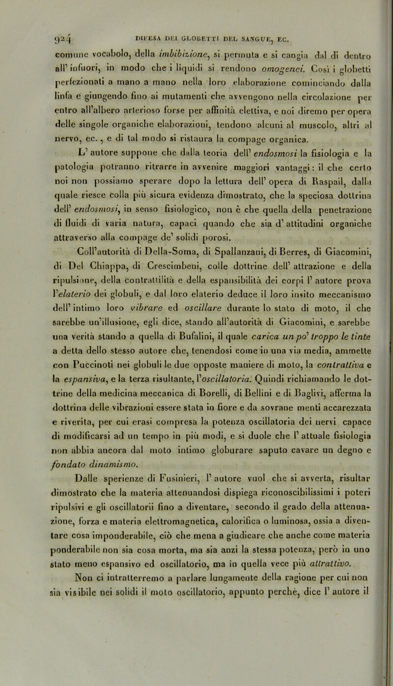 y'2^ DlfESA OKI ÜLOliEX’Tl DEL SANGUE, EC. comune vocabolo, della imbibizione, si permuta e si cangia dal di dentro all’ infuori, in modo che i liquidi si rendono omogenei. Cosi i glohetti perfezionati a mano a mano nella loro elaborazione cominciando dalla linfa e giungendo Gno ai rnutamenti che avvengono nella circolazione per cntro all’albero arterioso forse per affinitä elettiva, e noi diremo per opera delle singole organiche elaborazioni, tendono alcuni al muscolo, altri al nervo, ec., e di tal modo si ristaura la compage organica. LP autore suppone che dalla teoria delP endosmosi la fisiologia e la patologia polranno ritrarre in avvenire maggiori vantaggi: il che certo noi non possiamo sperare dopo la lettura delP opera di Raspail, dalla quäle riesce colla piü sicura evidenza dimostrato, che la speciosa doltrina dell’ endosmosiy in senso Gsioiogico, non e che quella della penetrazione di fluidi di varia natura, capaci quando che sia d1 attitudini organiche attraverso alla compage de1 solidi porosi. ColPautoritä di Della-Soma, di Spallanzani, di Berres, di Giacomini, di Del Ghiappa, di Crescimbeni, colle dottrine dell1 attrazione e della ripulsione, della contrattilitä e della espansibilitä dei corpi P autore prova Y elaterio dei globuli, e dal loro elaterio deduce il loro insito meccanisrno delP intimo loro vibrare ed oscillare durante lo stato di moto, il che sarebhe uiPillusione, egli dice, stando alPautoritä di Giacomini, e sarebbe una veritä stando a quella di Bufalini, il quäle carica un po’ troppo le tinte a detta dello stesso autore che, tenendosi corae iu una via media, ammette con Puccinoti nei globuli le due opposte maniere di moto, la contrattiva e la espansiva, e la terza risultante, Yoscillatoria. Quindi richiamaudo le dot- trine della medicina meccanica di Borelli, di Bellini e di Baglivi, alFerma la dottrina delle vibrazioui essere stata in Gore e da sovraoe menti accarezzata e riverita, per cui erasi coinpresa la potenza oscillatoria dei uervi capace di modiGcarsi ad un tempo in piü modi, e si duole che P attuale Gsiologia non ahhia ancora dal moto intimo glohurare saputo cavare un degno e fondalo dinamismo. Dalle sperienze di Fusinieri, P autore vuol che si avverta, risultar dimostrato che la materia altenuandosi dispiega riconoscibilissimi i poteri ripulsivi e gli oscillatorii Gno a diventare, secondo il grado della attenua- zione, forza e materia elettromagnetica, caloriGca o luminosa, ossia a diven- tare cosa imponderabile, cio che mena a giudicare che anche come materia ponderahile non sia cosa morta, ma sia auzi la stessa potenza, perö iu uno stato rneno espansivo ed oscillatorio, ma in quella vece piü altrattivo. Non ci intratterremo a parlare lungamente della ragione per cui non sia visibile nei solidi il moto oscillatorio, appunlo perche, dice P autore il