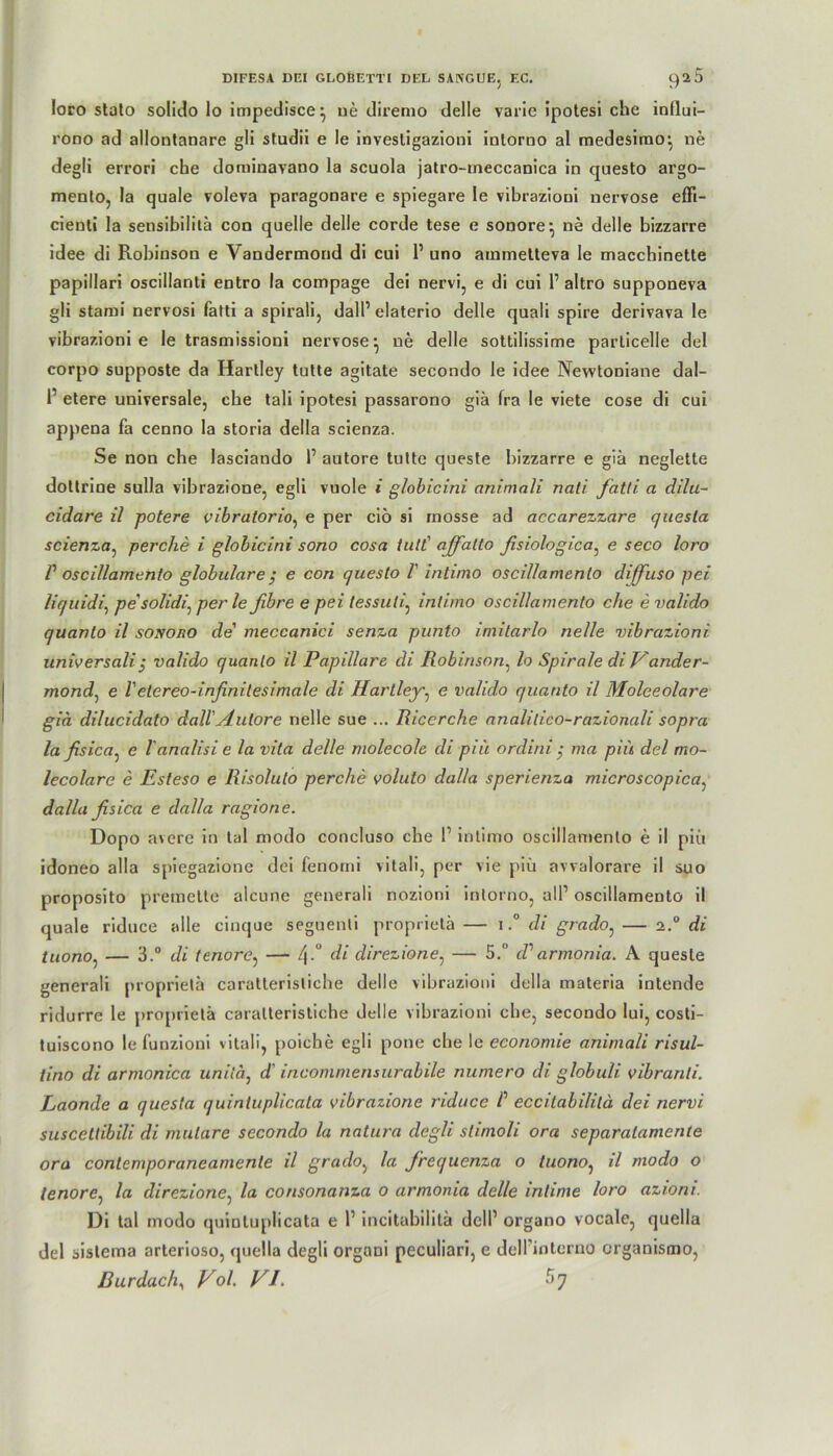 loro stalo solido lo impedisce^ ue diremo delle varic ipotesi che influi- rono ad allontanare gli studii e le invesligazioni inlorno al medesimo-, ne degli errori che dominavano la scuola jatro-meccanica in questo argo- mento, la quäle voleva paragonare e spiegare le vibrazioni nervöse effi- cieuti la sensibilitä con quelle delle corde tese e sonore-, ne delle bizzarre idee di Robinson e Vandermorid di cui P uno ammetteva le macchinette papillari oscillanti entro la compage dei nervi, e di cui P altro supponeva gli stami nervosi fatti a spirali, dall’ elaterio delle quali spire derivava le vibrazioni e le trasmissioni nervöse} ue delle sottilissime parlicelle dei corpo supposte da Hartley tulte agitate secondo le idee Nevvtoniane dal- P etere universale, che tali ipotesi passarono giä (ra le viete cose di cui appena fa cenno la storia della scienza. Se non che lasciando P autore tulte queste bizzarre e giä neglette doltrine sulla vibrazione, egli vuole i globicini aritmali nati fatti a dilu- cidare il potere vibratorio, e per ciö si rnosse ad accarezzare quesla scienza, perche i globicini sono cosa tutt' ajfalto fisiologica, e seco loro r oscillamento globulare ; e con questo V intimo oscillamento diffuso pei liquidi, pesolidi: per le fibre e pei lessuli, intimo oscillamento che e valido quanto il sonoro de' meccanici senza punto imilarlo nelle vibrazioni universali j valido quanto il Papillare di Robinson, lo Spirale di Vander- mond, e Vetereo-inßnilesimale di Hartley, e valido quanto il Moleeolare giä dilucidato dall'Autore nelle sue ... Riccrche analilico-razionali sopra la fisica^ e l'analisi e la vita delle molecolc di piu ordini ; ma piü dei mo- lecolare e Esteso e Risolulo perche voluto dal/a sperienza microscopica, dalla fisica e dalla ragione. Dopo avere in tal modo concluso che P intimo oscillamento e il pm idoneo alla spiegazione dei fenomi vitali, per vie piü avvalorare il suo proposito premette alcune generali nozioni intorno, all1 oscillamento il quäle riduce alle cinque seguenti proprietä — i.° di grado: — 2° di tuonOj — 3.“ di tenore, — 4-° d* direzione, — 5. ddarmonia. A queste generali proprietä caratterisliche delle vibrazioni della materia intende ridurre le proprietä caratterisliche delle vibrazioni che, secondo lui, costi- tuiscono le lünzioni vitali, poiche egli pone che le economie animali risul- tino di armonica unitä, d' incommensurabile numero di globuli vibranli. Laonde a quesla quinluplicala vibrazione riduce P eccitabililä dei nervi suscettibili di mulare secondo la natura degli slimoli ora separalamente ora contemporaneanienle il grado, la frequenza 0 luono, il modo o tenore, la direzione, la consonanza 0 armonia delle intime loro azioni. Di tal modo quiotupiicata e P incitabilitä dell1 organo vocale, quella dei sistema arterioso, quella degli organi peculiari, e delFinterno organismo,