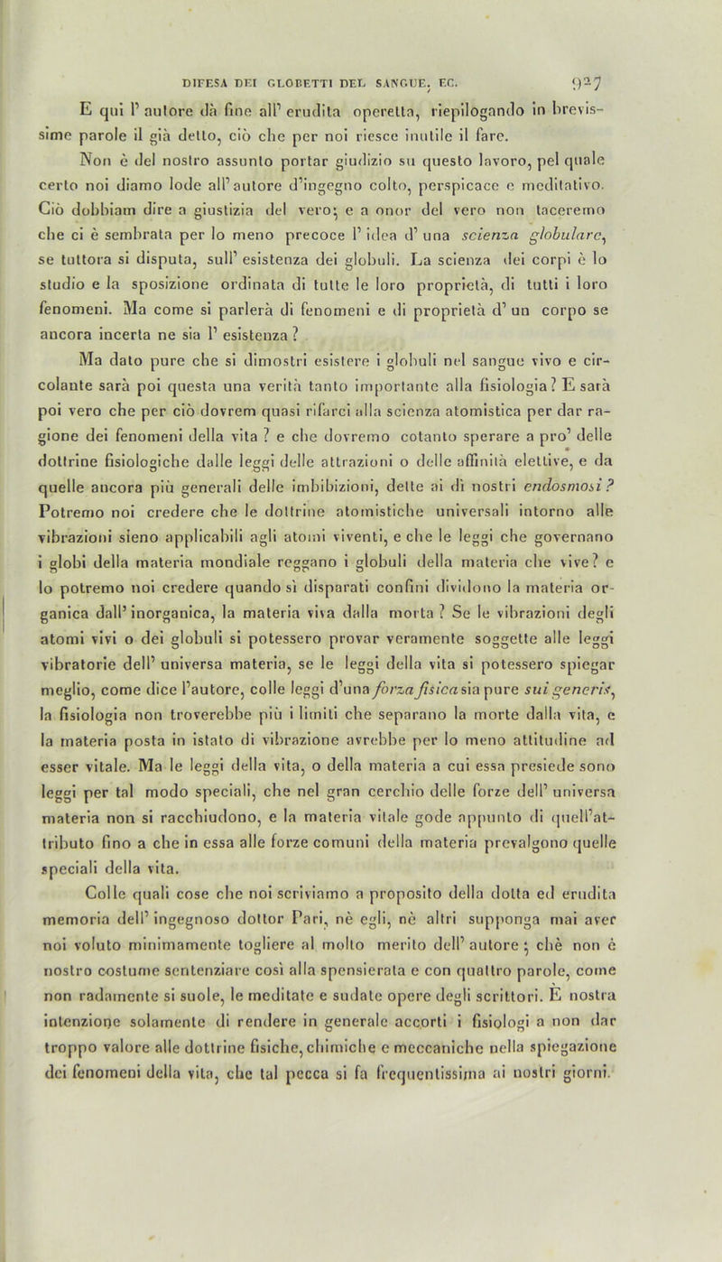 E qui r aulore da fine all1 erudita operelln, riepilogando ln brevis- sime parole il gia dello, ciö che per noi riesce inutile il farc. Non e del nostro assnnlo portar giudizio su questo lavoro, pel quäle certo noi diamo lode all1 autore d’ingegno colto, perspicace e mcditativo. Ciö dobbiam dire a giustizia del vero^ e a onor del vero non tacererno cbe ci e sembrata per lo meno precoce l1 idea d1 una scienza globulare, se tuttora si disputa, sull1 esistenza dei globuli. La scienza dei corpi e lo Studio e la sposizione ordinata di tulte le Ioro proprielä, di tutti i loro fenomeni. Ma come si parlerä di fenomeni e di proprieta d1 un corpo se ancora incerta ne sia l1 esistenza ? Ma dato pure che si dimostri esistere i globuli nel sangue vivo e cir- colaute sara poi questa una verita tanto importante alla fisiologia? E sarä poi vero che per ciö dovrem quasi rifarci alla scienza atomistica per dar ra- gione dei fenomeni della vita ? e cbe dovremo cotanto sperare a pro1 delle * dotlrine ßsiologiche dalle Ieggi delle attrazioni o delle affmilä elettive, e da quelle ancora piu generali delle imbibizioni, delte ai di nostri endosmosi ? Potremo noi credere che le dottrine atomistiche universali intorno alle vibrazioni sieno applicabili agli atomi viventi, e cbe le leggi che governano i globi della materia mondiale reggano i globuli della materia ehe vive? e lo potremo noi credere quando si disparati confini diviilono la materia or- ganica dall’inorganica, la materia viva dalla morta ? Se le vibrazioni degli atomi vivi o dei globuli si potessero provar veramente soggette alle leggi vibratorie dell1 universa materia, se le leggi della vita si potessero spiegar rneglio, come dice fautore, colle leggi d’una forzaJisicas\a pure suigencris, la fisiologia non troverebbe piii i litniti che separano la morte dalla vita, e la materia posta in istato di vibrazione avrebbe per lo meno attitudine ad esser vitale. Ma le leggi della vita, o della materia a cui essa presiede sono leggi per tal modo speciali, che nel gran cerchio delle forze dell1 universa materia non si racchiudono, e la materia vitale gode appunlo di (piell’at- tributo fino a che in essa alle forze comuni della materia prevalgono quelle speciali della vita. Colle quali cose cbe noi scriviamo a proposito della dolta ed erudita memoria dell1 ingegnoso dottor Pari, ne egli, ne altri supponga mai aver noi voluto minimamente togliere al molto merito dell1 autore che non e nostro coslume sentenziare cosi alla spensierata e con quattro parole, come non radainente si suole, le meditate e sudale opere degli scrittori. E nostra inlenzione solamente di rendere in generale accorti i fisiologi a non dar troppo valore alle dottrine fisiche, cbiniiche c meccaniche uella spiegazione dei fenomeni della vita, che tal pccca si fa frequentissima ai nostri gtorni.