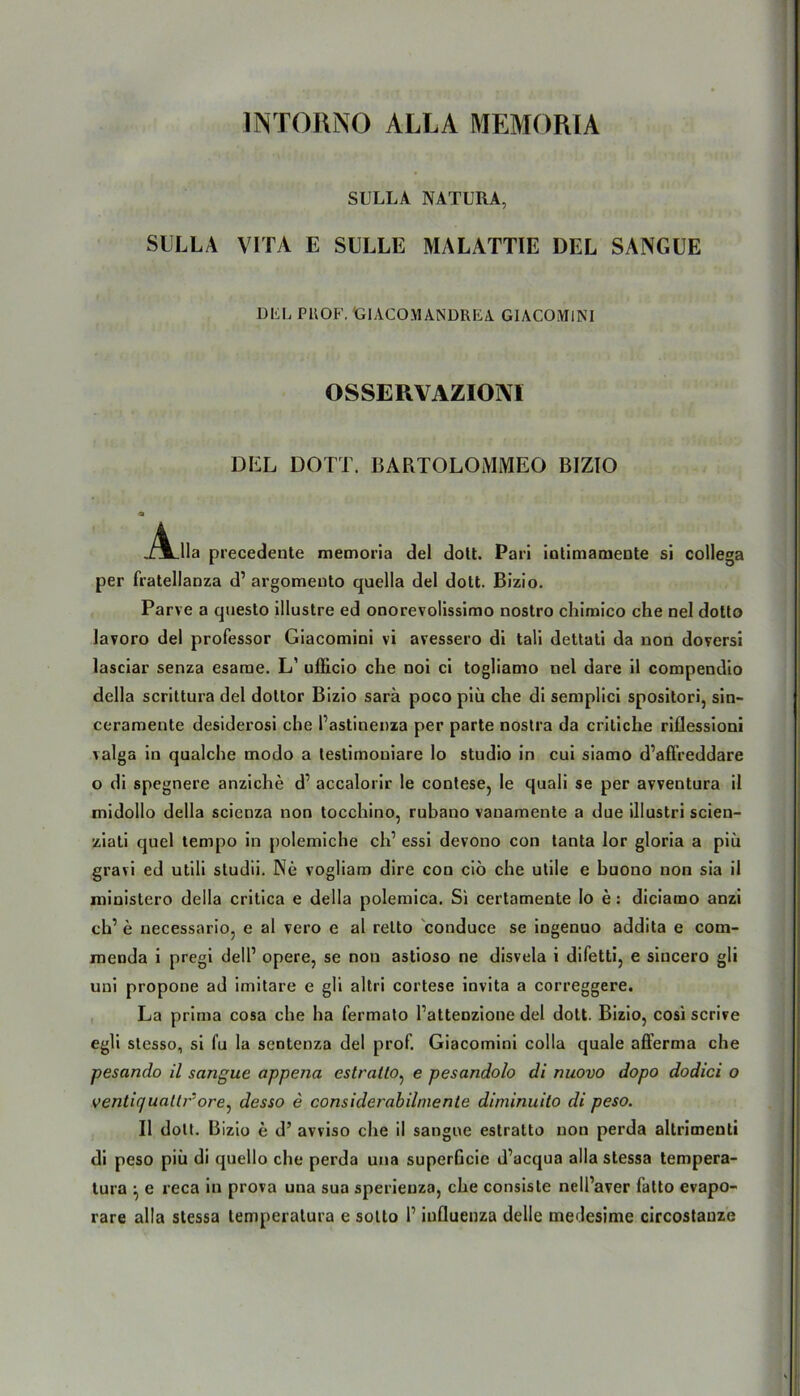 INTORNO ALLA MEMORIA SULLA NATURA, SULLA VITA E SÜLLE MALATTIE DEL SANGUE DEL PROF. Gl ACO\l ANDREA GIACOMINI OSSERVAZIOM DEL DOTT. BARTOLOMMEO BIZIO ,/jLlIa precedente memoria del dott. Pari iotimamente si collega per fratellanza d’ argomento quella del dott. Bizio. Parve a questo illustre ed onorevolissimo nostro chimico che nel dotto lavoro del professor Giacomini vi avessero di tali dettati da non doversi lasciar senza esame. L’ uflicio che noi ci togliamo nel dare il compendio della scrittura del dottor Bizio sarä poco piü che di semplici spositori, sin- ceramente desiderosi che l’astinenza per parte nostra da critiche riflessioni valga in qualche modo a testimouiare Io Studio in cui siamo d’affreddare o di spegnere anziche d’ accalorir le contese, le quali se per avventura il midollo della scienza non tocchino, rubano vanamcnte a due illustri scien- ziati quel tempo in polemiche ch’ essi devono con tanta lor gloria a piü gravi ed utili studii. Ne vogliam dire con ciö che utile e buono non sia il ministero della critica e della polemica. Si certamente Io e: diciatno anzi ch’ e necessario, e al vero e al relto conduce se ingenuo addita e com- menda i pregi dell1 opere, se non astioso ne disvela i difetti, e sincero gli uni propone ad imitare e gli altri cortese invita a correggere. La prima cosa che ha fermato l’attenzione del dott. Bizio, cosi scrive egli stesso, si fu la sentenza del prof. Giacomini colla quäle afferma che pesando il sangue appena estratto, e pesandolo di nuovo dopo dodici o venticjuallr^ore, desso e considerabilmente diminuilo di peso. Il dott. Bizio e d’ avviso che il sangue estratto non perda altrimenti di peso piü di quello che perda una superGcie d’acqua alla stessa tempera- tura ^ e reca in prova una sua sperienza, che consiste nell’aver fatto evapo-