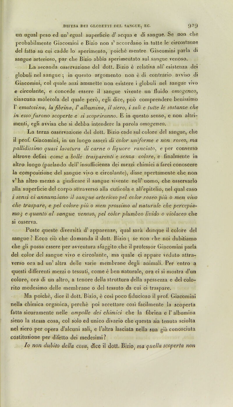 un ugual peso ed un’ egual superficie d’ acqua e di sangue. Se non che probabilmente Giacomini e Bizio nou s’ accordano in tutte le circostanze del falto su cui cadde lo sperimento, poiche mentre Giacomini parla di sangue arterioso, par che Bizio abbia sperimeutato sul sangue venoso. La seconda osservazione del dott. Bizio e relativa all’ esistenza dei globuli nel sangue • in questo argomento non e di contrario avviso di Giacomini, col quäle anzi ammette non esistere i globuli nel sangue vivo e circolante, e concede essere il sangue vivente un fluido ornogeneo, ciascuna molecola del quäle pero, egli dice, pub comprendere benissimo 1’ ematosi na, la fibrina, V albumina, il siero, i sali e lulle le soslanze che in esso furono scoperte e si scopriranno. E in questo senso, e non altri- menti, egli avvisa che si debba intendere la parola ornogeneo. La terza osservazione del dott. Bizio cade sul colore del sangue, che il prof. Giacomini, in un luogo asseri di color uniforme e non roseo: ma pallidissimo quasi lavalura di carne o liquore ranciato, e per converso altrove defini come a bolle trasparenli e senza colore, e finalmente in altro luogo (parlando delP insuflicienza dei mezzi chimici a farci conoscere la composizione del sangue vivo e circolante), disse apertamente che non v’ha altro mezzo a giudicare il sangue vivente nelP uomo, che osservarlo alla superficie del corpo altraverso alla culicola e all’epitelio, nel quäl caso i sensi ci annunziano il sangue arterioso pel color roseo piü o men vivo che traspare, e pel colore piü o men prossimo al naturale che percepia- mo; c quanlo al sangue venoso^ pel color plumbeo livido o violaceo che si osserva. Poste queste diversitä d’ apparenze, quäl sara dunque il colore del sangue? Ecco cib che domanda il dott. Bizio-, se non che noi dubitiamo che gii possa essere per avventura sfuggito che il professor Giacomini parla del color del sangue vivo e circolante, ma quäle ci appare veduto attra- verso ora ad un1 altra delle varie membrane degli animali. Per entro a questi differenti mezzi o lessuli, come e ben naturale, ora ci si mostra d’un colore, ora di un altro, a tenore della struttura della spessezza e del colo- rito medesimo delle membrane o del tessuto da cui ci traspare. Ma poiche, dice il dott. Bizio, e cosi poco fiducioso il prof. Giacomini nella chimica organica, perche poi accettare cosi facilmente la scoperta fatta sicuramente nelle ampolle dei chimici che la fibrina e P albumina sieno la stessa cosa, col solo ed unico divario che questa sia lenuta sciolta nel siero per opera d’alcuni sali, e l’aitra lasciata nella sua giä conosciuta costituzione per difetto dei medesimi? Io non dubito della cosa, dice il dotl. Bizio, ma quella scoperla non