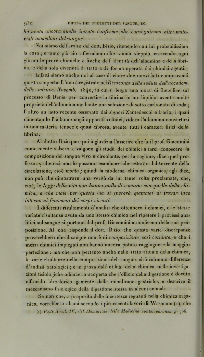 ha avuta ancora quelle ilerale conferme che conseguirono allri male- riali immediati del sangue. Noi siamo delPavviso del dott. Bizio, ritenendo con Iui probabilissima la cosa • e tanto piu ciö affermiamo ehe vanno vieppiii crescendo ogni giorno le prove ebimiche e Gsiche delPidentitä delPalbumina e della fibri- na, e della sola diversila di stato e di forma operata dai cbimici agenti. Infatti siamo anche noi al caso di citare due nuovi fatti comprovanli questa scoperta. L’uno e registrato nel Resoconto del/e sedute delPaccadem. delle scienze. Novemb. i8/jo, in cui si legge una nola di Letellier sul processo di Denis per convertire la fibrina in un liquido avente molte proprietä delPalbumina mediante una soluzione di sotto carbonato di soda ^ P allro un fatlo recente osservato dai signori Zantedescbi e Fario, i quali cimentando P albume cogli apparati voltaici, videro Palbumina convertirsi in una materia tenace e quasi fibrosa, avente tutli i caratteri fisici della fibrina. AI doltor Bizio pare poi ingiustizia Passerire che fa il prof. Giacomini come niente valsero e valgono gli studii dei cbimici a farci conoscere la composizione del sangue vivo e circolante, per la ragione, dice quel pro- fessore, che essi non lo possono esaminare ehe estratto dal torrente della circolazione, cioe morto ; quindi la moderna chimica organica, egli dice, non puö ehe diinostrare una verita da Iui tante volte proclamata, ehe, cioe, le leggidella vita non hanno nulla di comune con quelle della chi- mica, e che male per questa via si spererä giammai di trovar luce intorno ai fenomeni dei corpi viventi. I differenti risultamenti d’analisi ehe oltennero i cbimici, e le stesse variate risultanze avute da uno stesso chimico nel ripetere i processi ana- litici sul sangue si portano dal prof. Giacomini a conferma della sua pro- posizione. AI ehe risponde il dott. Bizio ehe queste varie discrepanze proverebbero ehe il sangue non e di composizione cosi costante: e ehe i mezzi cbimici impiegati non hanno ancora potuto raggiugnere la maggior perfezione ^ ma che non pertanto dnehe nello stato altuale della chimica, le varie risultanze nella composizione del sangue ci forniranno difierenze d’ indizii patologici ^ e in prova dalP utilitä della chimica nelle investiga- zioni fisiologiche adduce la scoperta che Pollicio della digestione e dovuto alPacido idroclorico gemente dalle membrane gastriche, e descrive il meccanismo fisiologico della digestione stessa in alcuni animali. Se non che, a proposito delle incertezze regnanti nella chimica orga- nica, vorrebbero alcuni secondo i piu recenli lavori di Wasmann (i), che