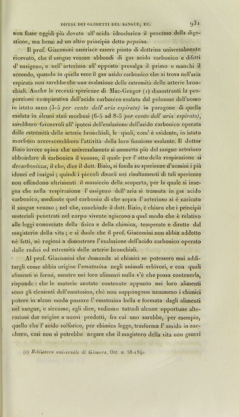 non fosse oggidi piü dovuto all’ acido idroclorico il processo della dige- stione, ma bensi ad un altro principio detto pepsina. II prof. Giacomini asserisce essere punto di dottrina univcrsalmente ricevuto, che il sangue veuoso abbondi di gas acido carbooico e difetti d’ ossigeno, e nell’ arterioso all’ opposto prevalga il primo e manchi il secondo, quando in quella vece il gas acido carbonico che si trova nell’aria espirata non sarebbe che una esalazione delle estremitä delle arterie bron- chiali. Anche le recenti sperienze di Mac-Gregor (i) dimostranti la pro- porzione comparativa dell’acido carbonico esalato dal polmone dell’uomo in istato sano (3-5 per cento dell' aria espirata) in paragone di quella esalata in alcuni stali morbosi (6-5 ad 8-5 per cento dell' aria espirata): sarebbero favorevoli all’ ipotesi dell’esalazione dell’acido carbonico operata dalle estremitä delle arterie bronchiali, le quali, com’ e evidente, in istato morbqso accrescerebbero l’atlivitä della loro funzione esalante. 11 dottor Bizio iuvece opina che universalmente si ammetta piü del sangue arterioso abbondare di carbonico il venoso, il quäle per 1’ atto della respirazione si decarbonizza, il ehe, dice il dott. Bizio, si l’onda su sperienze d’uomini i piü idonei ed insigni ■ quindi i piccoli divarii nei risultamenti di tali sperienze non offendono altrimenti il massiccio della scoperta, per la quäle si inse- gna che nella respirazione 1’ ossigeno dell’ aria si tramuta in gas acido carbonico, mediante quel carbonio di che sopra 1’ arterioso si e caricato il sangue veuoso ^ nel che, couchiude il dott. Bizio, e chiaro che i principii materiali penetrati nel corpo vivente agiscono a quel modo che e relativo alle leggi conosciute della fisica e della chimica, temperate e dirette dal magisterio della vita ^ e si duole che il prof. Giacomini non abbia addotto ne fatti, nc ragioni a dimostrare 1’esalazione dell’acido carbonico operato dalle radici od estremitä delle arterie bronchiali. Al prof. Giacomini che domanda ai chimici se potessero mai addi- targli come abbia origine Vematosina negli animali erbivori, e cou quali alimenti si formi, raentre nei loro alimenti nulla v’e che possa conlenerla, risponde : che le materie azotate contenute appunto nei loro alimenti sono gli elementi deiremalosiua, che non supj)ongono nemmeno i chimici potere in aleun modo passare 1’ ematosina bella e formata dagli alimenti nel sangue, e siccome, egli dice, vediamo tutlodi alcune opportune alte- razioui dar origine a nuovi prodotti, fra cui uuo sarebbe, per esempio, quello che 1’ acido sollorico, per chimica legge, trasforma 1’ arnido in zuc- chero, C06i non si potrebbe negare che il magislero della >ita non generi (i) Bibliotcca universale cli Ginevra. Olt. n. 58-i84o.