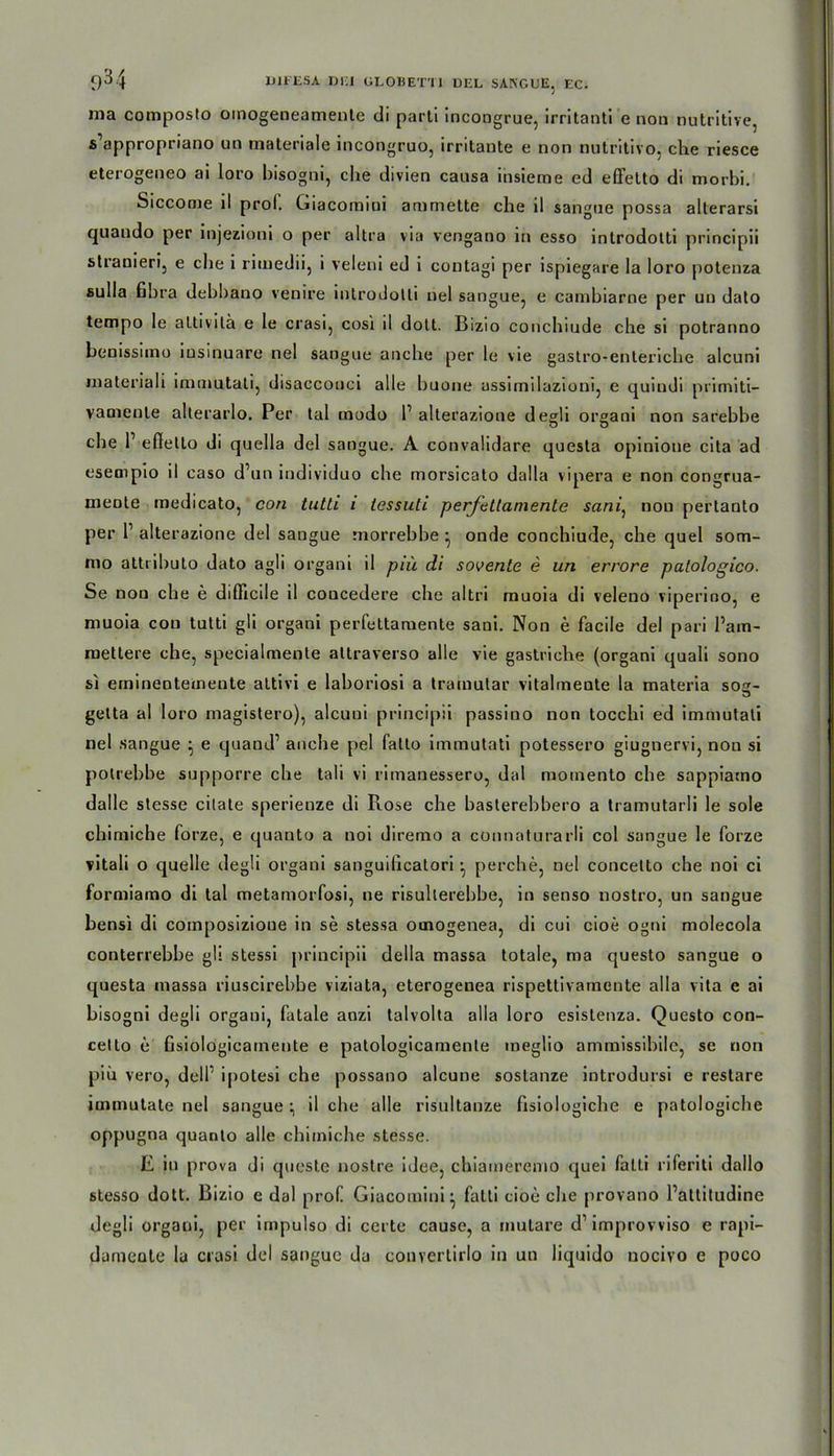 ma composto omogeneamente di parti incongrue, irritanti e non nutritive, s appropriano un materiale incongruo, irritante e non nutritivo, che riesce eterogeneo ai loro bisogni, che divien causa insieme ed effetto di morbi. Siccome ll prol. Giacomini ammette che il sangue possa alterarsi quando per injezioni o per altra via vengano in esso introdotti principii stranieri, e che i rimedii, i veleni ed i contagi per ispiegare la loro potenza sulIa fibra debbano venire introdotti nel sangue, e cambiarne per uu dato tempo le aLtivila e Ie crasi, cosi il dolt. Bizio conchiude che si potranno benissimo iusinuare nel sangue anche per le vie gastro-enteriche alcuni materiali immutati, disacconci alle buone assimilazioni, e quindi primiti- vamente alterarlo. Per tal modo 1’ alterazione degli orgaoi non sarebbe che r effello di quella del sangue. A convalidare questa opinione cita ad esempio il caso d’un individuo che morsicato dalla vipera e non congrua- meote medicato, con tutti i tessuti perfetlamente sani, nou pertanto per P alterazione del sangue morrebbe * onde conchiude, che quel som- mo attributo dato agli organi il piü di sovente e un errore palologico. Se non che e difficile il coucedere che altri muoia di veleno viperino, e muoia con tutti gli organi perfettaraente sani. Non e facile del pari Pam- mettere che, specialmente altraverso alle vie gastliche (organi quali sono si eminentecnente attivi e laboriosi a trainutar vitalmente la materia sos- getta al loro magistero), alcuni principii passino non tocchi ed immutati nel sangue ^ e quand’ anche pel falto immutati potessero giugnervi, non si polrebbe supporre che tali vi rimanessero, dal moinento che sappiamo dalle stesse citate sperienze di Kose che basterebbero a tramutarli le sole chimiche forze, e quanto a noi diremo a connaturarli col sangue le forze vitali o quelle degli organi sanguificalori • perche, nel concelto che noi ci formiamo di tal metamorfosi, ne risullerebbe, in senso nostro, un sangue bensi di composizioue in se stessa otnogenea, di cui cioe ogni molecola conterrebbe gli stessi principii della massa totale, ma questo sangue o questa massa riuscirebbe viziata, eterogenea rispettivamente alla vita e ai bisogni degli organi, fatale anzi talvolta alla loro esistenza. Questo con- cetto e fisiologicatnente e patologicamente meglio ammissibile, se non piü vero, delP ipotesi che possano alcune sostanze introdursi e restare immutate nel sangue ^ il che alle risultanze fisiologiche e patologiche oppugna quanto alle chimiche stesse. E in prova di queste nostre idee, chiameremo quei fatti riferiti dallo stesso dott. Bizio e dal prof Giacomini^ fatti cioe che provano Pattitudine degli organi, per impulso di certe cause, a mutare d1 improvviso e rapi- dameate lu crasi del sangue da convertirlo in un liquido uociyo e poco