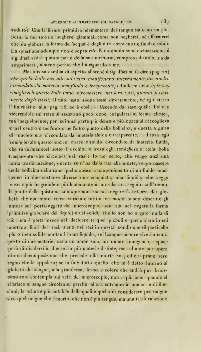 Arrr.rmiCE ai, traitato sni. sakgce, ec. 93q ■veduto ? Che la forma primitiva elementare del sangue sia o no sia glo- bosa, io nol so e nol negherei giammai, come non negherei, ne aQ'crmerei che sia glohosa !a forma dell’acqua e degli altri corpi tutti e fluidi e solidi. La questione adunque non e sopra ciö. E da quesla sola dichiarazione il sig. Pari vediä quanta parle della sua memoria, compreso il tilolo, sia da sopprimersi, almeno perciö che ha riguardo a me. Ma la cosa cambia di aspetto allorche il sig. Pari mi fa dire (pag. 22) che quelle bolle ricevute sul velro manifestano internamenle un nucleo circondato da maleria semifluida e trasparente, ed afferma che io trovai simiglievoli queste bolle tanlo circolassero nei loro vasi, quanto fossero uscite dag/i slessi. 11 mio testo suona assai diversamente, ed egli stesso P ha riferito alla pag. 18, ed e cosi: « Uscendo dal vaso quelle bolle e Ticerendole sul vetro si vedevano poco dopo coagularsi in forma elittica, ma inegualmente, per cui una parte piü densa e piü opaca si raccoglieva o nel centro o nell’uno o nell’allro punto della bollicina, e questa a guisa di nucleo era circondala da materia lluida e trasparente. » Trova egli somiglievole questo nucleo opaco e solido circondato da materia fluida, che va formandosi sotto 1’ occhio, lo trova egli somiglievole colla bolla trasparente che circolava nei vasi ? Io no certo, che veggo anzi una tanta trasformazione, quanta ve n’ ha dalla vila alla morle, veggo nascere nella bollicina della rana quello stesso scomponimenlo di un fluido omo- geneo in due sostanze diverse una coagulata, una liquida, che veggo nascer piü in grande e piü Icntamenle in un salasso eseguito suIP uomo. Il punto della quislione adunque non istä nel negare 1’esistenza dei glo- betti che con tanto ricca varietä e tutti a lor modo hanno descritto gli antori sul porta-oggetti del microscopio, non istä nel negare la forma primitiva globulare dei liquidi e dei solidi, che io non ho m-gato nulla di cio: ma e posta invece nel decidere se quei globuli e quello siero in cui nuotano fuori dei vasi, siano nei vasi in questa condizione di parlicelle piü o men solide nuotanli in un iiquido: se il sangue mentre vive sia com- posto di due materie, ossia un umor solo, un umore omogeneo, capace perö di dividersi in due od in piü materie dislinte, ma soltanto per opera di una decornposizione che precede alla morle sua, ed e il primo vero segno che la appalesa; se in fme tutto quello che si e delto iutorno ai globetti del sangue, alla grandezza, forma e colore che andra pur benis- simo se si contempla sui vetri del microscopio, non vapiü bene (juando si riferisca al sangue circolante, perche allora entriamo in una serie di illu- sioni, la prima e piü notahile delle quali e quella di considerare per sangue vivo quel sangue che e morto, che non epiü sangue, ma una trasformazione