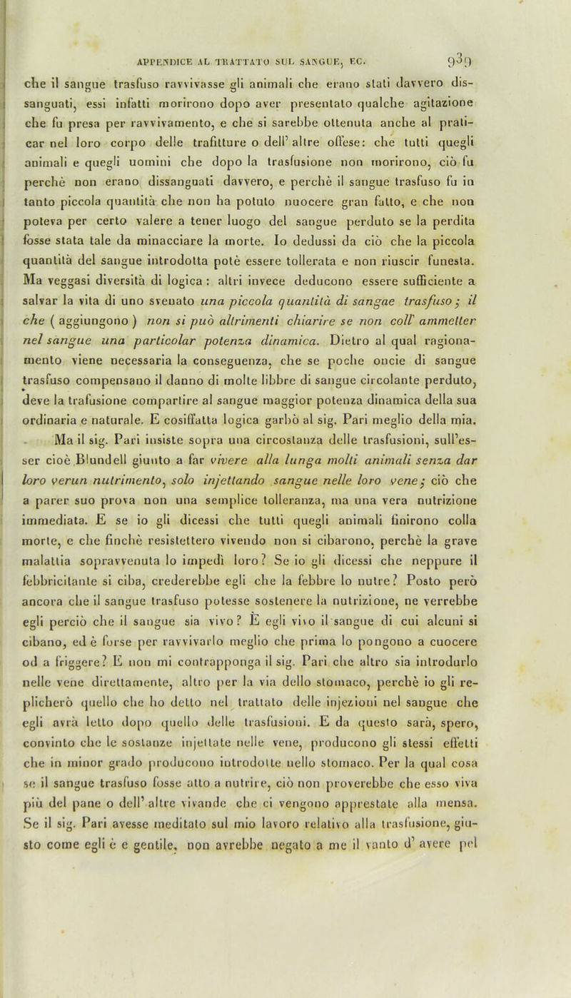 che il sangue trasfuso ravvivasse gli animali che erano slati davvero dis- sanguati, essi infatti morirono dopo aver presentato qualche agitazione che fu presa per ravvivamento, e che si sarebbe oltenula anche al prali- car nel loro corpo delle trafitture o dell’altre ofl'ese: che tutti quegli animali e quegli uomini che dopo la trasfusione non morirono, ciö fu perche non erano dissanguati davvero, e perche il sangue trasfuso fu io tanto piccola quanlitä che non ha potuto nuocere grau fatto, e che non poteva per certo valere a teuer luogo del sangue perduto se la perdita fbsse stata tale da minacciare la inorte. Io dedussi da ciö che la piccola quanlitä del sangue introdotta pote essere tollerata e non riuscir funesta. Ma veggasi diversitä di logica : altri invece deducono essere sufficiente a salvar la vita di uno sveuato una piccola quanlitä di sangae trasfuso $ il che ( aggiungono ) non si puö allrimenti chiarire se non coli' ammeller nel sangue una particolar potenza dinamica. Dietro al quäl ragiona- mento viene necessaria la conseguenza, che se poche oucie di sangue trasfuso compensano il danno di molte libbre di sangue circolante perduto, deve la trafusione compartire al sangue maggior potenza dinamica della sua ordinaria e naturale. E cosiffatta logica garbö al sig. Pari meglio della mia. Ma il sig. Pari insiste sopra una circostanza delle trasfusioni, sull’es- ser cioe Blundell giuuto a far vivere alla lunga molli animali senza dar loro verun nutrirnento, solo injetlando sangue nelle loro vene $ ciö che a parer suo prova non una semplice tolleranza, ma una vera nutrizione immediata. E se io gli dicessi che tutti quegli animali finirono colla morte, e che finche resistettero vivendo non si cibarono, perche la grave malatlia sopravvenuta lo impedi loro? Se io gli dicessi che neppure il febbricitanle si ciba, crederebbe egli che la fehbre lo nutre? Posto perö ancora che il sangue trasfuso potesse soslenere la nutrizione, ne verrebbe egli perciö che il sangue sia vivo? E egli vho il sangue di cui alcuni si cibano, ed e forse per ravvivarlo meglio che prima lo pongono a cuocere od a friggere? E non mi contrapponga il sig. Pari che altro sia inlrodurlo nelle vene direttamente, altro per la via dello stomaco, perche io gli re- plicherö quello che ho detto nel traltato delle injezioni nel sangue che egli avrä letto ilopo quello delle trasfusioni. E da questo sarä, spero, convinto che le soslanze injeltate nelle vene, producono gli stessi efl’elti che in minor grado producono iutrodolle nello stomaco. Per la quäl cosa se il sangue trasfuso fosse atto a nutrire, ciö non proverebbe che esso viva piü del pane o dell1 altre vivande che ci vengono apprestate alla rnensa. Se il sig. Pari avesse meditato sul mio lavoro relativo alla trasfusione, giu- sto corne egli e e gentile, non avrebbe negato a me il vanto d1 avere pel