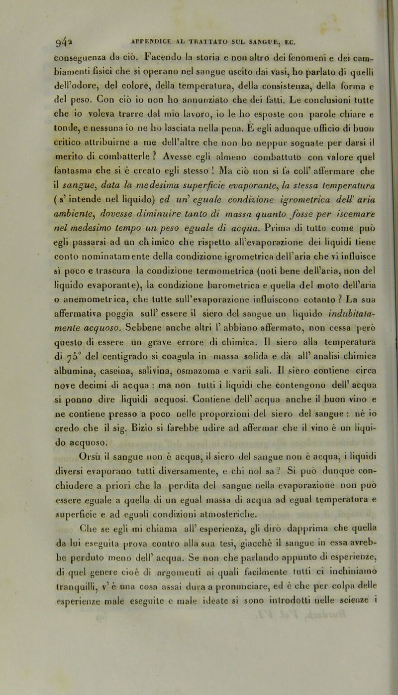 conseguenza da ciö. Facendo la storia e non altro dei lenomeni e dei cam- biamenti fisici che si operano uel sangue uscito dai vasi, ho parlato di quelli dell’odore, dei colore, della temperalura, della consistenza, de)la forma e dei peso. Con ciö io non ho annunziato che dei fatti. Le conclusioni lulle che io voleva trarre dal mio lavoro, io le ho esposle con parole chiare e ton de, e nessuna io ne ho lasciata nella peua. E egli adunque ufficio di huon crilico attribuirne a me dell’altre che non ho neppur sognale per darsi il merito di coinbalterle ? Avesse egli almeno combaltulo con valore quel fantasma che si e crealo egli slesso ! Ma ciö non si fa coli1 affermare che il sangue, data la medesima superficie evaporante, la stessa temperalura ( s1 intende nel liquido) ed un’ eguale condizione igrometrica dell' aria ambiente, dovesse diminuire tanto di massa quanto fosse per iscemare nel medesimo tempo un peso eguale di acqua. Prima di tulto corne puö egli passarsi ad un ch imico che rispelto all’evaporazione dei liquidi tiene conto nominatam ente della condizione igrometrica dell’aria che vi influisce si poco e trascura la condizione termometrica (uoli bene dell’aria, non dei liquido evaporanle), la condizione baromelrica e quella dei moto dell’aria o anemomelr ica, che tulte sull’evaporazione influiscono cotanto ? La sua aßfermativa poggia sull1 essere il siero dei sangue un liquido indubitata- menle acquoso. Sebbene anche altri l1 abbiano aflfermato, non cessa perö questo di essere un grave errore di chimica. I! siero alla temperalura di 75“ dei centigrado si coagula in massa solida e da all1 analisi chimica albumina, caseina, salivina, osmazoma e varii sali. II siero contiene circa nove decimi di acqua : ma non tulli i liquidi che contengono dell1 acqua si ponno dire liquidi acquosi. Contiene dell1 acqua anche il huon vino e ne contiene presso a poco nelle proporzioni dei siero dei sangue : ne io credo che il sig. Bizio si farebbe udire ad aß’ermar che il vino e un liqui- do acquoso. Orsü il sangue non e acqua, il siero dei sangue non e acqua, i liquidi diversi evaporano tutti diversamente, e chi nol sa ? Si puö dunque con- chiudere a priori che la perdita dei sangue nella evaporazione non puö essere eguale a quella di un egual massa di acqua ad egual temperatura e superficie e ad eguali condizioni atmosleriche. Che se egli mi chiama all1 esperienza, gli dirö dapprima che quella da lui eseguila prova coritro alla sua tesi, giacchc il sangue in essa avreb- be perduto meno dell1 acqua. Se non che parlaudo appunto di esperienze, di cjuel genere cioe di argomeuti ai quali facilmente tulli ci inchiniaino tranquilli, v1 e una cosa assai dura a pronunciare, ed e che per colpa delle esperienze male eseguite e male ideale si sono introdolti nelle scienze i