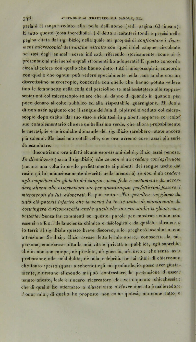 parla e il sangue veduto alla pelle dell1 uorno (vedi pagina 63 linea 2). E tutto questo (cosa incredibile !) e detlo a caratteri tondi e precisi nella pagina citata dal sig. Bizio, nella quäle mi proposi di confrontare i feno- meni microscopici del sangue eslratto con quelli del saugue circolante nei vasi degli animali sovra indicati, riferendo storicamente coine si e presentalo ai miei sensi e quali stromenii ho adoperali ! E questo concorda circa al colore con quello che banno detto lutti i microscopisti, concorda con quello che ognun puö vedere specialmente nella rana anche con un discretissirno rnicroscopio, concorda con quello che hanno potuto vedere fino le feinminette nella coda del pesciolino se mai assistetero alle rnppre- sentazioni col rnicroscopio solare che si danno di quando in quando per poco denaro al colto puhblico ed alla rispettabile guarnigione. Mi duole di non aver aggiunto che il sangue dell’ala di pipistrello veduto col micro- scopio dopo uscito dal suo vaso e ridoltosi in glohelti apparve col color suo comj>lementario che era un bellissimo verde, che allora probabilinente le meraviglie e le ironiche domaude del sig. Bizio sarehhero state ancora piü soleuni. Ma lasciamo cotali celie, che ora avremo cose assai piü serie da esaminare. Incontriamo ora infatti alcune espressioni del sig. Bizio assai penose. Io dico il vero (parla il sig. Bizio) che se non e da credere coni egli vuole (ancora una volta io credo perfettamente ai globetti del sangue uscito dai vasi e gli ho minuziosamenle descritti nella memoria) se non e da credere agli scopritori dei globelti del sangue, poca fede e certamente da accor- dare altresi alle osservazioni sue per (juantunc/ue perfettissimi fossero i microscopii da lui adoperali. E piü sotto : Noi perallro veggiamo da tutto cid potersi inferire che la verilä ha in se tanto di convincente da costringere a riconoscerla anche quelli che in vero Studio vogliono com- batterla. Senza far commenti su queste parole per mostrare coine con esse si va fuori della scienza chimica e Gsiologiea e da qualche altra cosa, 10 terrö al sig. Bizio questo hieve discorso, e lo pregherö ascollarlo con allenzione. Se il sig. Bizio avesse leite le mie opere, conoscesse la mia persona, conoscesse tutta la mia vita e privata e puhhlica, egli saprehhe che io non son miope, ne presbite, ne guercio, ne losco ^ che senza aver pretensione alla infallihilita, ne alla celebrilä, ne ai titoli di chiarissimo che tanto spesso (quasi a scherno) egli mi profonde, io posso over giusta- mente, e nessuno al mondo mi puö contrastare, la pretensione d1 essere tenuto onesto, leale e sincero ricercatore del vero quanto chicchessia ^ che di quello ho affermato o d'aver visto o d’aver operato e mallevadore