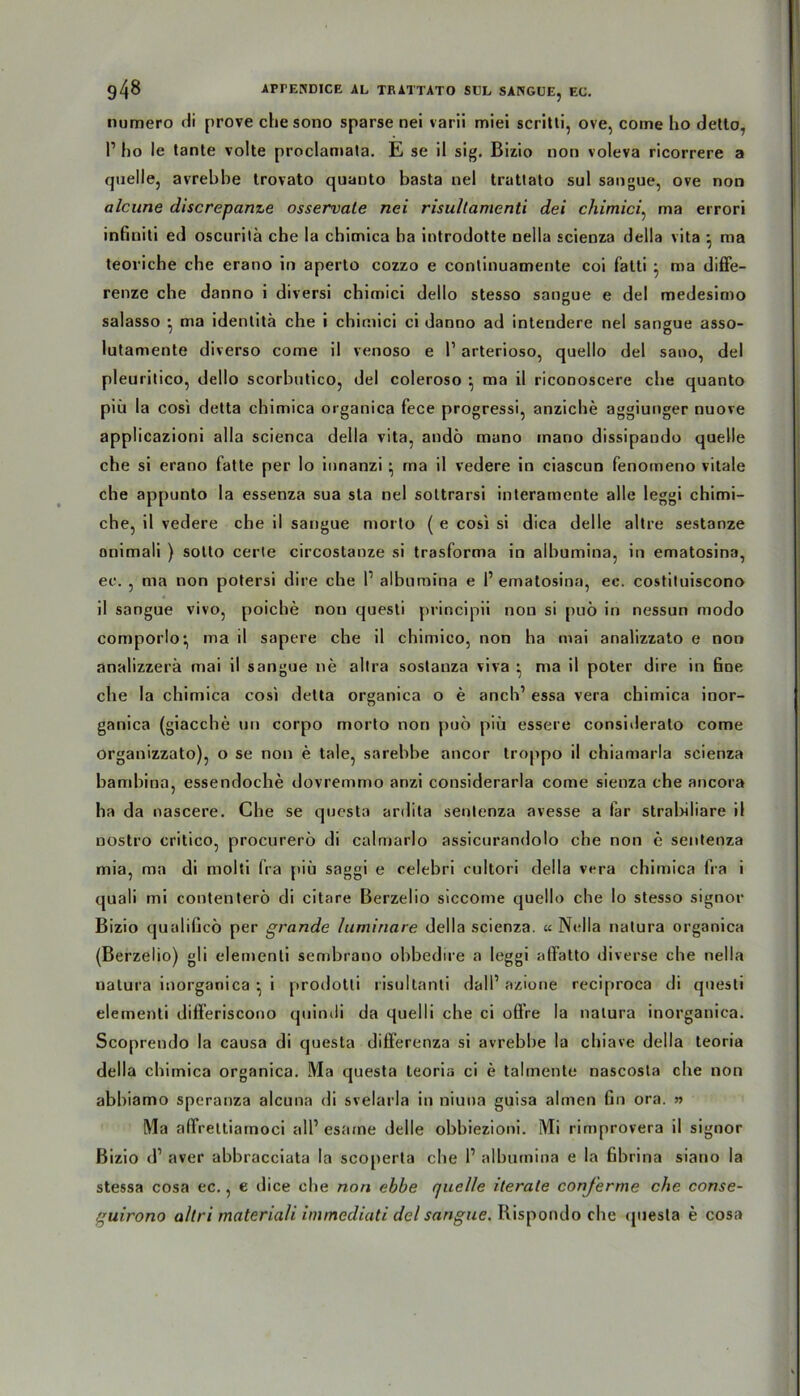 numero di prove chesono sparse nei varii miei scritli, ove, come ho detlo, P ho le tante volle proclamata. E se il sig. Bizio non voleva ricorrere a quelle, avrebhe Irovato quanto basta nel trattato sul sangue, ove non alcune discrepanze osservate nei risullamenti dei chimici. ma errori infiniti ed oscurilä che la chimica ha introdotte nella scienza della vita • ma teoriche che erano in aperto cozzo e continuamente coi fatti • ma diffe- renze che danno i diversi chimici dello stesso sangue e del medesimo salasso * ma idenlitä che i chimici ci danno ad intendere nei sangue asso- lutamente diverso come il venoso e P arterioso, quello del sano, del pleuritico, dello scorbutico, del coleroso • ma il riconoscere che quanto piti la cosi detta chimica organica fece progressi, anziche aggiunger nuove applicazioni alla scienca della vita, andö muno inano dissipando quelle che si erano fatte per Io innanzi • ma il vedere in ciascun fenomeno vitale che appunto la essenza sua sta nel sottrarsi interamente alle leggi chimi- che, il vedere che il sangue morto ( e cosi si dica delle altre sestanze onimali ) sotto certe circostanze si trasforma in alhumina, in ematosina, ee. , ma non potersi dire che P alhumina e P ematosina, ec. costituiscono il sangue vivo, poiche non questi principii non si puö in nessun modo comporlo^ ma il sapere che il chimico, non ha mai analizzato e non analizzerä mai il sangue ne altra sostanza viva • ma il poter dire in fioe. che la chimica cosi detta organica o e anch’ essa vera chimica inor- ganica (giacche un corpo morto non puö piü essere considerato come organizzato), o se non e tale, sarebbe ancor troppo il chiamarla scienza bambina, essendoche dovremmo anzi considerarla come sienza che ancora ha da nascere. Che se questa ardita senlenza avesse a far stral>iliare il nostro critico, procurerö di calmarlo assicurandolo che non c sentenza mia, ma di molti fra piü saggi e celebri cultori della vera chimica fra i quali mi contenterö di citare Berzelio siccome quello che Io stesso signor Bizio qualificö per grande luminare della scienza. « Nella natura organica (Berzelio) gli elemenli sembrano ohbedire a leggi afifatto diverse che nella natura inorganica • i prodotti risultanti dall1 azione reciproca di questi elementi difFeriscono quinili da quelli che ci oÖ’re la natura inorganica. Scoprendo la causa di questa difFerenza si avrebhe la chiave della teoria della chimica organica. Ma questa teoria ci e talmente nascosta che non abbiamo speranza alcuna di svelarla in niuna guisa ahnen fin ora. » Ma alFrettiamoci all’ esame delle obbiezioni. Mi rimprovera il signor Bizio d1 aver ahhracciata la scoperta che P alhumina e la ßbrina siano la stessa cosa ec., e dice che non ebbe quelle iterate conj'erme che conse- guirono altri materiali immediati del sangue. Rispondo che questa e cosa