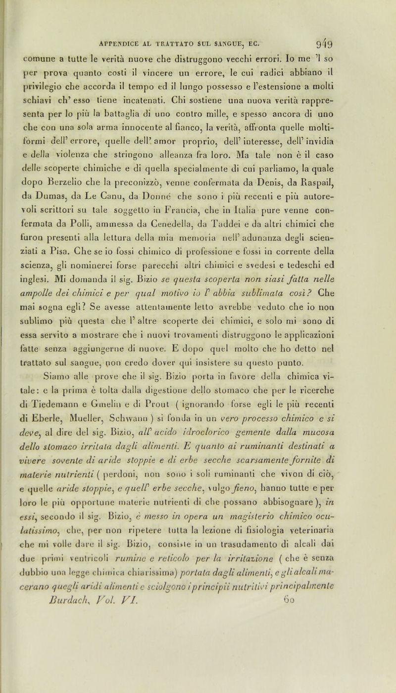 comune a tutte le veritä nuove che distruggono vecchi errori. Io me ’1 so per prova quanto costi il vincere un errore, le cui radici abbiano il privilegio che accorda il tempo cd il longo possesso e l’estensione a molti schiavi ch’ esso tiene incatenati. Chi sostiene una nuova veritä rappre- senta per lo piü la battaglia di uno contro mille, e spesso ancora di uno che con una sola arma innocente al fianco, la veritä, affronta quelle molti- formi dell’ errore, quelle dell’ amor proprio, dell’ interesse, dell’ invidia e della violenza che stringono alleanza fra loro. Ma tale non e il caso delle scoperte chimiche e di quella specialrnente di cui parliamo, la quäle dopo Berzelio che la preconizzö, venne confermata da Denis, da Raspail, da Dumas, da Le Canu, da Donne che sono i piü recenli e piü autore- voli scrittori su tale soggetto in Francia, che in Italia pure venne con- fermata da Polli, aminessa da Cenedella, da Taddei e da altri chimici che furon presenti alla leltura della mia memoria nelF adunauza degli scien- ziati a Pisa. Che se io fossi chimico di professione e fossi in corrente della scienza, gli nomiuerei forse parecchi altri chimici e svedesi e tedeschi ed inglesi. Mi domanda il sig. Bizio se questa scoperta non siasi falta nelle ampolle dei chimici e per quäl molivo io P abbia subliinata cosl? Che mai sogna egli? Se avesse attentauiente letto avrebbe veduto che io non sublimo piü questa che 1’ altre scoperte dei chimici, e solo mi sono di essa servito a mostrare che i nuovi trovamenti distruggono le applicazioni fatte senza aggiungerne di nuove. E dopo quel molto che ho detto nel trattato sul sangue, pori credo dover qui insistere su questo punto. Siamo alle prove che il sig. Bizio porta in favore della chimica vi- tale: e la prima e tolta dalla digestione dello stomaco che per le ricerche di Tiedemann e Gmelin e di Prout ( ignorando forse egli le piü recenli di Eberle, Mueller, Schwann ) si fonJa in un vero processo chimico e si dcve^ al dire dei sig. Bizio, alP acido idroclorico gemente dalla mucosa dello stomaco irritata dagli alimenti. E quanto ai ruminanli destinati a vivere sovenle di aride stoppie e di erbe secche scarsamente formte di materie nulrienii ( perdoni, non sono i soli ruminanti che vivon di ciü, e quelle aride stoppie, e quelP erbe secche, \ulgoßeno: hanuo tutte e per loro le piü opportune materie nutrienti di che possano abbisognare), in essi, secondo il sig. Bizio, e messo in opera un magislerio chimico ocu- latissimo, che, per non ripetere lutta la lezione di fisiologia veterinaria che mi volle dare il sig. Bizio, conshle in un trasudamento di alcali dai due primi ventricoli rumine e relicolo per la irritazione ( che e senza dubbio una legge chimica chiarissirna) porlala dagli alimenti^ e gli alcali ma- cerano quegli aridi alimenti e sciolgono iprincipii nulrilivi principahnente