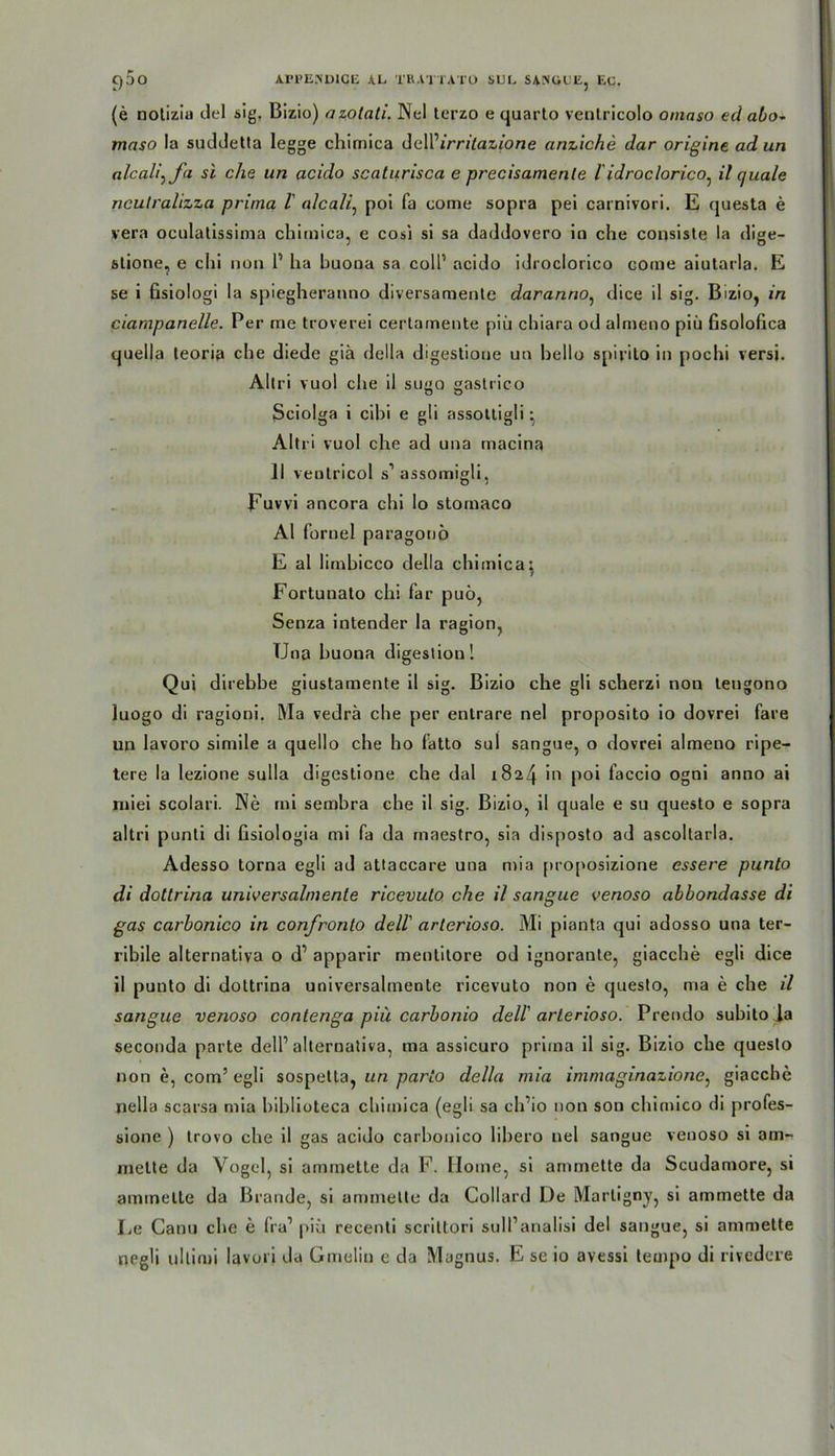 (e notiziu del sig. Bizio) azotati. Nel terzo e quarto veotricolo omaso ed abo~ maso la suddetta legge chirnica dell’irrilazione anziche dar origine ad un alcali^fa si che un acido scaturisca e precisamenle l idroclorico^ il quäle nculralizza prima l alcali, pol fa come sopra pel carnivori. E questa e vera oculatissima chirnica, e cosi si sa daddovero in che consiste la dige- stione, e chi non P ha buona sa colP acido idroclorico come aiutarla. E se i fisiologi la spiegheranno diversamente daranno, dice il sig. Bizio, in ciampanelle. Per me troverei certamente piü chiara od almeno piü Gsolofica quella leoria che diede gib della digestione un hello spirito in pochi versi. Altri vuol che il su”Q oastrico ?5 O Sciolga i cibi e gli assottigli * Altri vuol che ad una macina 11 veutricol s’assomigli, Euvvi ancora chi lo stornaco Al fornel paragonö E al lirnbicco della chirnica: Fortunato chi far puö, Senza intender la ragion, TJna huona digestion! Qui direbbe giustamente il sig. Bizio che gli scherzi non teugono luogo di ragioni. Ma vedrä che per entrare nel proposito io dovrei fare un lavoro simile a quello che ho fatto sul sangue, o dovrei almeno ripe- tere la lezione sulla digestione che dal 1824 'n P°* faccio ogni anno ai miei scolari. Ne mi sembra che il sig. Bizio, il quäle e su questo e sopra altri punti di Gsiologia mi fa da maestro, sia disposto ad ascoltarla. Adesso torna egli ad attaccare una mia [)ro[»osizione essere punto di dottrina universalmente ricevuto che il sangue venoso abbondasse di gas carbonico in confronto dell' arterioso. Mi pianta qui adosso una ter- rihile alternativa o d’ apparir mentitore od ignorante, giacche egli dice il punto di dottrina universalmente ricevuto non e questo, ma e che il sangue venoso contenga piü carhonio dell' arterioso. Prendo subito la seconda parte dell’alternativa, ma assicuro prima il sig. Bizio che questo non e, com’ egli sospelta, un parto della mia immaginazione, giacche nella scarsa mia biblioteca chirnica (egli sa ch’io non sou chirnico di profes- sione ) trovo che il gas acido carbonico libero nel sangue venoso si am- melte da Vogel, si ammette da F. Home, si ammette da Scudamore, si arnincttc da Brande, si ammette da Collard De Martigny, si ammette da Le Canti che e fra1 piü recenli scrittori sull’analisi del sangue, si ammette negli ultimi lavori da Gmeliu e da Magnus. E se io avessi tempo di rivedere